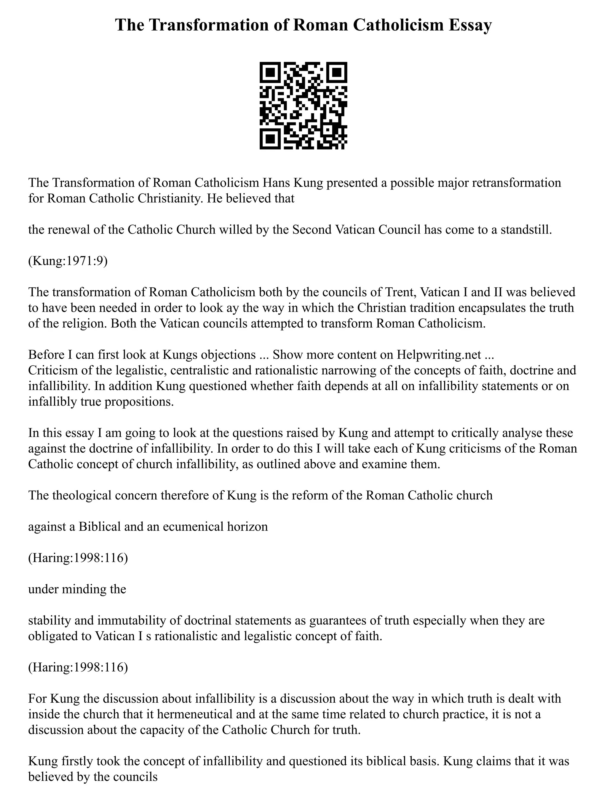 The Transformation of Roman Catholicism Essay
The Transformation of Roman Catholicism Hans Kung presented a possible major retransformation
for Roman Catholic Christianity. He believed that
the renewal of the Catholic Church willed by the Second Vatican Council has come to a standstill.
(Kung:1971:9)
The transformation of Roman Catholicism both by the councils of Trent, Vatican I and II was believed
to have been needed in order to look ay the way in which the Christian tradition encapsulates the truth
of the religion. Both the Vatican councils attempted to transform Roman Catholicism.
Before I can first look at Kungs objections ... Show more content on Helpwriting.net ...
Criticism of the legalistic, centralistic and rationalistic narrowing of the concepts of faith, doctrine and
infallibility. In addition Kung questioned whether faith depends at all on infallibility statements or on
infallibly true propositions.
In this essay I am going to look at the questions raised by Kung and attempt to critically analyse these
against the doctrine of infallibility. In order to do this I will take each of Kung criticisms of the Roman
Catholic concept of church infallibility, as outlined above and examine them.
The theological concern therefore of Kung is the reform of the Roman Catholic church
against a Biblical and an ecumenical horizon
(Haring:1998:116)
under minding the
stability and immutability of doctrinal statements as guarantees of truth especially when they are
obligated to Vatican I s rationalistic and legalistic concept of faith.
(Haring:1998:116)
For Kung the discussion about infallibility is a discussion about the way in which truth is dealt with
inside the church that it hermeneutical and at the same time related to church practice, it is not a
discussion about the capacity of the Catholic Church for truth.
Kung firstly took the concept of infallibility and questioned its biblical basis. Kung claims that it was
believed by the councils
 