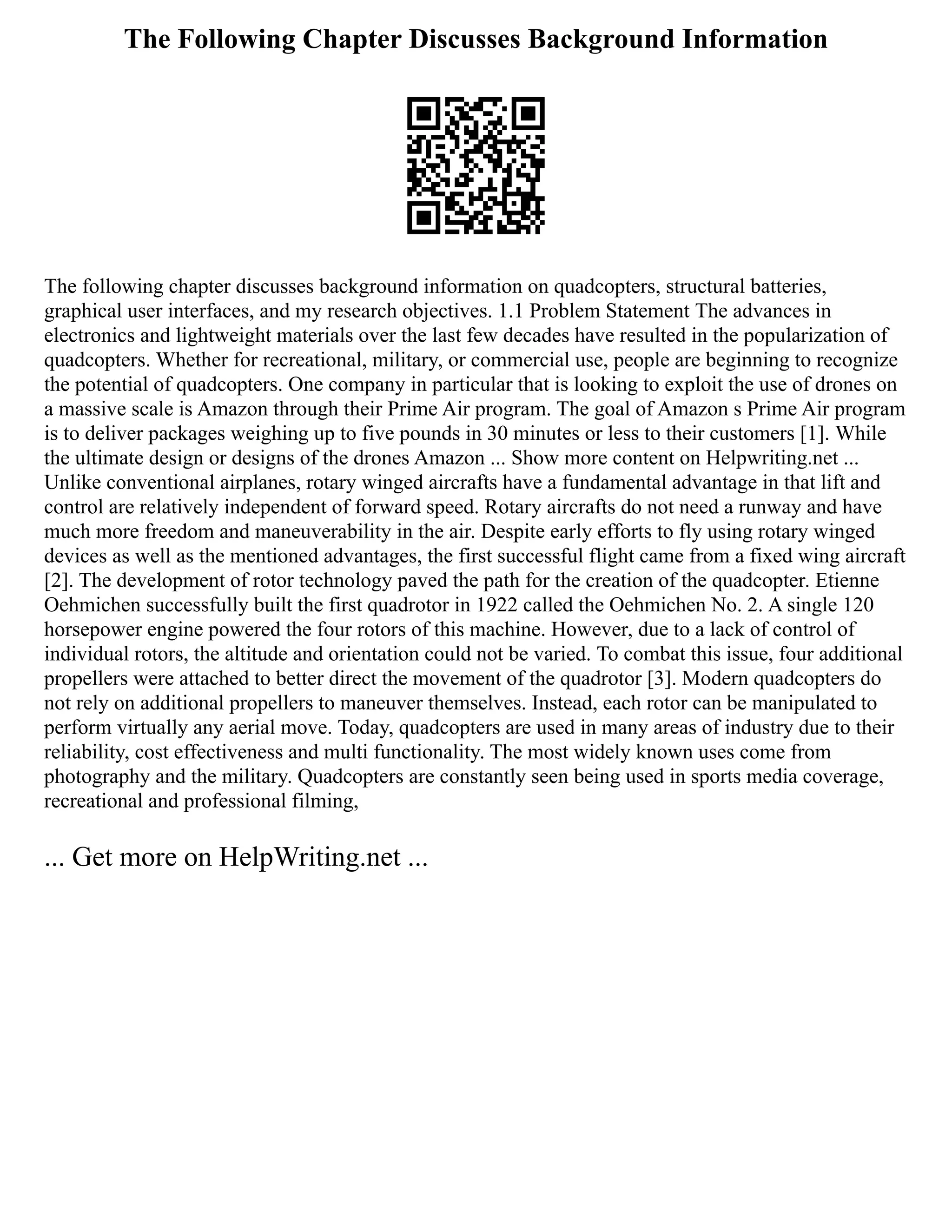 The Following Chapter Discusses Background Information
The following chapter discusses background information on quadcopters, structural batteries,
graphical user interfaces, and my research objectives. 1.1 Problem Statement The advances in
electronics and lightweight materials over the last few decades have resulted in the popularization of
quadcopters. Whether for recreational, military, or commercial use, people are beginning to recognize
the potential of quadcopters. One company in particular that is looking to exploit the use of drones on
a massive scale is Amazon through their Prime Air program. The goal of Amazon s Prime Air program
is to deliver packages weighing up to five pounds in 30 minutes or less to their customers [1]. While
the ultimate design or designs of the drones Amazon ... Show more content on Helpwriting.net ...
Unlike conventional airplanes, rotary winged aircrafts have a fundamental advantage in that lift and
control are relatively independent of forward speed. Rotary aircrafts do not need a runway and have
much more freedom and maneuverability in the air. Despite early efforts to fly using rotary winged
devices as well as the mentioned advantages, the first successful flight came from a fixed wing aircraft
[2]. The development of rotor technology paved the path for the creation of the quadcopter. Etienne
Oehmichen successfully built the first quadrotor in 1922 called the Oehmichen No. 2. A single 120
horsepower engine powered the four rotors of this machine. However, due to a lack of control of
individual rotors, the altitude and orientation could not be varied. To combat this issue, four additional
propellers were attached to better direct the movement of the quadrotor [3]. Modern quadcopters do
not rely on additional propellers to maneuver themselves. Instead, each rotor can be manipulated to
perform virtually any aerial move. Today, quadcopters are used in many areas of industry due to their
reliability, cost effectiveness and multi functionality. The most widely known uses come from
photography and the military. Quadcopters are constantly seen being used in sports media coverage,
recreational and professional filming,
... Get more on HelpWriting.net ...
 