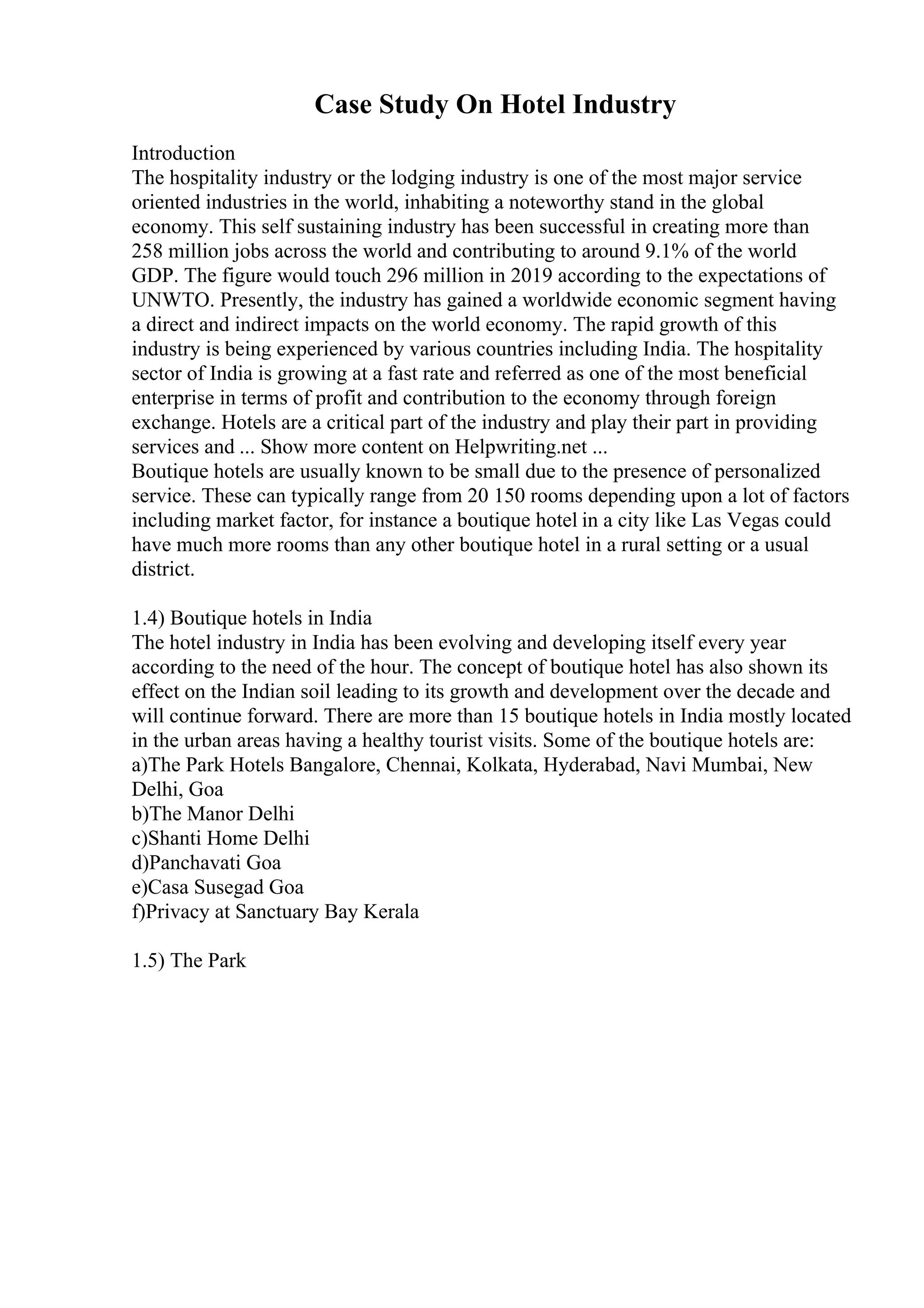 Case Study On Hotel Industry
Introduction
The hospitality industry or the lodging industry is one of the most major service
oriented industries in the world, inhabiting a noteworthy stand in the global
economy. This self sustaining industry has been successful in creating more than
258 million jobs across the world and contributing to around 9.1% of the world
GDP. The figure would touch 296 million in 2019 according to the expectations of
UNWTO. Presently, the industry has gained a worldwide economic segment having
a direct and indirect impacts on the world economy. The rapid growth of this
industry is being experienced by various countries including India. The hospitality
sector of India is growing at a fast rate and referred as one of the most beneficial
enterprise in terms of profit and contribution to the economy through foreign
exchange. Hotels are a critical part of the industry and play their part in providing
services and ... Show more content on Helpwriting.net ...
Boutique hotels are usually known to be small due to the presence of personalized
service. These can typically range from 20 150 rooms depending upon a lot of factors
including market factor, for instance a boutique hotel in a city like Las Vegas could
have much more rooms than any other boutique hotel in a rural setting or a usual
district.
1.4) Boutique hotels in India
The hotel industry in India has been evolving and developing itself every year
according to the need of the hour. The concept of boutique hotel has also shown its
effect on the Indian soil leading to its growth and development over the decade and
will continue forward. There are more than 15 boutique hotels in India mostly located
in the urban areas having a healthy tourist visits. Some of the boutique hotels are:
a)The Park Hotels Bangalore, Chennai, Kolkata, Hyderabad, Navi Mumbai, New
Delhi, Goa
b)The Manor Delhi
c)Shanti Home Delhi
d)Panchavati Goa
e)Casa Susegad Goa
f)Privacy at Sanctuary Bay Kerala
1.5) The Park
 