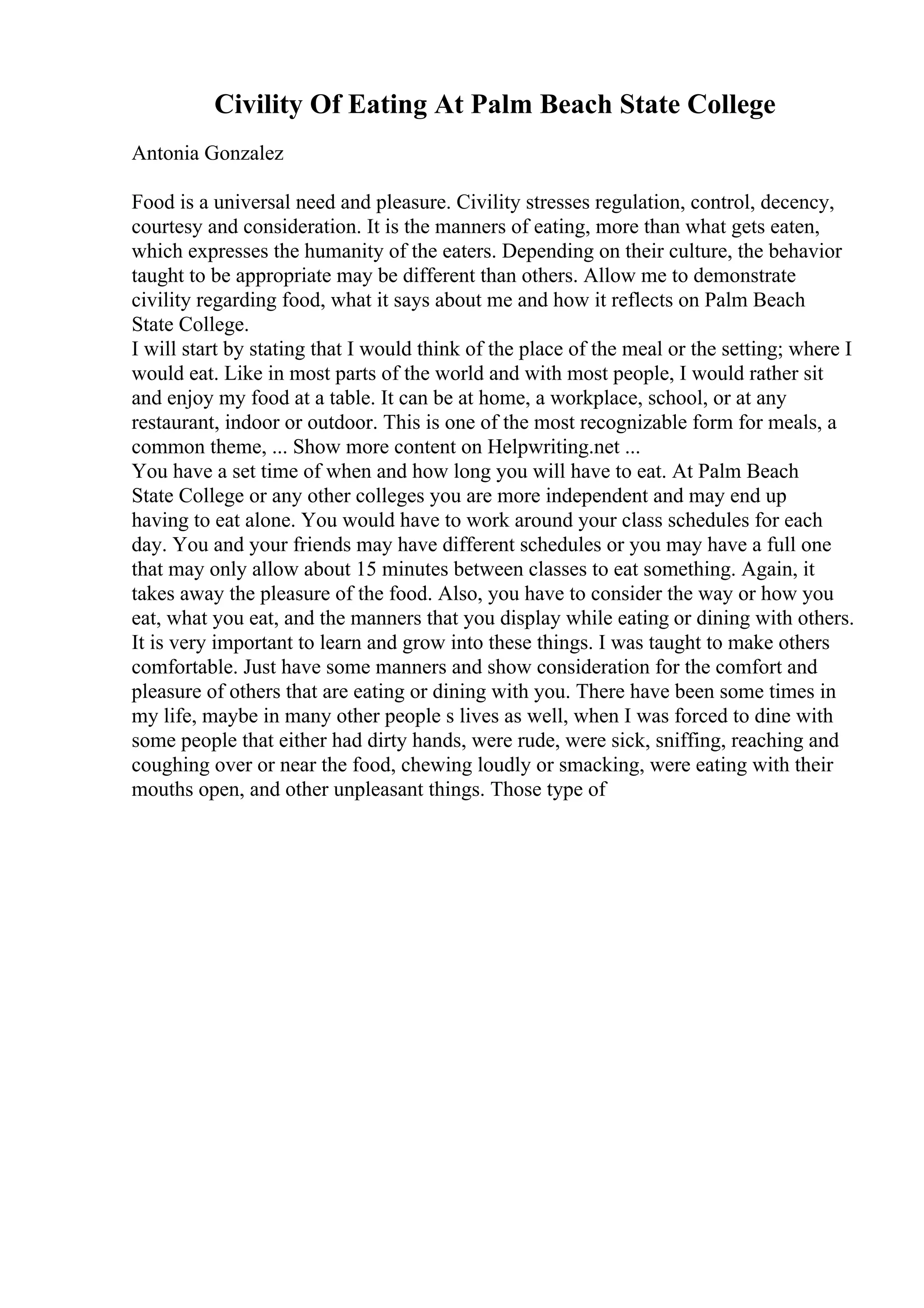 Civility Of Eating At Palm Beach State College
Antonia Gonzalez
Food is a universal need and pleasure. Civility stresses regulation, control, decency,
courtesy and consideration. It is the manners of eating, more than what gets eaten,
which expresses the humanity of the eaters. Depending on their culture, the behavior
taught to be appropriate may be different than others. Allow me to demonstrate
civility regarding food, what it says about me and how it reflects on Palm Beach
State College.
I will start by stating that I would think of the place of the meal or the setting; where I
would eat. Like in most parts of the world and with most people, I would rather sit
and enjoy my food at a table. It can be at home, a workplace, school, or at any
restaurant, indoor or outdoor. This is one of the most recognizable form for meals, a
common theme, ... Show more content on Helpwriting.net ...
You have a set time of when and how long you will have to eat. At Palm Beach
State College or any other colleges you are more independent and may end up
having to eat alone. You would have to work around your class schedules for each
day. You and your friends may have different schedules or you may have a full one
that may only allow about 15 minutes between classes to eat something. Again, it
takes away the pleasure of the food. Also, you have to consider the way or how you
eat, what you eat, and the manners that you display while eating or dining with others.
It is very important to learn and grow into these things. I was taught to make others
comfortable. Just have some manners and show consideration for the comfort and
pleasure of others that are eating or dining with you. There have been some times in
my life, maybe in many other people s lives as well, when I was forced to dine with
some people that either had dirty hands, were rude, were sick, sniffing, reaching and
coughing over or near the food, chewing loudly or smacking, were eating with their
mouths open, and other unpleasant things. Those type of
 