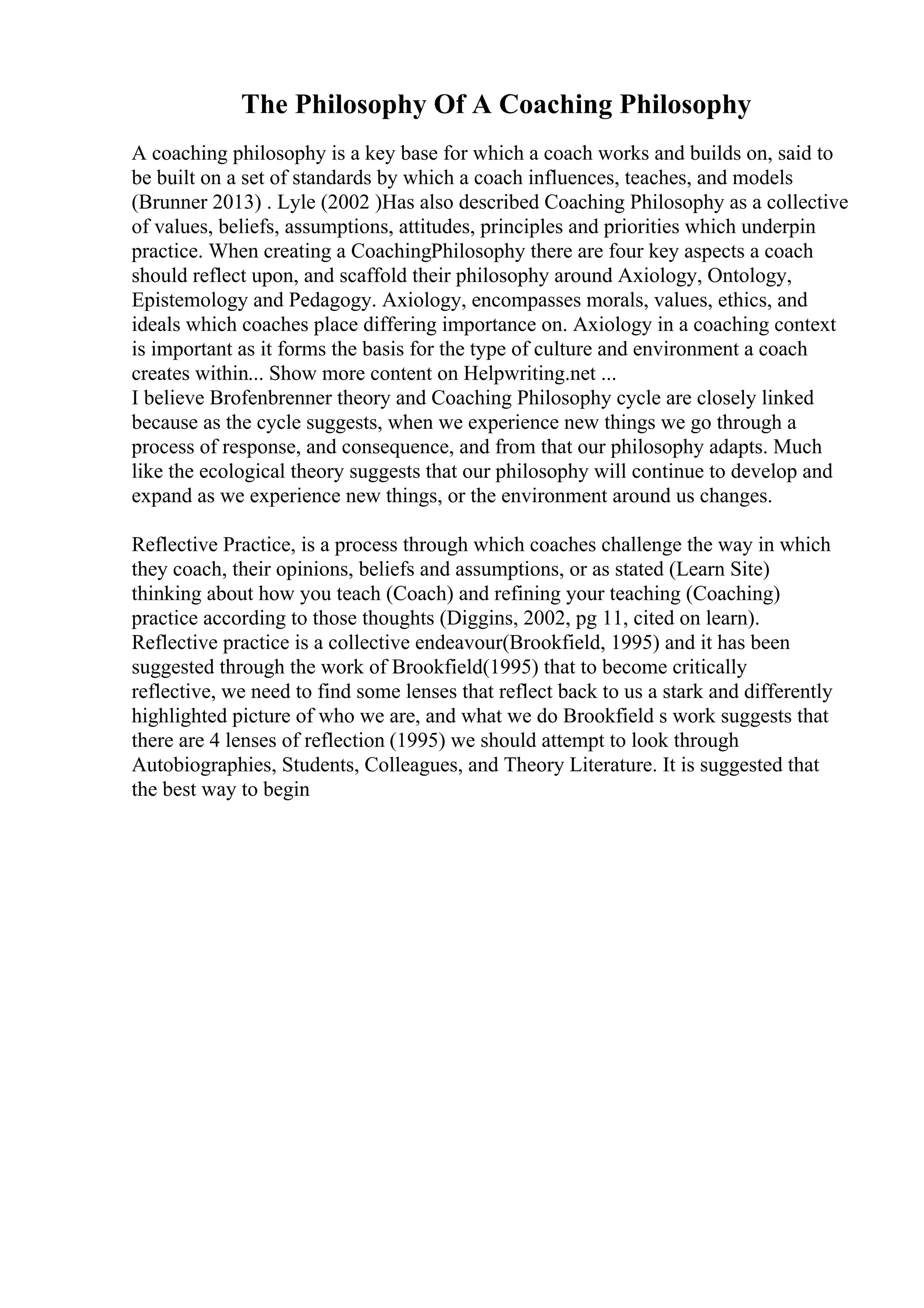 The Philosophy Of A Coaching Philosophy
A coaching philosophy is a key base for which a coach works and builds on, said to
be built on a set of standards by which a coach influences, teaches, and models
(Brunner 2013) . Lyle (2002 )Has also described Coaching Philosophy as a collective
of values, beliefs, assumptions, attitudes, principles and priorities which underpin
practice. When creating a CoachingPhilosophy there are four key aspects a coach
should reflect upon, and scaffold their philosophy around Axiology, Ontology,
Epistemology and Pedagogy. Axiology, encompasses morals, values, ethics, and
ideals which coaches place differing importance on. Axiology in a coaching context
is important as it forms the basis for the type of culture and environment a coach
creates within... Show more content on Helpwriting.net ...
I believe Brofenbrenner theory and Coaching Philosophy cycle are closely linked
because as the cycle suggests, when we experience new things we go through a
process of response, and consequence, and from that our philosophy adapts. Much
like the ecological theory suggests that our philosophy will continue to develop and
expand as we experience new things, or the environment around us changes.
Reflective Practice, is a process through which coaches challenge the way in which
they coach, their opinions, beliefs and assumptions, or as stated (Learn Site)
thinking about how you teach (Coach) and refining your teaching (Coaching)
practice according to those thoughts (Diggins, 2002, pg 11, cited on learn).
Reflective practice is a collective endeavour(Brookfield, 1995) and it has been
suggested through the work of Brookfield(1995) that to become critically
reflective, we need to find some lenses that reflect back to us a stark and differently
highlighted picture of who we are, and what we do Brookfield s work suggests that
there are 4 lenses of reflection (1995) we should attempt to look through
Autobiographies, Students, Colleagues, and Theory Literature. It is suggested that
the best way to begin
 