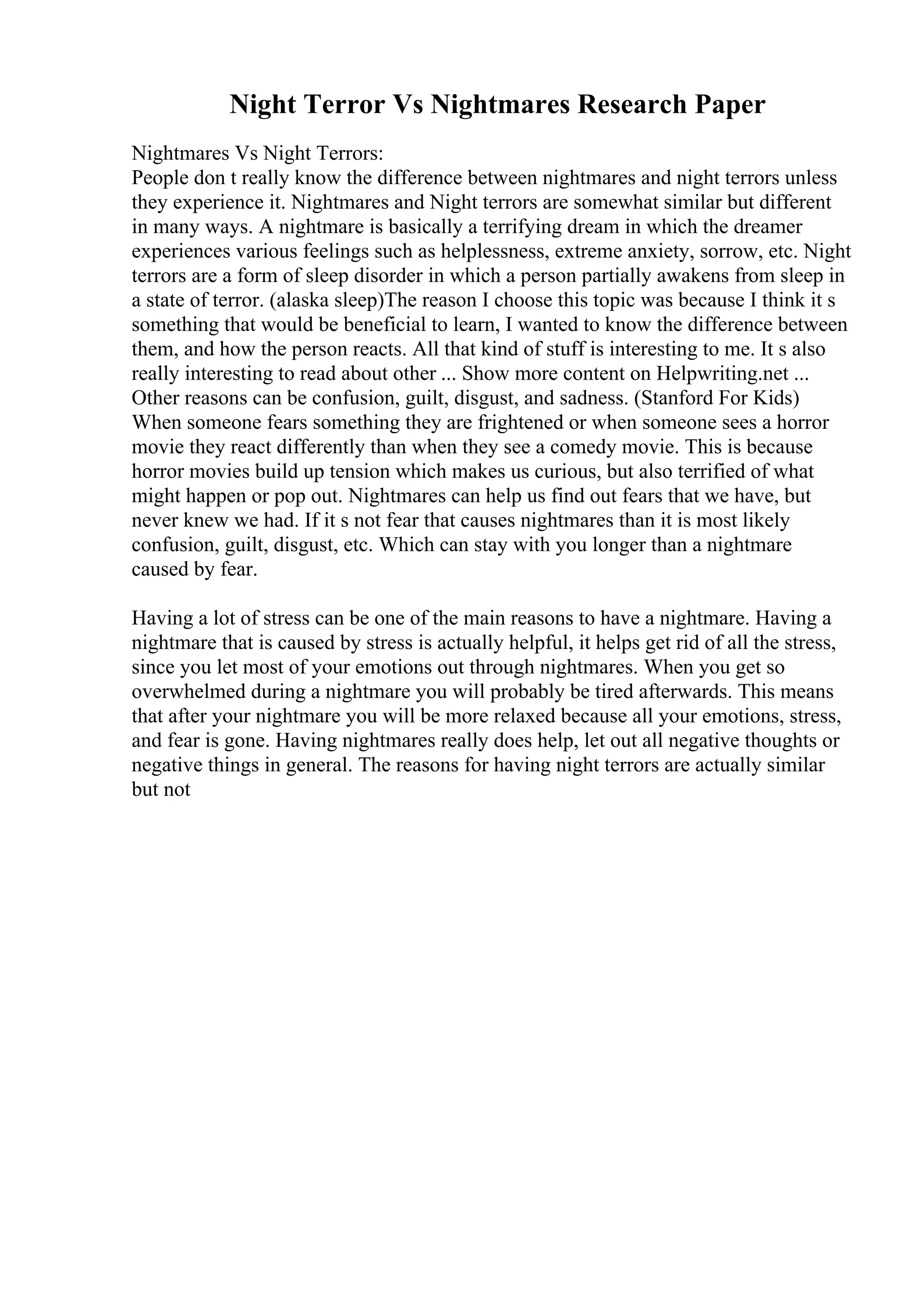 Night Terror Vs Nightmares Research Paper
Nightmares Vs Night Terrors:
People don t really know the difference between nightmares and night terrors unless
they experience it. Nightmares and Night terrors are somewhat similar but different
in many ways. A nightmare is basically a terrifying dream in which the dreamer
experiences various feelings such as helplessness, extreme anxiety, sorrow, etc. Night
terrors are a form of sleep disorder in which a person partially awakens from sleep in
a state of terror. (alaska sleep)The reason I choose this topic was because I think it s
something that would be beneficial to learn, I wanted to know the difference between
them, and how the person reacts. All that kind of stuff is interesting to me. It s also
really interesting to read about other ... Show more content on Helpwriting.net ...
Other reasons can be confusion, guilt, disgust, and sadness. (Stanford For Kids)
When someone fears something they are frightened or when someone sees a horror
movie they react differently than when they see a comedy movie. This is because
horror movies build up tension which makes us curious, but also terrified of what
might happen or pop out. Nightmares can help us find out fears that we have, but
never knew we had. If it s not fear that causes nightmares than it is most likely
confusion, guilt, disgust, etc. Which can stay with you longer than a nightmare
caused by fear.
Having a lot of stress can be one of the main reasons to have a nightmare. Having a
nightmare that is caused by stress is actually helpful, it helps get rid of all the stress,
since you let most of your emotions out through nightmares. When you get so
overwhelmed during a nightmare you will probably be tired afterwards. This means
that after your nightmare you will be more relaxed because all your emotions, stress,
and fear is gone. Having nightmares really does help, let out all negative thoughts or
negative things in general. The reasons for having night terrors are actually similar
but not
 