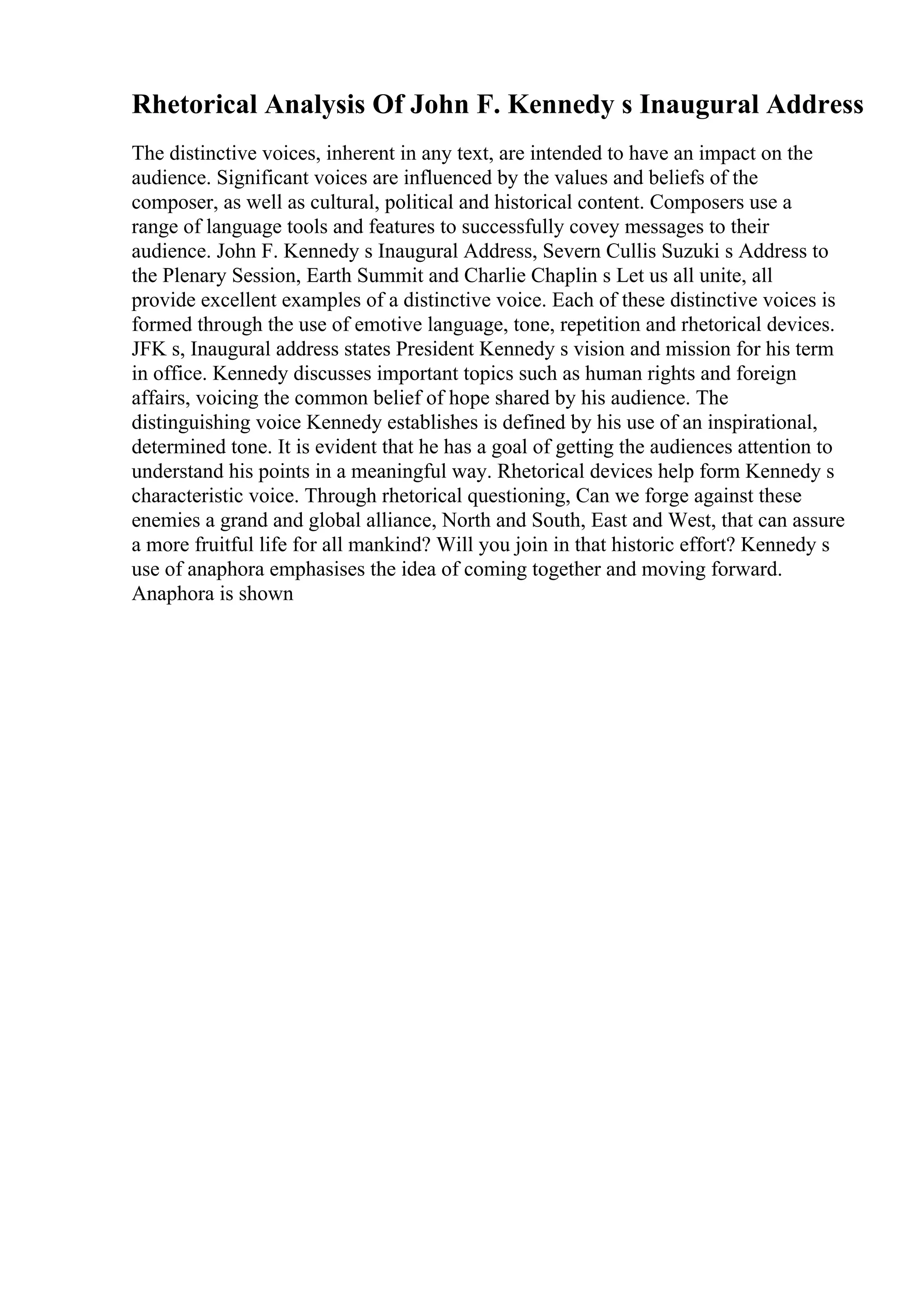 Rhetorical Analysis Of John F. Kennedy s Inaugural Address
The distinctive voices, inherent in any text, are intended to have an impact on the
audience. Significant voices are influenced by the values and beliefs of the
composer, as well as cultural, political and historical content. Composers use a
range of language tools and features to successfully covey messages to their
audience. John F. Kennedy s Inaugural Address, Severn Cullis Suzuki s Address to
the Plenary Session, Earth Summit and Charlie Chaplin s Let us all unite, all
provide excellent examples of a distinctive voice. Each of these distinctive voices is
formed through the use of emotive language, tone, repetition and rhetorical devices.
JFK s, Inaugural address states President Kennedy s vision and mission for his term
in office. Kennedy discusses important topics such as human rights and foreign
affairs, voicing the common belief of hope shared by his audience. The
distinguishing voice Kennedy establishes is defined by his use of an inspirational,
determined tone. It is evident that he has a goal of getting the audiences attention to
understand his points in a meaningful way. Rhetorical devices help form Kennedy s
characteristic voice. Through rhetorical questioning, Can we forge against these
enemies a grand and global alliance, North and South, East and West, that can assure
a more fruitful life for all mankind? Will you join in that historic effort? Kennedy s
use of anaphora emphasises the idea of coming together and moving forward.
Anaphora is shown
 