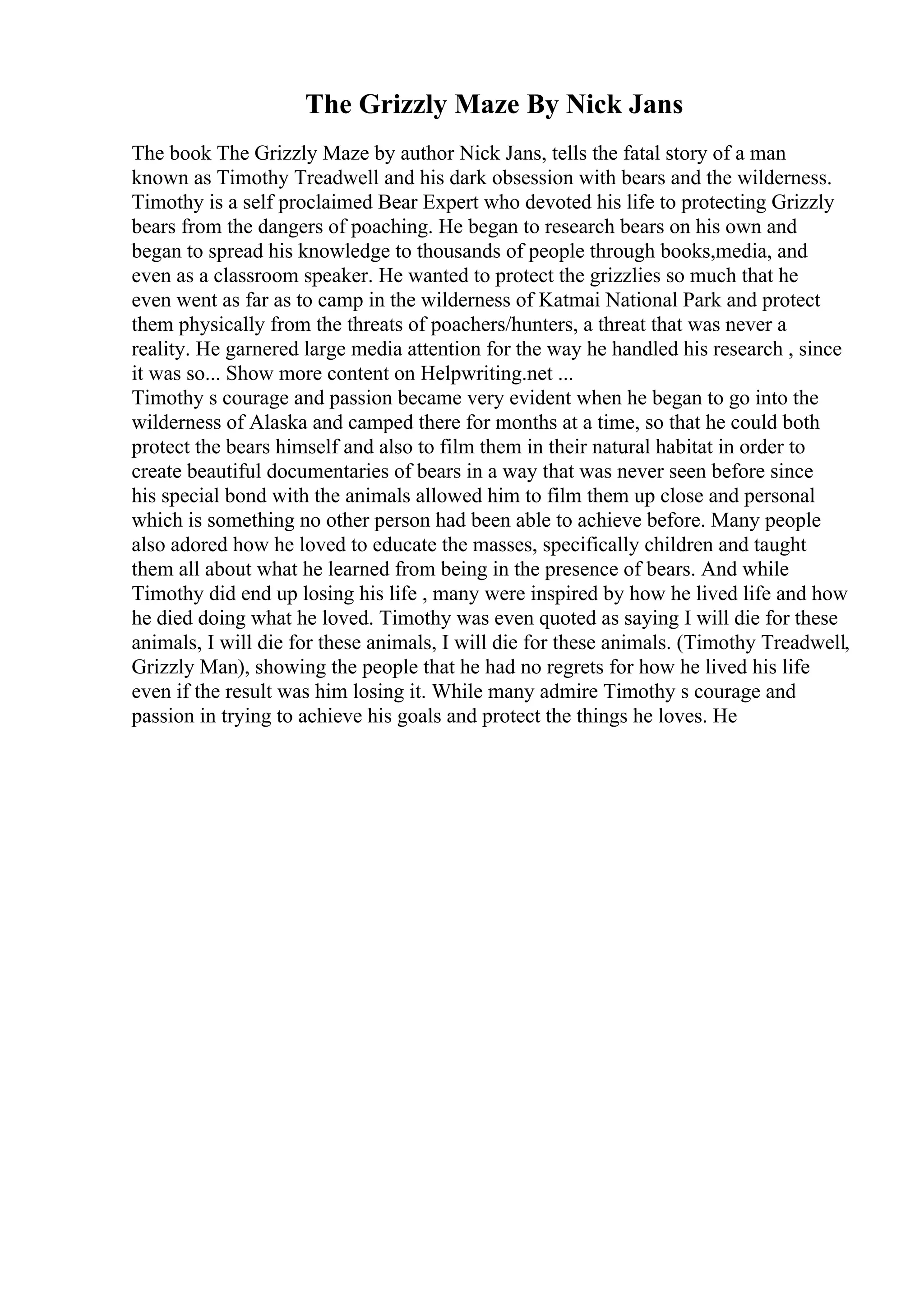 The Grizzly Maze By Nick Jans
The book The Grizzly Maze by author Nick Jans, tells the fatal story of a man
known as Timothy Treadwell and his dark obsession with bears and the wilderness.
Timothy is a self proclaimed Bear Expert who devoted his life to protecting Grizzly
bears from the dangers of poaching. He began to research bears on his own and
began to spread his knowledge to thousands of people through books,media, and
even as a classroom speaker. He wanted to protect the grizzlies so much that he
even went as far as to camp in the wilderness of Katmai National Park and protect
them physically from the threats of poachers/hunters, a threat that was never a
reality. He garnered large media attention for the way he handled his research , since
it was so... Show more content on Helpwriting.net ...
Timothy s courage and passion became very evident when he began to go into the
wilderness of Alaska and camped there for months at a time, so that he could both
protect the bears himself and also to film them in their natural habitat in order to
create beautiful documentaries of bears in a way that was never seen before since
his special bond with the animals allowed him to film them up close and personal
which is something no other person had been able to achieve before. Many people
also adored how he loved to educate the masses, specifically children and taught
them all about what he learned from being in the presence of bears. And while
Timothy did end up losing his life , many were inspired by how he lived life and how
he died doing what he loved. Timothy was even quoted as saying I will die for these
animals, I will die for these animals, I will die for these animals. (Timothy Treadwell,
Grizzly Man), showing the people that he had no regrets for how he lived his life
even if the result was him losing it. While many admire Timothy s courage and
passion in trying to achieve his goals and protect the things he loves. He
 