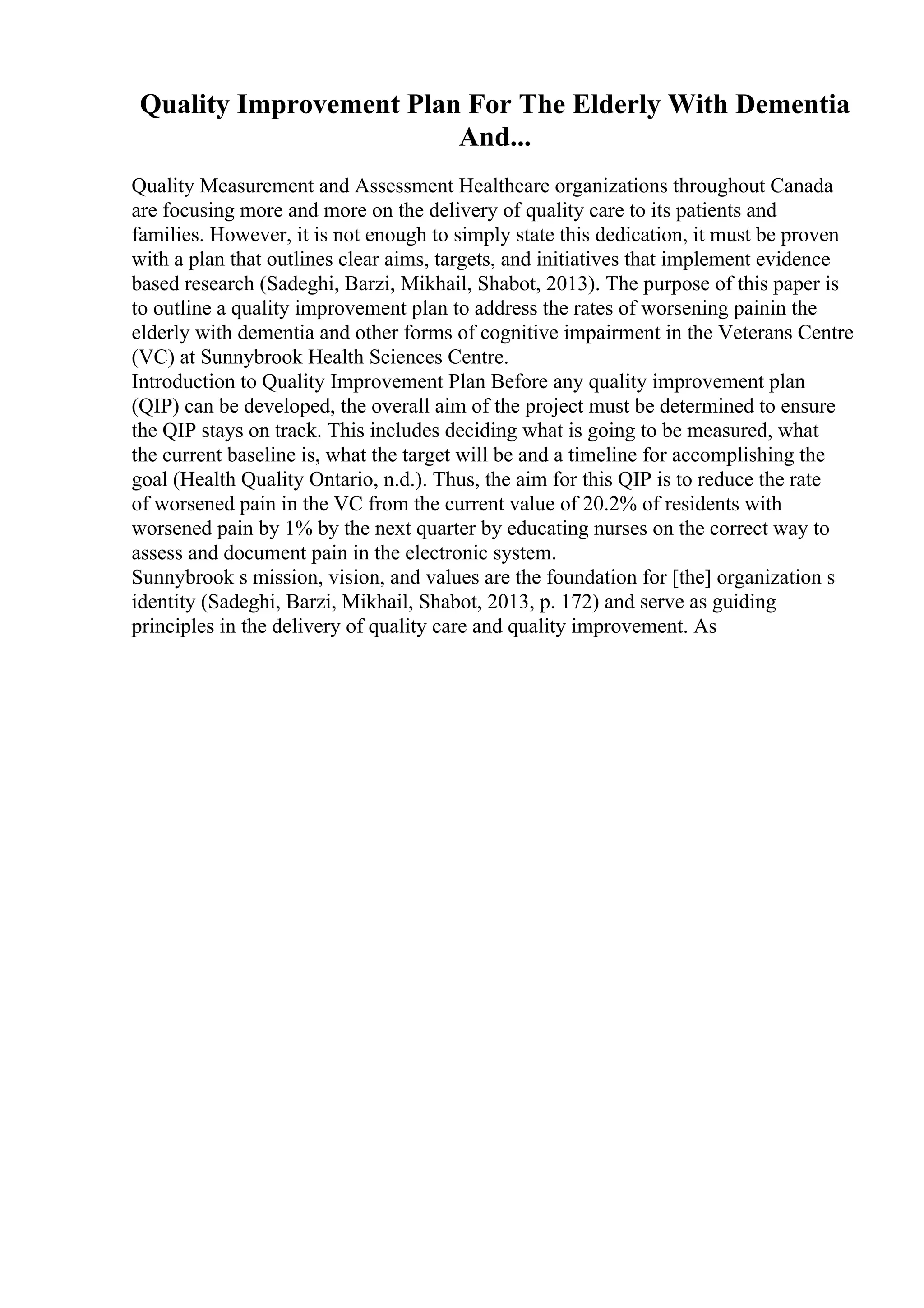 Quality Improvement Plan For The Elderly With Dementia
And...
Quality Measurement and Assessment Healthcare organizations throughout Canada
are focusing more and more on the delivery of quality care to its patients and
families. However, it is not enough to simply state this dedication, it must be proven
with a plan that outlines clear aims, targets, and initiatives that implement evidence
based research (Sadeghi, Barzi, Mikhail, Shabot, 2013). The purpose of this paper is
to outline a quality improvement plan to address the rates of worsening painin the
elderly with dementia and other forms of cognitive impairment in the Veterans Centre
(VC) at Sunnybrook Health Sciences Centre.
Introduction to Quality Improvement Plan Before any quality improvement plan
(QIP) can be developed, the overall aim of the project must be determined to ensure
the QIP stays on track. This includes deciding what is going to be measured, what
the current baseline is, what the target will be and a timeline for accomplishing the
goal (Health Quality Ontario, n.d.). Thus, the aim for this QIP is to reduce the rate
of worsened pain in the VC from the current value of 20.2% of residents with
worsened pain by 1% by the next quarter by educating nurses on the correct way to
assess and document pain in the electronic system.
Sunnybrook s mission, vision, and values are the foundation for [the] organization s
identity (Sadeghi, Barzi, Mikhail, Shabot, 2013, p. 172) and serve as guiding
principles in the delivery of quality care and quality improvement. As
 