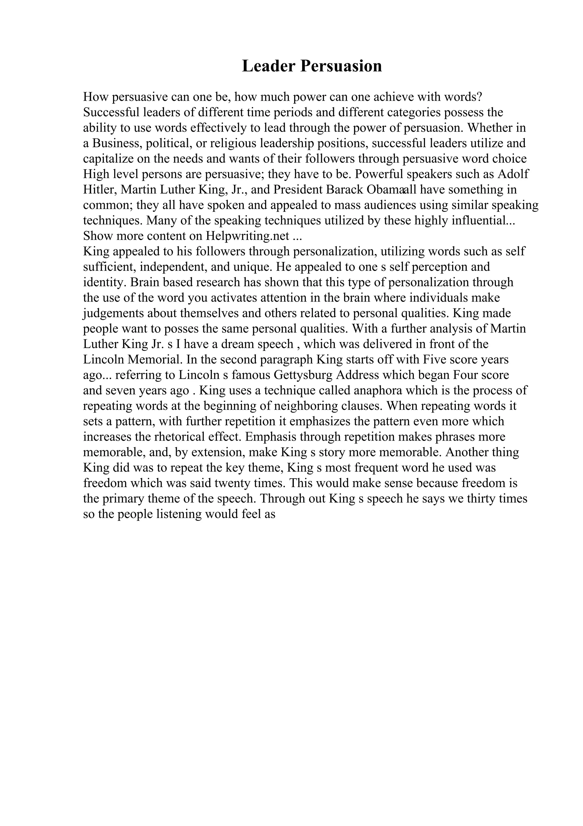 Leader Persuasion
How persuasive can one be, how much power can one achieve with words?
Successful leaders of different time periods and different categories possess the
ability to use words effectively to lead through the power of persuasion. Whether in
a Business, political, or religious leadership positions, successful leaders utilize and
capitalize on the needs and wants of their followers through persuasive word choice
High level persons are persuasive; they have to be. Powerful speakers such as Adolf
Hitler, Martin Luther King, Jr., and President Barack Obamaall have something in
common; they all have spoken and appealed to mass audiences using similar speaking
techniques. Many of the speaking techniques utilized by these highly influential...
Show more content on Helpwriting.net ...
King appealed to his followers through personalization, utilizing words such as self
sufficient, independent, and unique. He appealed to one s self perception and
identity. Brain based research has shown that this type of personalization through
the use of the word you activates attention in the brain where individuals make
judgements about themselves and others related to personal qualities. King made
people want to posses the same personal qualities. With a further analysis of Martin
Luther King Jr. s I have a dream speech , which was delivered in front of the
Lincoln Memorial. In the second paragraph King starts off with Five score years
ago... referring to Lincoln s famous Gettysburg Address which began Four score
and seven years ago . King uses a technique called anaphora which is the process of
repeating words at the beginning of neighboring clauses. When repeating words it
sets a pattern, with further repetition it emphasizes the pattern even more which
increases the rhetorical effect. Emphasis through repetition makes phrases more
memorable, and, by extension, make King s story more memorable. Another thing
King did was to repeat the key theme, King s most frequent word he used was
freedom which was said twenty times. This would make sense because freedom is
the primary theme of the speech. Through out King s speech he says we thirty times
so the people listening would feel as
 