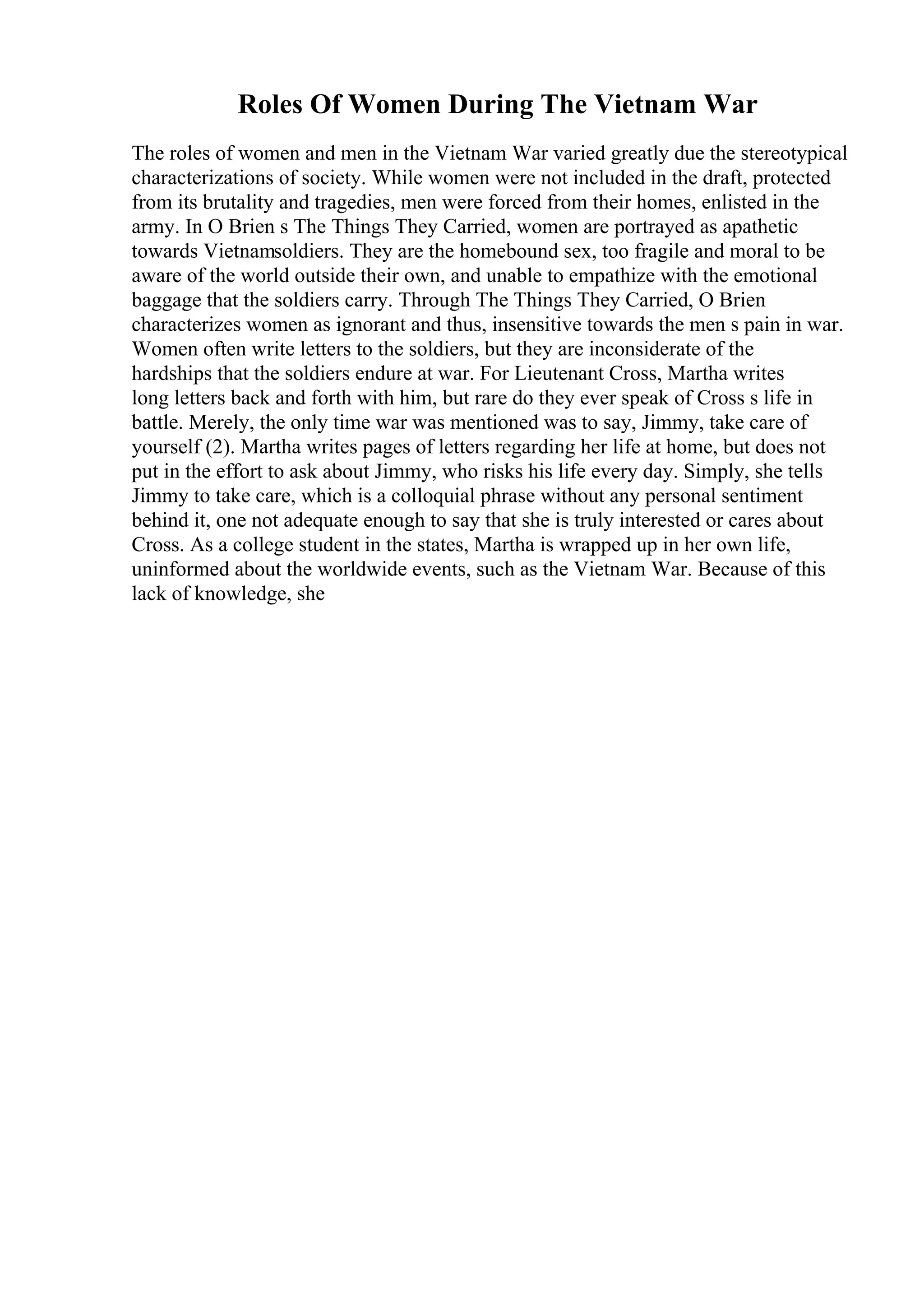 Roles Of Women During The Vietnam War
The roles of women and men in the Vietnam War varied greatly due the stereotypical
characterizations of society. While women were not included in the draft, protected
from its brutality and tragedies, men were forced from their homes, enlisted in the
army. In O Brien s The Things They Carried, women are portrayed as apathetic
towards Vietnamsoldiers. They are the homebound sex, too fragile and moral to be
aware of the world outside their own, and unable to empathize with the emotional
baggage that the soldiers carry. Through The Things They Carried, O Brien
characterizes women as ignorant and thus, insensitive towards the men s pain in war.
Women often write letters to the soldiers, but they are inconsiderate of the
hardships that the soldiers endure at war. For Lieutenant Cross, Martha writes
long letters back and forth with him, but rare do they ever speak of Cross s life in
battle. Merely, the only time war was mentioned was to say, Jimmy, take care of
yourself (2). Martha writes pages of letters regarding her life at home, but does not
put in the effort to ask about Jimmy, who risks his life every day. Simply, she tells
Jimmy to take care, which is a colloquial phrase without any personal sentiment
behind it, one not adequate enough to say that she is truly interested or cares about
Cross. As a college student in the states, Martha is wrapped up in her own life,
uninformed about the worldwide events, such as the Vietnam War. Because of this
lack of knowledge, she
 