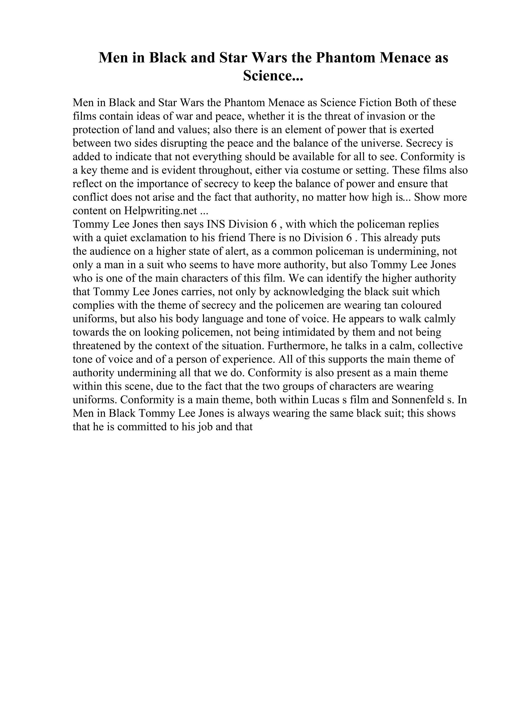 Men in Black and Star Wars the Phantom Menace as
Science...
Men in Black and Star Wars the Phantom Menace as Science Fiction Both of these
films contain ideas of war and peace, whether it is the threat of invasion or the
protection of land and values; also there is an element of power that is exerted
between two sides disrupting the peace and the balance of the universe. Secrecy is
added to indicate that not everything should be available for all to see. Conformity is
a key theme and is evident throughout, either via costume or setting. These films also
reflect on the importance of secrecy to keep the balance of power and ensure that
conflict does not arise and the fact that authority, no matter how high is... Show more
content on Helpwriting.net ...
Tommy Lee Jones then says INS Division 6 , with which the policeman replies
with a quiet exclamation to his friend There is no Division 6 . This already puts
the audience on a higher state of alert, as a common policeman is undermining, not
only a man in a suit who seems to have more authority, but also Tommy Lee Jones
who is one of the main characters of this film. We can identify the higher authority
that Tommy Lee Jones carries, not only by acknowledging the black suit which
complies with the theme of secrecy and the policemen are wearing tan coloured
uniforms, but also his body language and tone of voice. He appears to walk calmly
towards the on looking policemen, not being intimidated by them and not being
threatened by the context of the situation. Furthermore, he talks in a calm, collective
tone of voice and of a person of experience. All of this supports the main theme of
authority undermining all that we do. Conformity is also present as a main theme
within this scene, due to the fact that the two groups of characters are wearing
uniforms. Conformity is a main theme, both within Lucas s film and Sonnenfeld s. In
Men in Black Tommy Lee Jones is always wearing the same black suit; this shows
that he is committed to his job and that
 