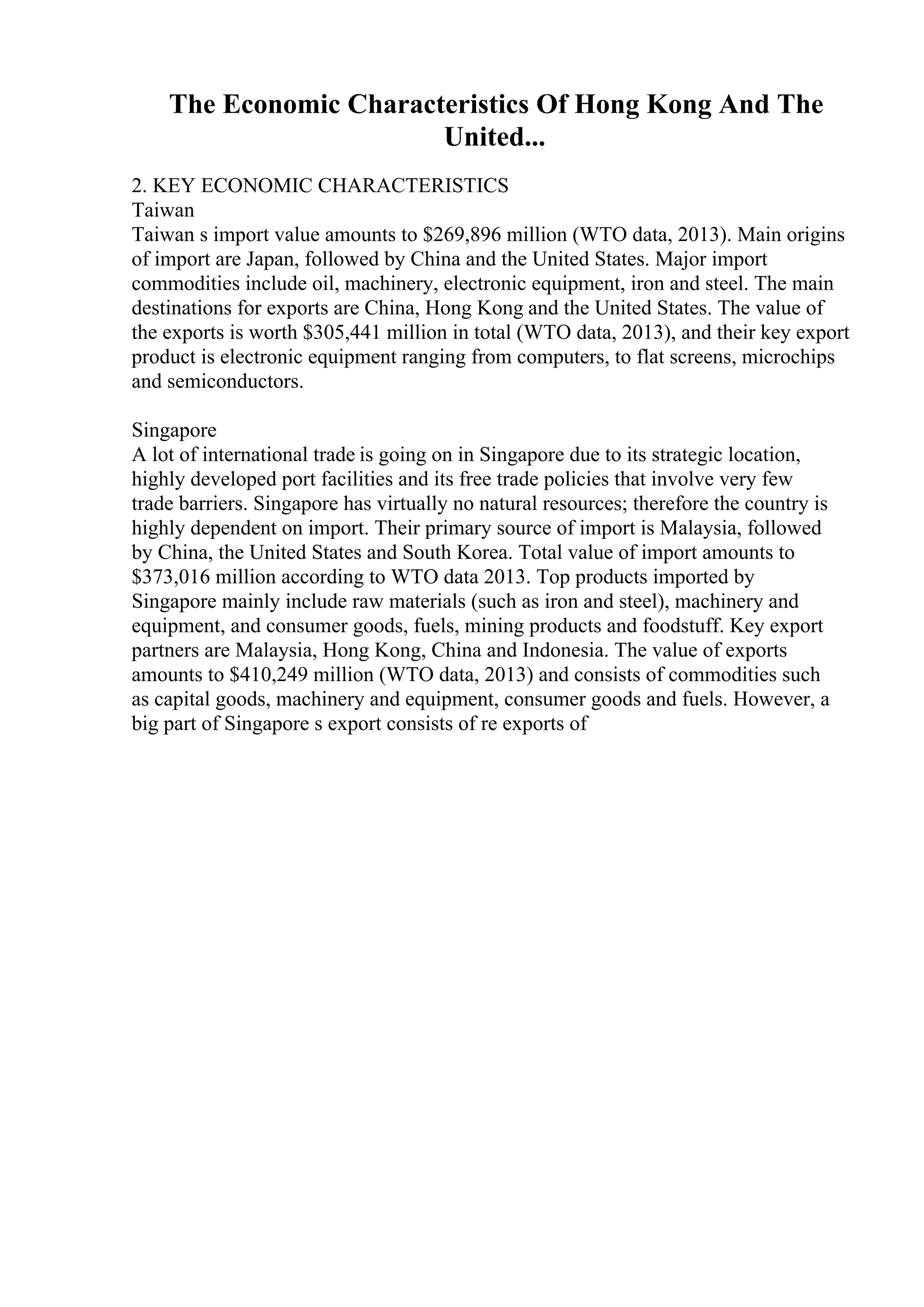 The Economic Characteristics Of Hong Kong And The
United...
2. KEY ECONOMIC CHARACTERISTICS
Taiwan
Taiwan s import value amounts to $269,896 million (WTO data, 2013). Main origins
of import are Japan, followed by China and the United States. Major import
commodities include oil, machinery, electronic equipment, iron and steel. The main
destinations for exports are China, Hong Kong and the United States. The value of
the exports is worth $305,441 million in total (WTO data, 2013), and their key export
product is electronic equipment ranging from computers, to flat screens, microchips
and semiconductors.
Singapore
A lot of international trade is going on in Singapore due to its strategic location,
highly developed port facilities and its free trade policies that involve very few
trade barriers. Singapore has virtually no natural resources; therefore the country is
highly dependent on import. Their primary source of import is Malaysia, followed
by China, the United States and South Korea. Total value of import amounts to
$373,016 million according to WTO data 2013. Top products imported by
Singapore mainly include raw materials (such as iron and steel), machinery and
equipment, and consumer goods, fuels, mining products and foodstuff. Key export
partners are Malaysia, Hong Kong, China and Indonesia. The value of exports
amounts to $410,249 million (WTO data, 2013) and consists of commodities such
as capital goods, machinery and equipment, consumer goods and fuels. However, a
big part of Singapore s export consists of re exports of
 