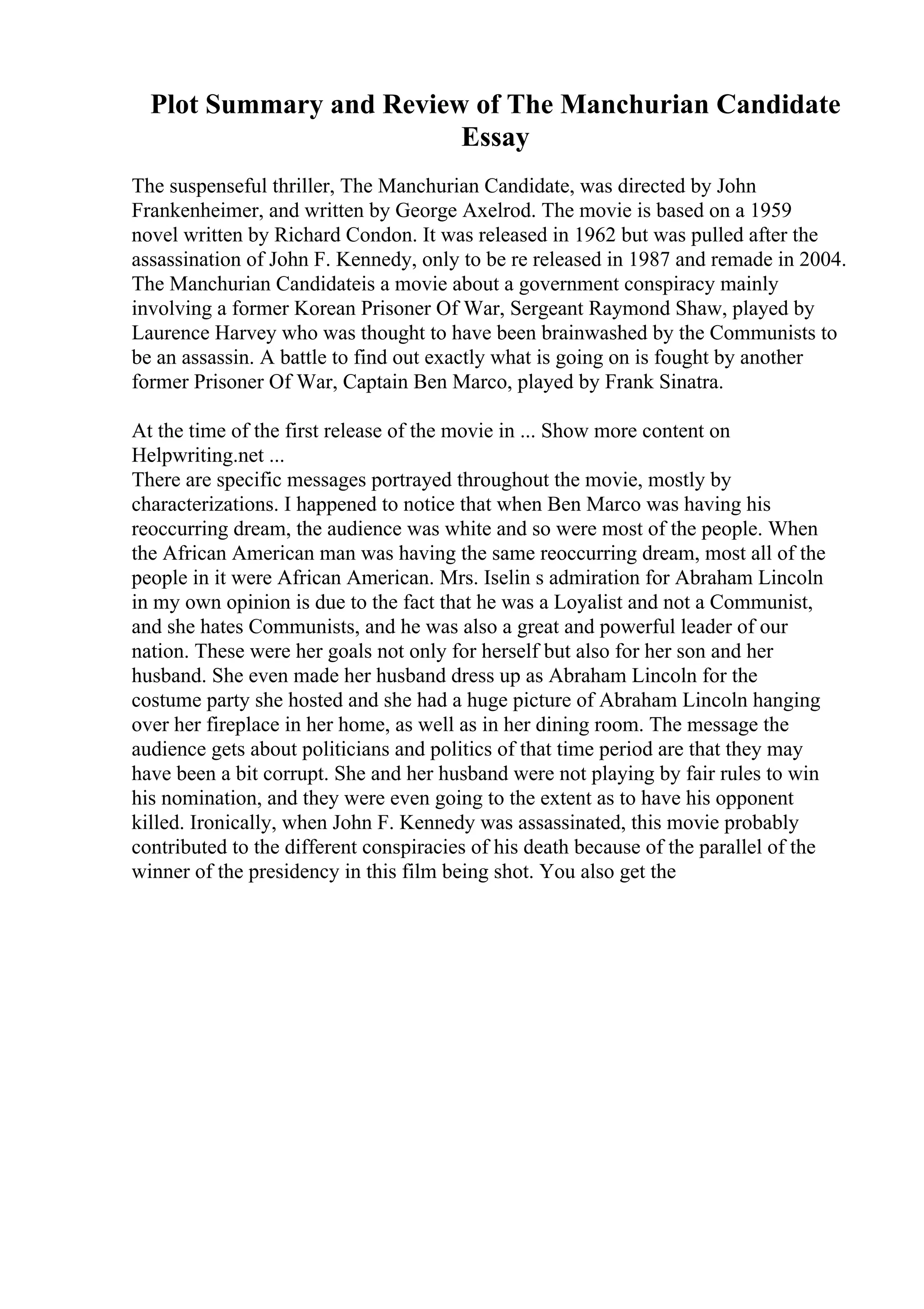 Plot Summary and Review of The Manchurian Candidate
Essay
The suspenseful thriller, The Manchurian Candidate, was directed by John
Frankenheimer, and written by George Axelrod. The movie is based on a 1959
novel written by Richard Condon. It was released in 1962 but was pulled after the
assassination of John F. Kennedy, only to be re released in 1987 and remade in 2004.
The Manchurian Candidateis a movie about a government conspiracy mainly
involving a former Korean Prisoner Of War, Sergeant Raymond Shaw, played by
Laurence Harvey who was thought to have been brainwashed by the Communists to
be an assassin. A battle to find out exactly what is going on is fought by another
former Prisoner Of War, Captain Ben Marco, played by Frank Sinatra.
At the time of the first release of the movie in ... Show more content on
Helpwriting.net ...
There are specific messages portrayed throughout the movie, mostly by
characterizations. I happened to notice that when Ben Marco was having his
reoccurring dream, the audience was white and so were most of the people. When
the African American man was having the same reoccurring dream, most all of the
people in it were African American. Mrs. Iselin s admiration for Abraham Lincoln
in my own opinion is due to the fact that he was a Loyalist and not a Communist,
and she hates Communists, and he was also a great and powerful leader of our
nation. These were her goals not only for herself but also for her son and her
husband. She even made her husband dress up as Abraham Lincoln for the
costume party she hosted and she had a huge picture of Abraham Lincoln hanging
over her fireplace in her home, as well as in her dining room. The message the
audience gets about politicians and politics of that time period are that they may
have been a bit corrupt. She and her husband were not playing by fair rules to win
his nomination, and they were even going to the extent as to have his opponent
killed. Ironically, when John F. Kennedy was assassinated, this movie probably
contributed to the different conspiracies of his death because of the parallel of the
winner of the presidency in this film being shot. You also get the
 