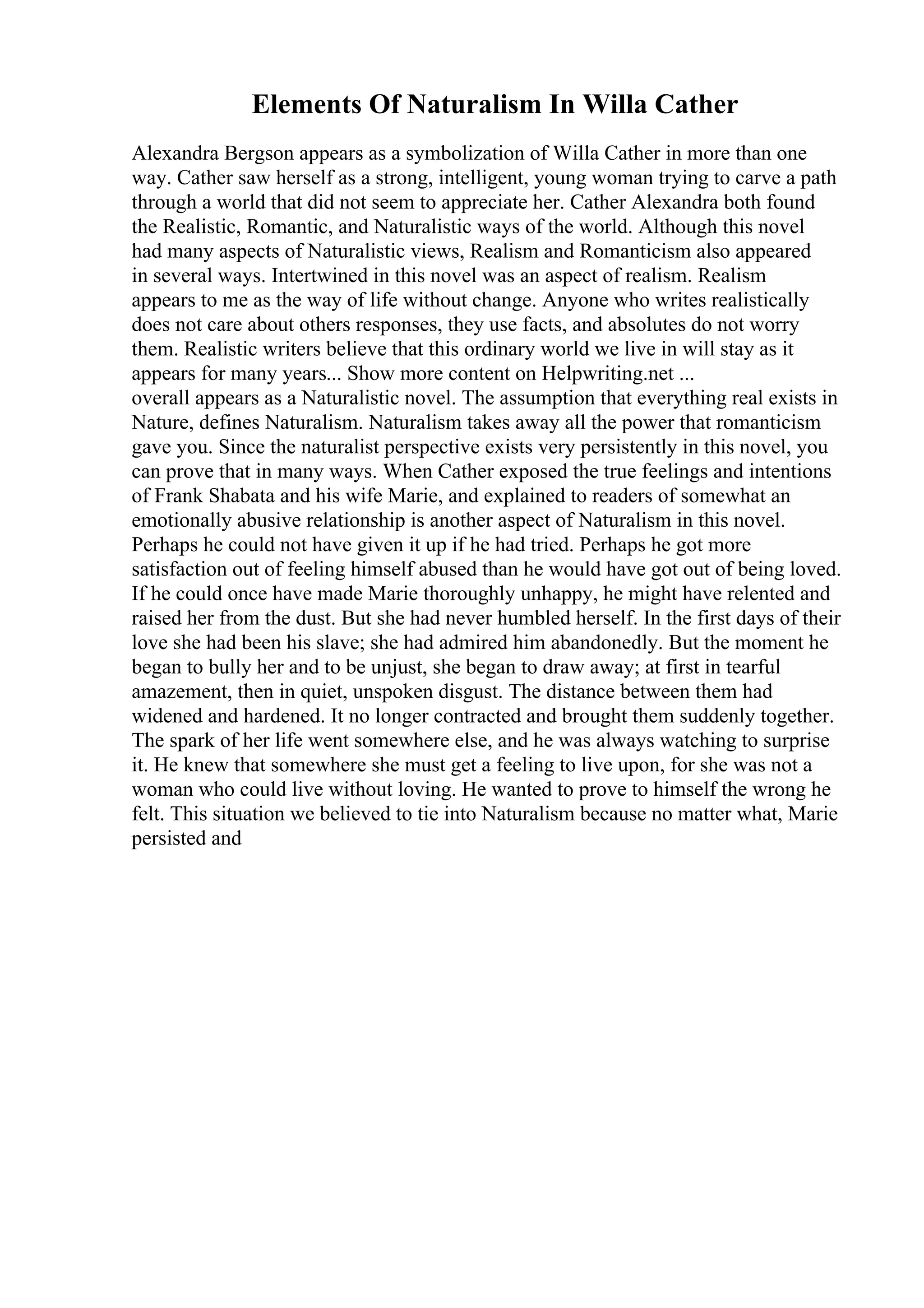 Elements Of Naturalism In Willa Cather
Alexandra Bergson appears as a symbolization of Willa Cather in more than one
way. Cather saw herself as a strong, intelligent, young woman trying to carve a path
through a world that did not seem to appreciate her. Cather Alexandra both found
the Realistic, Romantic, and Naturalistic ways of the world. Although this novel
had many aspects of Naturalistic views, Realism and Romanticism also appeared
in several ways. Intertwined in this novel was an aspect of realism. Realism
appears to me as the way of life without change. Anyone who writes realistically
does not care about others responses, they use facts, and absolutes do not worry
them. Realistic writers believe that this ordinary world we live in will stay as it
appears for many years... Show more content on Helpwriting.net ...
overall appears as a Naturalistic novel. The assumption that everything real exists in
Nature, defines Naturalism. Naturalism takes away all the power that romanticism
gave you. Since the naturalist perspective exists very persistently in this novel, you
can prove that in many ways. When Cather exposed the true feelings and intentions
of Frank Shabata and his wife Marie, and explained to readers of somewhat an
emotionally abusive relationship is another aspect of Naturalism in this novel.
Perhaps he could not have given it up if he had tried. Perhaps he got more
satisfaction out of feeling himself abused than he would have got out of being loved.
If he could once have made Marie thoroughly unhappy, he might have relented and
raised her from the dust. But she had never humbled herself. In the first days of their
love she had been his slave; she had admired him abandonedly. But the moment he
began to bully her and to be unjust, she began to draw away; at first in tearful
amazement, then in quiet, unspoken disgust. The distance between them had
widened and hardened. It no longer contracted and brought them suddenly together.
The spark of her life went somewhere else, and he was always watching to surprise
it. He knew that somewhere she must get a feeling to live upon, for she was not a
woman who could live without loving. He wanted to prove to himself the wrong he
felt. This situation we believed to tie into Naturalism because no matter what, Marie
persisted and
 