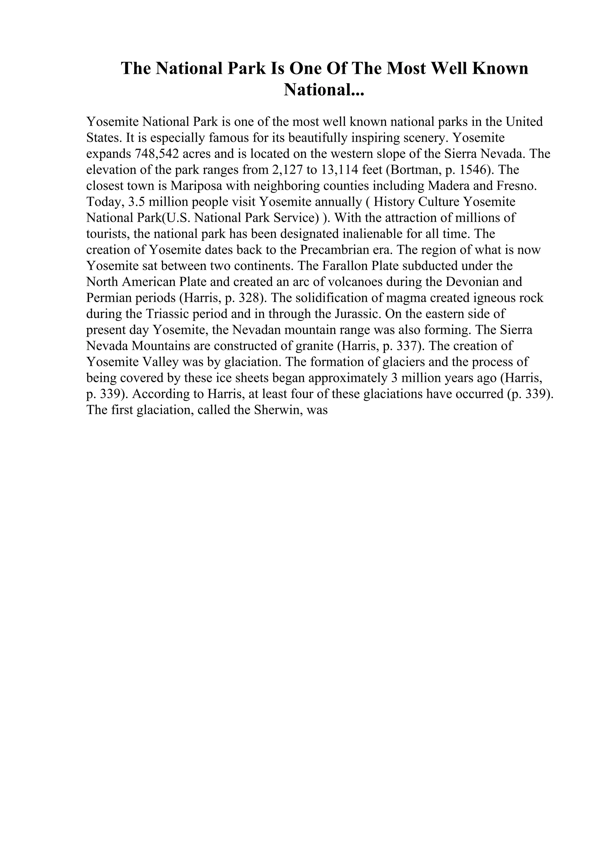 The National Park Is One Of The Most Well Known
National...
Yosemite National Park is one of the most well known national parks in the United
States. It is especially famous for its beautifully inspiring scenery. Yosemite
expands 748,542 acres and is located on the western slope of the Sierra Nevada. The
elevation of the park ranges from 2,127 to 13,114 feet (Bortman, p. 1546). The
closest town is Mariposa with neighboring counties including Madera and Fresno.
Today, 3.5 million people visit Yosemite annually ( History Culture Yosemite
National Park(U.S. National Park Service) ). With the attraction of millions of
tourists, the national park has been designated inalienable for all time. The
creation of Yosemite dates back to the Precambrian era. The region of what is now
Yosemite sat between two continents. The Farallon Plate subducted under the
North American Plate and created an arc of volcanoes during the Devonian and
Permian periods (Harris, p. 328). The solidification of magma created igneous rock
during the Triassic period and in through the Jurassic. On the eastern side of
present day Yosemite, the Nevadan mountain range was also forming. The Sierra
Nevada Mountains are constructed of granite (Harris, p. 337). The creation of
Yosemite Valley was by glaciation. The formation of glaciers and the process of
being covered by these ice sheets began approximately 3 million years ago (Harris,
p. 339). According to Harris, at least four of these glaciations have occurred (p. 339).
The first glaciation, called the Sherwin, was
 