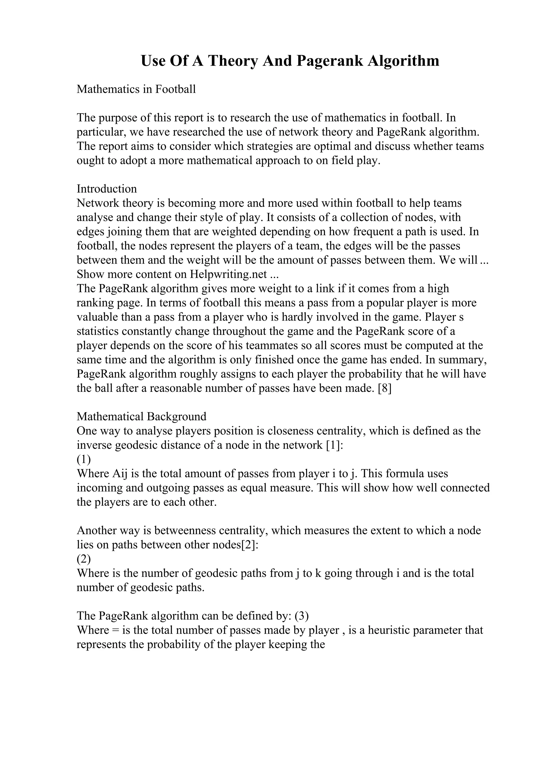 Use Of A Theory And Pagerank Algorithm
Mathematics in Football
The purpose of this report is to research the use of mathematics in football. In
particular, we have researched the use of network theory and PageRank algorithm.
The report aims to consider which strategies are optimal and discuss whether teams
ought to adopt a more mathematical approach to on field play.
Introduction
Network theory is becoming more and more used within football to help teams
analyse and change their style of play. It consists of a collection of nodes, with
edges joining them that are weighted depending on how frequent a path is used. In
football, the nodes represent the players of a team, the edges will be the passes
between them and the weight will be the amount of passes between them. We will ...
Show more content on Helpwriting.net ...
The PageRank algorithm gives more weight to a link if it comes from a high
ranking page. In terms of football this means a pass from a popular player is more
valuable than a pass from a player who is hardly involved in the game. Player s
statistics constantly change throughout the game and the PageRank score of a
player depends on the score of his teammates so all scores must be computed at the
same time and the algorithm is only finished once the game has ended. In summary,
PageRank algorithm roughly assigns to each player the probability that he will have
the ball after a reasonable number of passes have been made. [8]
Mathematical Background
One way to analyse players position is closeness centrality, which is defined as the
inverse geodesic distance of a node in the network [1]:
(1)
Where Aij is the total amount of passes from player i to j. This formula uses
incoming and outgoing passes as equal measure. This will show how well connected
the players are to each other.
Another way is betweenness centrality, which measures the extent to which a node
lies on paths between other nodes[2]:
(2)
Where is the number of geodesic paths from j to k going through i and is the total
number of geodesic paths.
The PageRank algorithm can be defined by: (3)
Where = is the total number of passes made by player , is a heuristic parameter that
represents the probability of the player keeping the
 