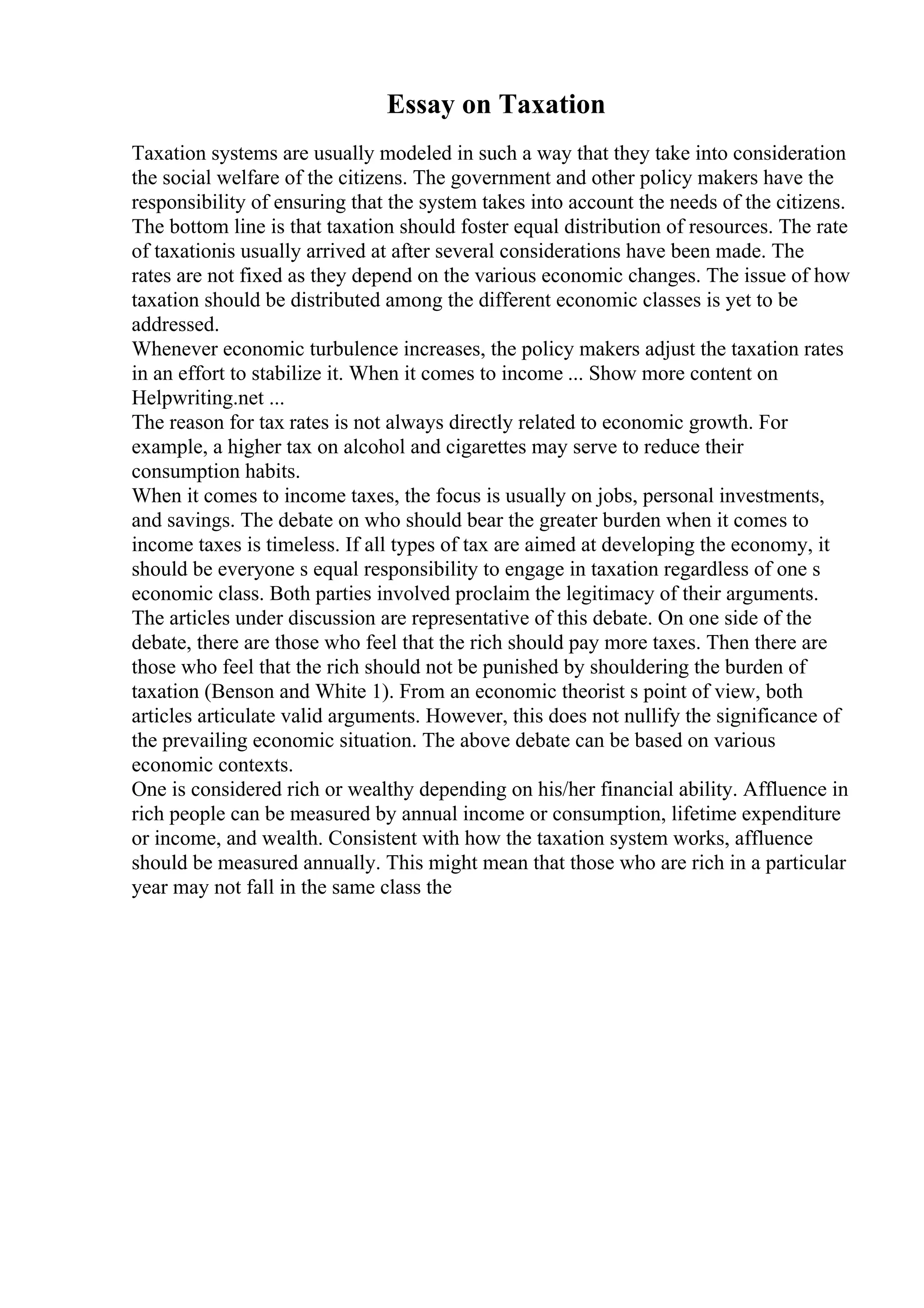 Essay on Taxation
Taxation systems are usually modeled in such a way that they take into consideration
the social welfare of the citizens. The government and other policy makers have the
responsibility of ensuring that the system takes into account the needs of the citizens.
The bottom line is that taxation should foster equal distribution of resources. The rate
of taxationis usually arrived at after several considerations have been made. The
rates are not fixed as they depend on the various economic changes. The issue of how
taxation should be distributed among the different economic classes is yet to be
addressed.
Whenever economic turbulence increases, the policy makers adjust the taxation rates
in an effort to stabilize it. When it comes to income ... Show more content on
Helpwriting.net ...
The reason for tax rates is not always directly related to economic growth. For
example, a higher tax on alcohol and cigarettes may serve to reduce their
consumption habits.
When it comes to income taxes, the focus is usually on jobs, personal investments,
and savings. The debate on who should bear the greater burden when it comes to
income taxes is timeless. If all types of tax are aimed at developing the economy, it
should be everyone s equal responsibility to engage in taxation regardless of one s
economic class. Both parties involved proclaim the legitimacy of their arguments.
The articles under discussion are representative of this debate. On one side of the
debate, there are those who feel that the rich should pay more taxes. Then there are
those who feel that the rich should not be punished by shouldering the burden of
taxation (Benson and White 1). From an economic theorist s point of view, both
articles articulate valid arguments. However, this does not nullify the significance of
the prevailing economic situation. The above debate can be based on various
economic contexts.
One is considered rich or wealthy depending on his/her financial ability. Affluence in
rich people can be measured by annual income or consumption, lifetime expenditure
or income, and wealth. Consistent with how the taxation system works, affluence
should be measured annually. This might mean that those who are rich in a particular
year may not fall in the same class the
 