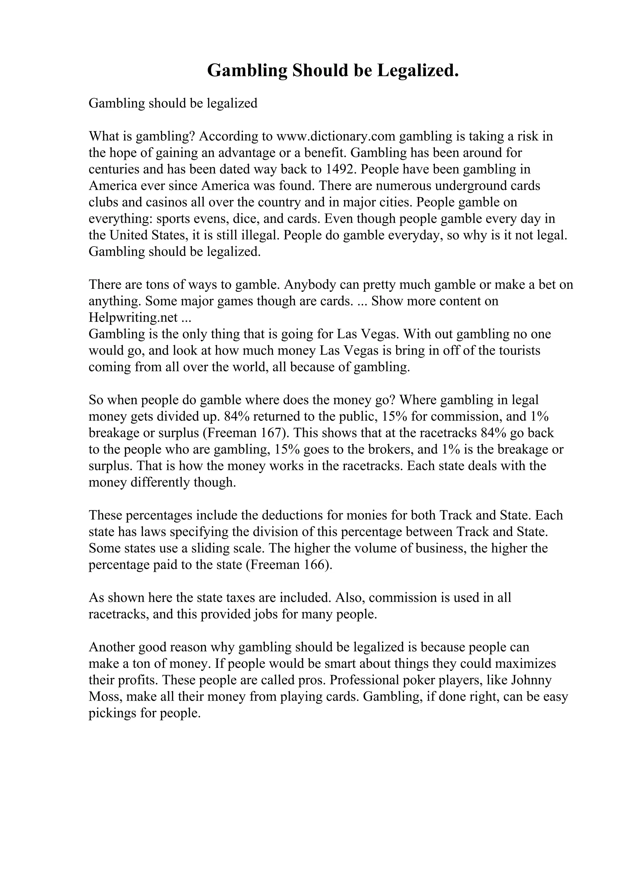 Gambling Should be Legalized.
Gambling should be legalized
What is gambling? According to www.dictionary.com gambling is taking a risk in
the hope of gaining an advantage or a benefit. Gambling has been around for
centuries and has been dated way back to 1492. People have been gambling in
America ever since America was found. There are numerous underground cards
clubs and casinos all over the country and in major cities. People gamble on
everything: sports evens, dice, and cards. Even though people gamble every day in
the United States, it is still illegal. People do gamble everyday, so why is it not legal.
Gambling should be legalized.
There are tons of ways to gamble. Anybody can pretty much gamble or make a bet on
anything. Some major games though are cards. ... Show more content on
Helpwriting.net ...
Gambling is the only thing that is going for Las Vegas. With out gambling no one
would go, and look at how much money Las Vegas is bring in off of the tourists
coming from all over the world, all because of gambling.
So when people do gamble where does the money go? Where gambling in legal
money gets divided up. 84% returned to the public, 15% for commission, and 1%
breakage or surplus (Freeman 167). This shows that at the racetracks 84% go back
to the people who are gambling, 15% goes to the brokers, and 1% is the breakage or
surplus. That is how the money works in the racetracks. Each state deals with the
money differently though.
These percentages include the deductions for monies for both Track and State. Each
state has laws specifying the division of this percentage between Track and State.
Some states use a sliding scale. The higher the volume of business, the higher the
percentage paid to the state (Freeman 166).
As shown here the state taxes are included. Also, commission is used in all
racetracks, and this provided jobs for many people.
Another good reason why gambling should be legalized is because people can
make a ton of money. If people would be smart about things they could maximizes
their profits. These people are called pros. Professional poker players, like Johnny
Moss, make all their money from playing cards. Gambling, if done right, can be easy
pickings for people.
 