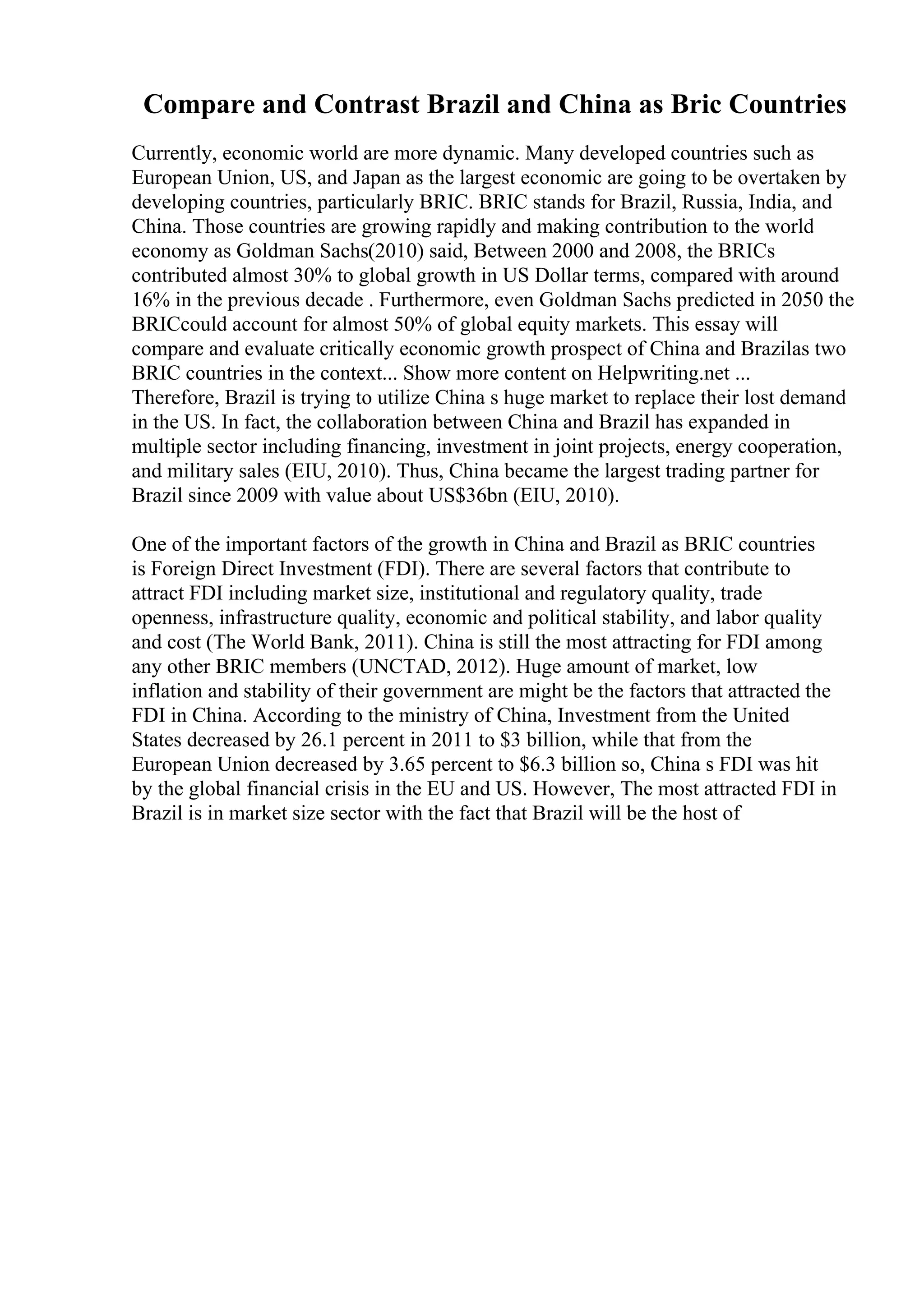 Compare and Contrast Brazil and China as Bric Countries
Currently, economic world are more dynamic. Many developed countries such as
European Union, US, and Japan as the largest economic are going to be overtaken by
developing countries, particularly BRIC. BRIC stands for Brazil, Russia, India, and
China. Those countries are growing rapidly and making contribution to the world
economy as Goldman Sachs(2010) said, Between 2000 and 2008, the BRICs
contributed almost 30% to global growth in US Dollar terms, compared with around
16% in the previous decade . Furthermore, even Goldman Sachs predicted in 2050 the
BRICcould account for almost 50% of global equity markets. This essay will
compare and evaluate critically economic growth prospect of China and Brazilas two
BRIC countries in the context... Show more content on Helpwriting.net ...
Therefore, Brazil is trying to utilize China s huge market to replace their lost demand
in the US. In fact, the collaboration between China and Brazil has expanded in
multiple sector including financing, investment in joint projects, energy cooperation,
and military sales (EIU, 2010). Thus, China became the largest trading partner for
Brazil since 2009 with value about US$36bn (EIU, 2010).
One of the important factors of the growth in China and Brazil as BRIC countries
is Foreign Direct Investment (FDI). There are several factors that contribute to
attract FDI including market size, institutional and regulatory quality, trade
openness, infrastructure quality, economic and political stability, and labor quality
and cost (The World Bank, 2011). China is still the most attracting for FDI among
any other BRIC members (UNCTAD, 2012). Huge amount of market, low
inflation and stability of their government are might be the factors that attracted the
FDI in China. According to the ministry of China, Investment from the United
States decreased by 26.1 percent in 2011 to $3 billion, while that from the
European Union decreased by 3.65 percent to $6.3 billion so, China s FDI was hit
by the global financial crisis in the EU and US. However, The most attracted FDI in
Brazil is in market size sector with the fact that Brazil will be the host of
 