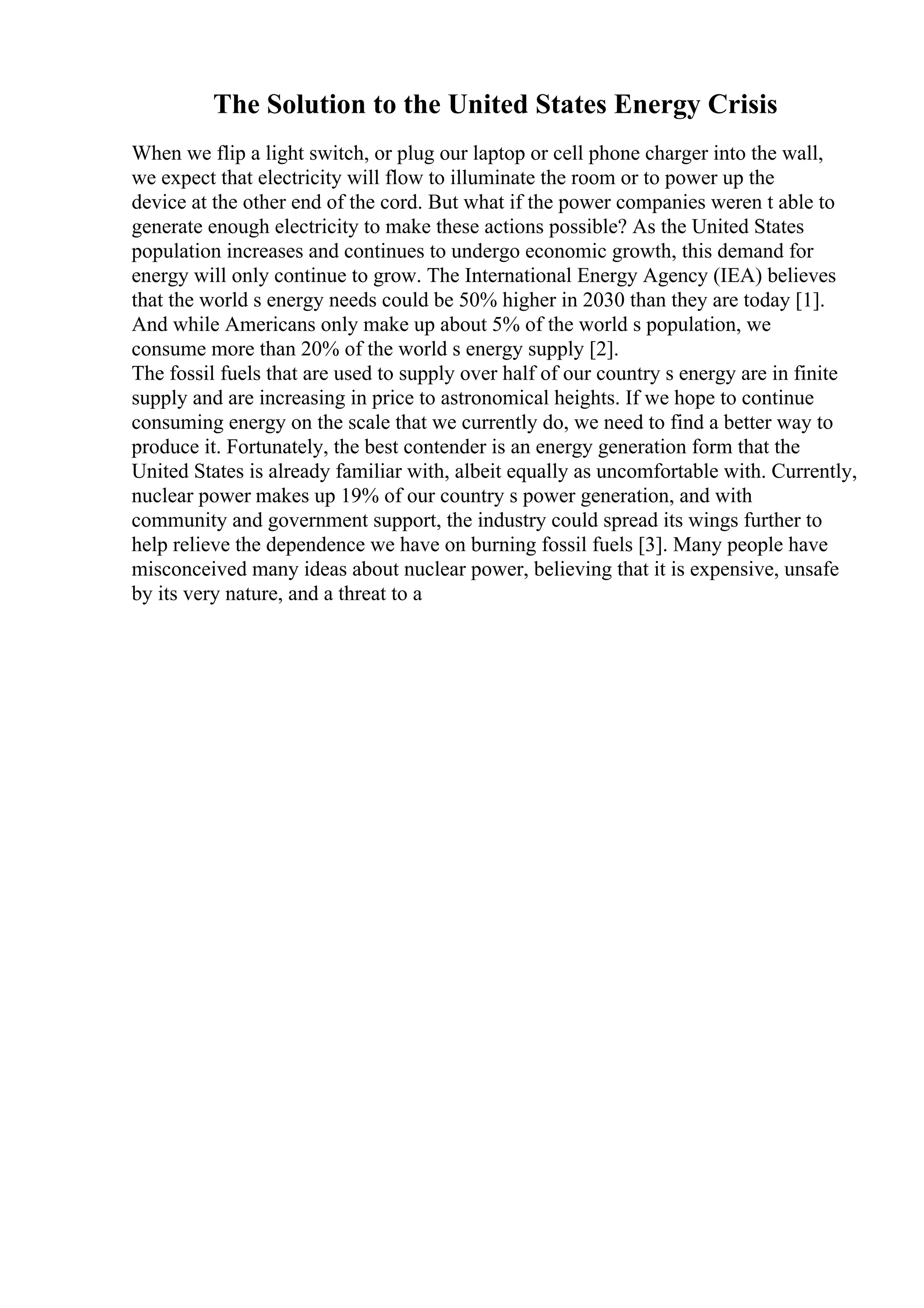 The Solution to the United States Energy Crisis
When we flip a light switch, or plug our laptop or cell phone charger into the wall,
we expect that electricity will flow to illuminate the room or to power up the
device at the other end of the cord. But what if the power companies weren t able to
generate enough electricity to make these actions possible? As the United States
population increases and continues to undergo economic growth, this demand for
energy will only continue to grow. The International Energy Agency (IEA) believes
that the world s energy needs could be 50% higher in 2030 than they are today [1].
And while Americans only make up about 5% of the world s population, we
consume more than 20% of the world s energy supply [2].
The fossil fuels that are used to supply over half of our country s energy are in finite
supply and are increasing in price to astronomical heights. If we hope to continue
consuming energy on the scale that we currently do, we need to find a better way to
produce it. Fortunately, the best contender is an energy generation form that the
United States is already familiar with, albeit equally as uncomfortable with. Currently,
nuclear power makes up 19% of our country s power generation, and with
community and government support, the industry could spread its wings further to
help relieve the dependence we have on burning fossil fuels [3]. Many people have
misconceived many ideas about nuclear power, believing that it is expensive, unsafe
by its very nature, and a threat to a
 