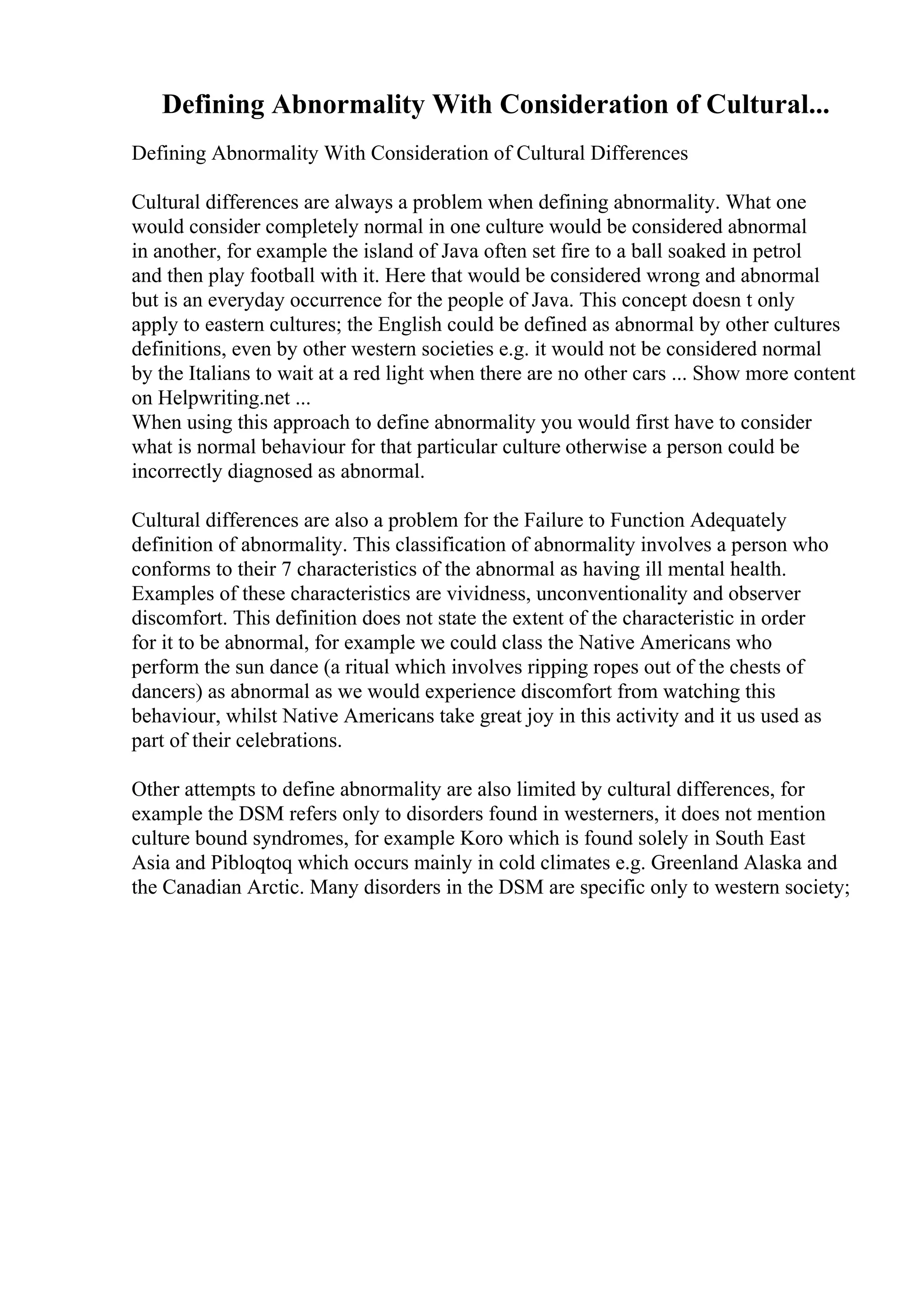 Defining Abnormality With Consideration of Cultural...
Defining Abnormality With Consideration of Cultural Differences
Cultural differences are always a problem when defining abnormality. What one
would consider completely normal in one culture would be considered abnormal
in another, for example the island of Java often set fire to a ball soaked in petrol
and then play football with it. Here that would be considered wrong and abnormal
but is an everyday occurrence for the people of Java. This concept doesn t only
apply to eastern cultures; the English could be defined as abnormal by other cultures
definitions, even by other western societies e.g. it would not be considered normal
by the Italians to wait at a red light when there are no other cars ... Show more content
on Helpwriting.net ...
When using this approach to define abnormality you would first have to consider
what is normal behaviour for that particular culture otherwise a person could be
incorrectly diagnosed as abnormal.
Cultural differences are also a problem for the Failure to Function Adequately
definition of abnormality. This classification of abnormality involves a person who
conforms to their 7 characteristics of the abnormal as having ill mental health.
Examples of these characteristics are vividness, unconventionality and observer
discomfort. This definition does not state the extent of the characteristic in order
for it to be abnormal, for example we could class the Native Americans who
perform the sun dance (a ritual which involves ripping ropes out of the chests of
dancers) as abnormal as we would experience discomfort from watching this
behaviour, whilst Native Americans take great joy in this activity and it us used as
part of their celebrations.
Other attempts to define abnormality are also limited by cultural differences, for
example the DSM refers only to disorders found in westerners, it does not mention
culture bound syndromes, for example Koro which is found solely in South East
Asia and Pibloqtoq which occurs mainly in cold climates e.g. Greenland Alaska and
the Canadian Arctic. Many disorders in the DSM are specific only to western society;
 