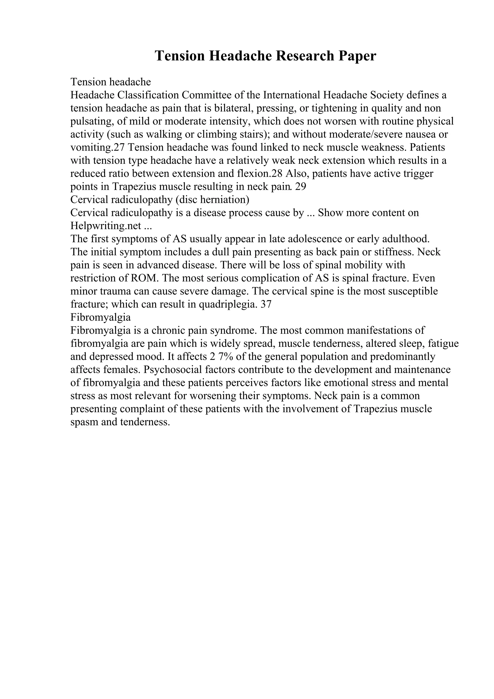 Tension Headache Research Paper
Tension headache
Headache Classification Committee of the International Headache Society defines a
tension headache as pain that is bilateral, pressing, or tightening in quality and non
pulsating, of mild or moderate intensity, which does not worsen with routine physical
activity (such as walking or climbing stairs); and without moderate/severe nausea or
vomiting.27 Tension headache was found linked to neck muscle weakness. Patients
with tension type headache have a relatively weak neck extension which results in a
reduced ratio between extension and flexion.28 Also, patients have active trigger
points in Trapezius muscle resulting in neck pain. 29
Cervical radiculopathy (disc herniation)
Cervical radiculopathy is a disease process cause by ... Show more content on
Helpwriting.net ...
The first symptoms of AS usually appear in late adolescence or early adulthood.
The initial symptom includes a dull pain presenting as back pain or stiffness. Neck
pain is seen in advanced disease. There will be loss of spinal mobility with
restriction of ROM. The most serious complication of AS is spinal fracture. Even
minor trauma can cause severe damage. The cervical spine is the most susceptible
fracture; which can result in quadriplegia. 37
Fibromyalgia
Fibromyalgia is a chronic pain syndrome. The most common manifestations of
fibromyalgia are pain which is widely spread, muscle tenderness, altered sleep, fatigue
and depressed mood. It affects 2 7% of the general population and predominantly
affects females. Psychosocial factors contribute to the development and maintenance
of fibromyalgia and these patients perceives factors like emotional stress and mental
stress as most relevant for worsening their symptoms. Neck pain is a common
presenting complaint of these patients with the involvement of Trapezius muscle
spasm and tenderness.
 