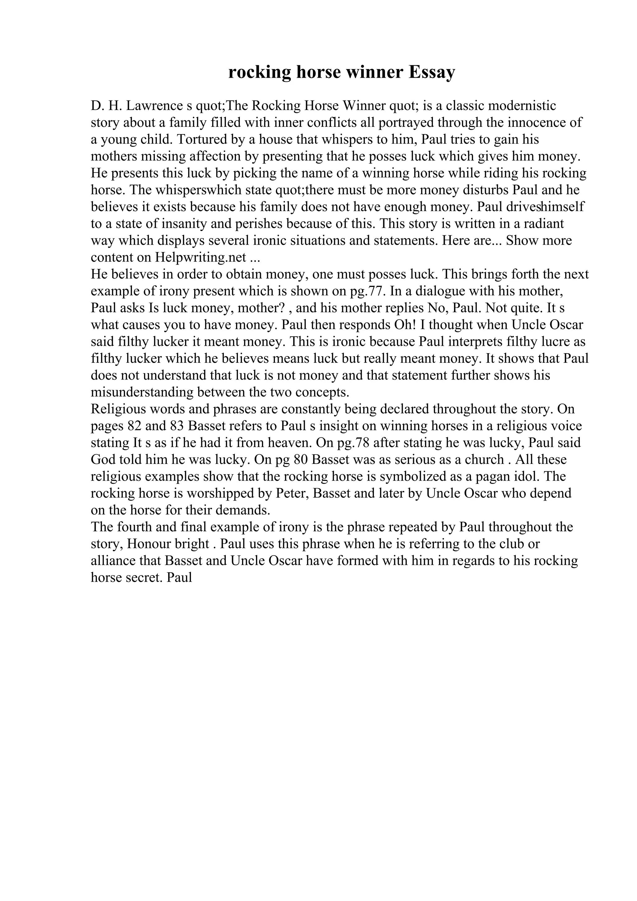 rocking horse winner Essay
D. H. Lawrence s quot;The Rocking Horse Winner quot; is a classic modernistic
story about a family filled with inner conflicts all portrayed through the innocence of
a young child. Tortured by a house that whispers to him, Paul tries to gain his
mothers missing affection by presenting that he posses luck which gives him money.
He presents this luck by picking the name of a winning horse while riding his rocking
horse. The whisperswhich state quot;there must be more money disturbs Paul and he
believes it exists because his family does not have enough money. Paul driveshimself
to a state of insanity and perishes because of this. This story is written in a radiant
way which displays several ironic situations and statements. Here are... Show more
content on Helpwriting.net ...
He believes in order to obtain money, one must posses luck. This brings forth the next
example of irony present which is shown on pg.77. In a dialogue with his mother,
Paul asks Is luck money, mother? , and his mother replies No, Paul. Not quite. It s
what causes you to have money. Paul then responds Oh! I thought when Uncle Oscar
said filthy lucker it meant money. This is ironic because Paul interprets filthy lucre as
filthy lucker which he believes means luck but really meant money. It shows that Paul
does not understand that luck is not money and that statement further shows his
misunderstanding between the two concepts.
Religious words and phrases are constantly being declared throughout the story. On
pages 82 and 83 Basset refers to Paul s insight on winning horses in a religious voice
stating It s as if he had it from heaven. On pg.78 after stating he was lucky, Paul said
God told him he was lucky. On pg 80 Basset was as serious as a church . All these
religious examples show that the rocking horse is symbolized as a pagan idol. The
rocking horse is worshipped by Peter, Basset and later by Uncle Oscar who depend
on the horse for their demands.
The fourth and final example of irony is the phrase repeated by Paul throughout the
story, Honour bright . Paul uses this phrase when he is referring to the club or
alliance that Basset and Uncle Oscar have formed with him in regards to his rocking
horse secret. Paul
 