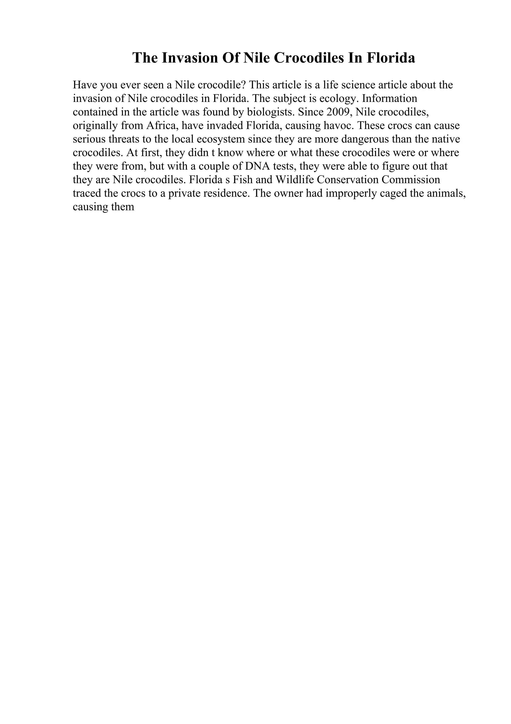 The Invasion Of Nile Crocodiles In Florida
Have you ever seen a Nile crocodile? This article is a life science article about the
invasion of Nile crocodiles in Florida. The subject is ecology. Information
contained in the article was found by biologists. Since 2009, Nile crocodiles,
originally from Africa, have invaded Florida, causing havoc. These crocs can cause
serious threats to the local ecosystem since they are more dangerous than the native
crocodiles. At first, they didn t know where or what these crocodiles were or where
they were from, but with a couple of DNA tests, they were able to figure out that
they are Nile crocodiles. Florida s Fish and Wildlife Conservation Commission
traced the crocs to a private residence. The owner had improperly caged the animals,
causing them
 