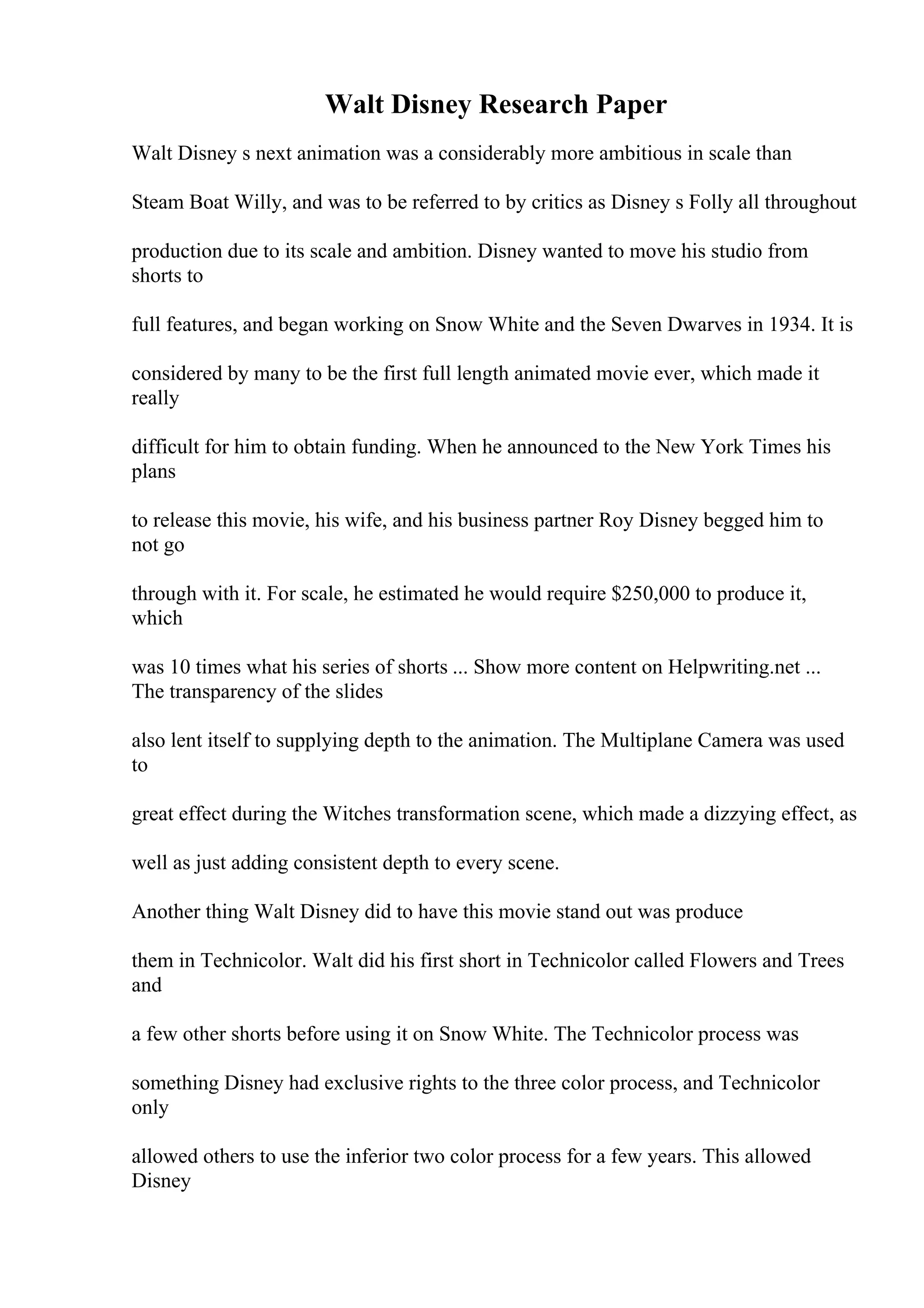 Walt Disney Research Paper
Walt Disney s next animation was a considerably more ambitious in scale than
Steam Boat Willy, and was to be referred to by critics as Disney s Folly all throughout
production due to its scale and ambition. Disney wanted to move his studio from
shorts to
full features, and began working on Snow White and the Seven Dwarves in 1934. It is
considered by many to be the first full length animated movie ever, which made it
really
difficult for him to obtain funding. When he announced to the New York Times his
plans
to release this movie, his wife, and his business partner Roy Disney begged him to
not go
through with it. For scale, he estimated he would require $250,000 to produce it,
which
was 10 times what his series of shorts ... Show more content on Helpwriting.net ...
The transparency of the slides
also lent itself to supplying depth to the animation. The Multiplane Camera was used
to
great effect during the Witches transformation scene, which made a dizzying effect, as
well as just adding consistent depth to every scene.
Another thing Walt Disney did to have this movie stand out was produce
them in Technicolor. Walt did his first short in Technicolor called Flowers and Trees
and
a few other shorts before using it on Snow White. The Technicolor process was
something Disney had exclusive rights to the three color process, and Technicolor
only
allowed others to use the inferior two color process for a few years. This allowed
Disney
 