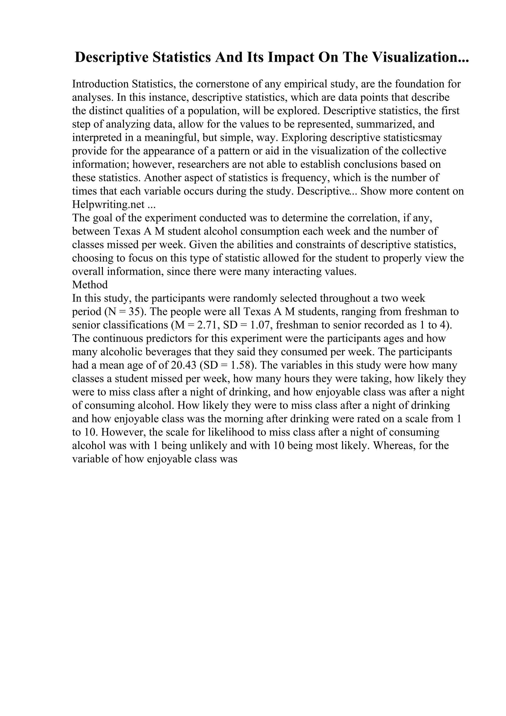 Descriptive Statistics And Its Impact On The Visualization...
Introduction Statistics, the cornerstone of any empirical study, are the foundation for
analyses. In this instance, descriptive statistics, which are data points that describe
the distinct qualities of a population, will be explored. Descriptive statistics, the first
step of analyzing data, allow for the values to be represented, summarized, and
interpreted in a meaningful, but simple, way. Exploring descriptive statisticsmay
provide for the appearance of a pattern or aid in the visualization of the collective
information; however, researchers are not able to establish conclusions based on
these statistics. Another aspect of statistics is frequency, which is the number of
times that each variable occurs during the study. Descriptive... Show more content on
Helpwriting.net ...
The goal of the experiment conducted was to determine the correlation, if any,
between Texas A M student alcohol consumption each week and the number of
classes missed per week. Given the abilities and constraints of descriptive statistics,
choosing to focus on this type of statistic allowed for the student to properly view the
overall information, since there were many interacting values.
Method
In this study, the participants were randomly selected throughout a two week
period (N = 35). The people were all Texas A M students, ranging from freshman to
senior classifications (M = 2.71, SD = 1.07, freshman to senior recorded as 1 to 4).
The continuous predictors for this experiment were the participants ages and how
many alcoholic beverages that they said they consumed per week. The participants
had a mean age of of 20.43 (SD = 1.58). The variables in this study were how many
classes a student missed per week, how many hours they were taking, how likely they
were to miss class after a night of drinking, and how enjoyable class was after a night
of consuming alcohol. How likely they were to miss class after a night of drinking
and how enjoyable class was the morning after drinking were rated on a scale from 1
to 10. However, the scale for likelihood to miss class after a night of consuming
alcohol was with 1 being unlikely and with 10 being most likely. Whereas, for the
variable of how enjoyable class was
 