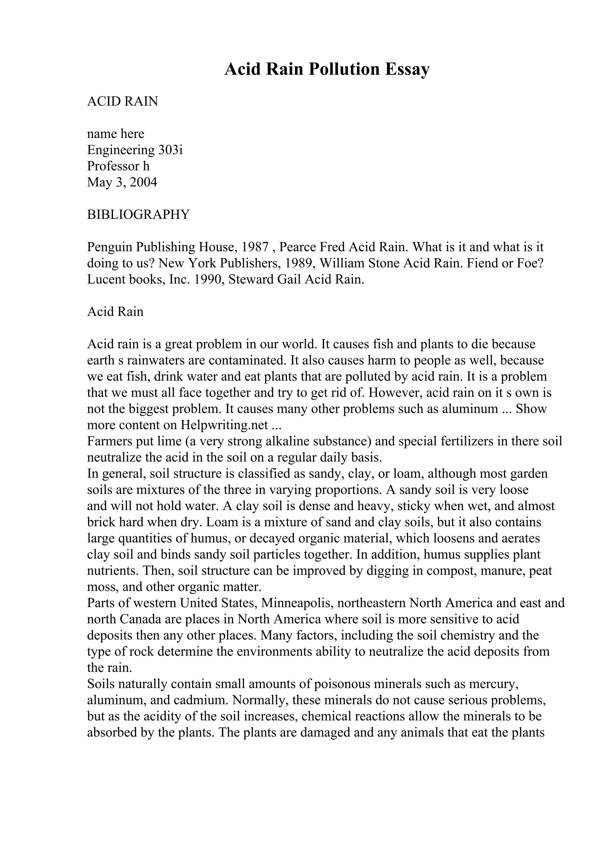 Acid Rain Pollution Essay
ACID RAIN
name here
Engineering 303i
Professor h
May 3, 2004
BIBLIOGRAPHY
Penguin Publishing House, 1987 , Pearce Fred Acid Rain. What is it and what is it
doing to us? New York Publishers, 1989, William Stone Acid Rain. Fiend or Foe?
Lucent books, Inc. 1990, Steward Gail Acid Rain.
Acid Rain
Acid rain is a great problem in our world. It causes fish and plants to die because
earth s rainwaters are contaminated. It also causes harm to people as well, because
we eat fish, drink water and eat plants that are polluted by acid rain. It is a problem
that we must all face together and try to get rid of. However, acid rain on it s own is
not the biggest problem. It causes many other problems such as aluminum ... Show
more content on Helpwriting.net ...
Farmers put lime (a very strong alkaline substance) and special fertilizers in there soil
neutralize the acid in the soil on a regular daily basis.
In general, soil structure is classified as sandy, clay, or loam, although most garden
soils are mixtures of the three in varying proportions. A sandy soil is very loose
and will not hold water. A clay soil is dense and heavy, sticky when wet, and almost
brick hard when dry. Loam is a mixture of sand and clay soils, but it also contains
large quantities of humus, or decayed organic material, which loosens and aerates
clay soil and binds sandy soil particles together. In addition, humus supplies plant
nutrients. Then, soil structure can be improved by digging in compost, manure, peat
moss, and other organic matter.
Parts of western United States, Minneapolis, northeastern North America and east and
north Canada are places in North America where soil is more sensitive to acid
deposits then any other places. Many factors, including the soil chemistry and the
type of rock determine the environments ability to neutralize the acid deposits from
the rain.
Soils naturally contain small amounts of poisonous minerals such as mercury,
aluminum, and cadmium. Normally, these minerals do not cause serious problems,
but as the acidity of the soil increases, chemical reactions allow the minerals to be
absorbed by the plants. The plants are damaged and any animals that eat the plants
 