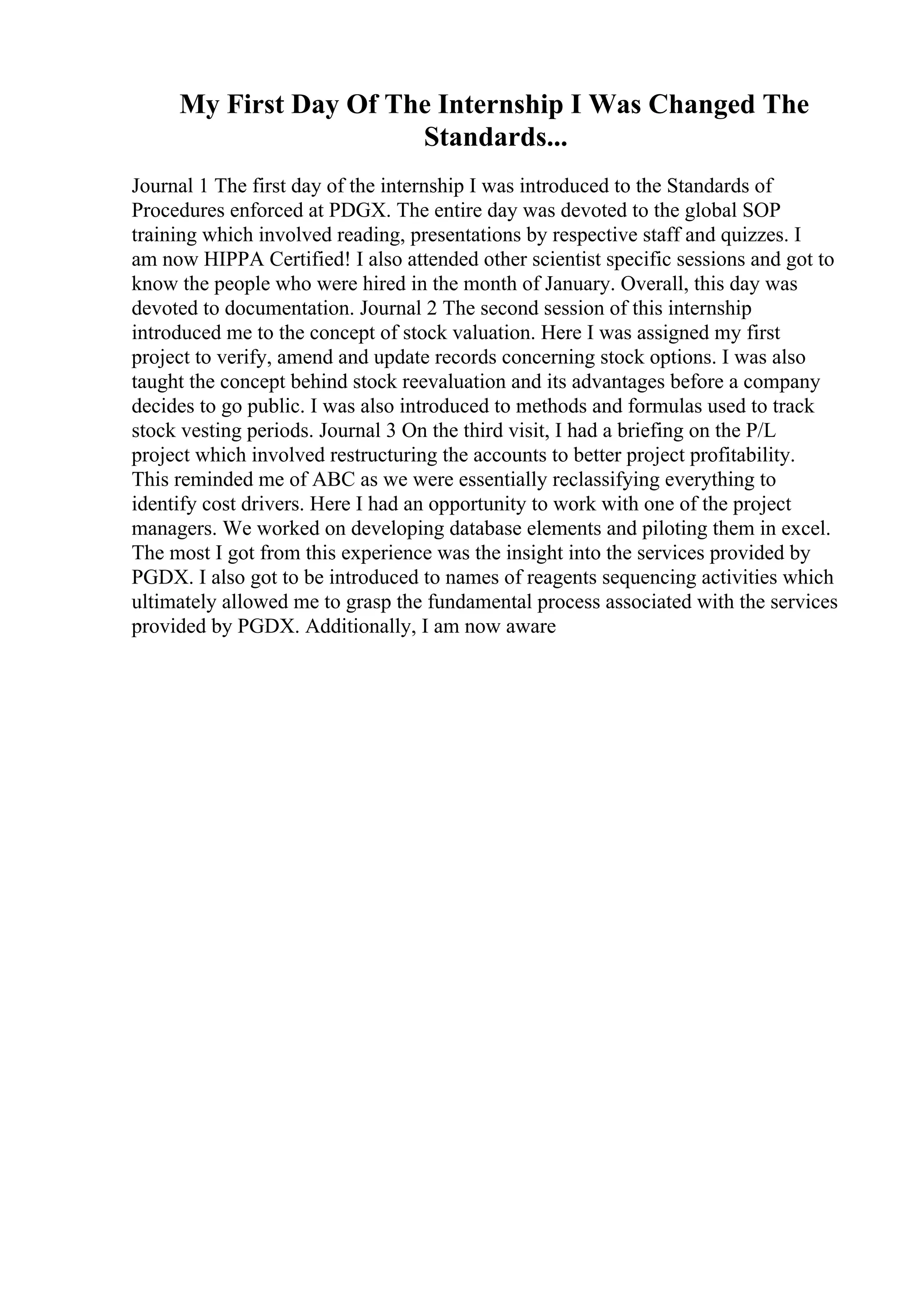 My First Day Of The Internship I Was Changed The
Standards...
Journal 1 The first day of the internship I was introduced to the Standards of
Procedures enforced at PDGX. The entire day was devoted to the global SOP
training which involved reading, presentations by respective staff and quizzes. I
am now HIPPA Certified! I also attended other scientist specific sessions and got to
know the people who were hired in the month of January. Overall, this day was
devoted to documentation. Journal 2 The second session of this internship
introduced me to the concept of stock valuation. Here I was assigned my first
project to verify, amend and update records concerning stock options. I was also
taught the concept behind stock reevaluation and its advantages before a company
decides to go public. I was also introduced to methods and formulas used to track
stock vesting periods. Journal 3 On the third visit, I had a briefing on the P/L
project which involved restructuring the accounts to better project profitability.
This reminded me of ABC as we were essentially reclassifying everything to
identify cost drivers. Here I had an opportunity to work with one of the project
managers. We worked on developing database elements and piloting them in excel.
The most I got from this experience was the insight into the services provided by
PGDX. I also got to be introduced to names of reagents sequencing activities which
ultimately allowed me to grasp the fundamental process associated with the services
provided by PGDX. Additionally, I am now aware
 