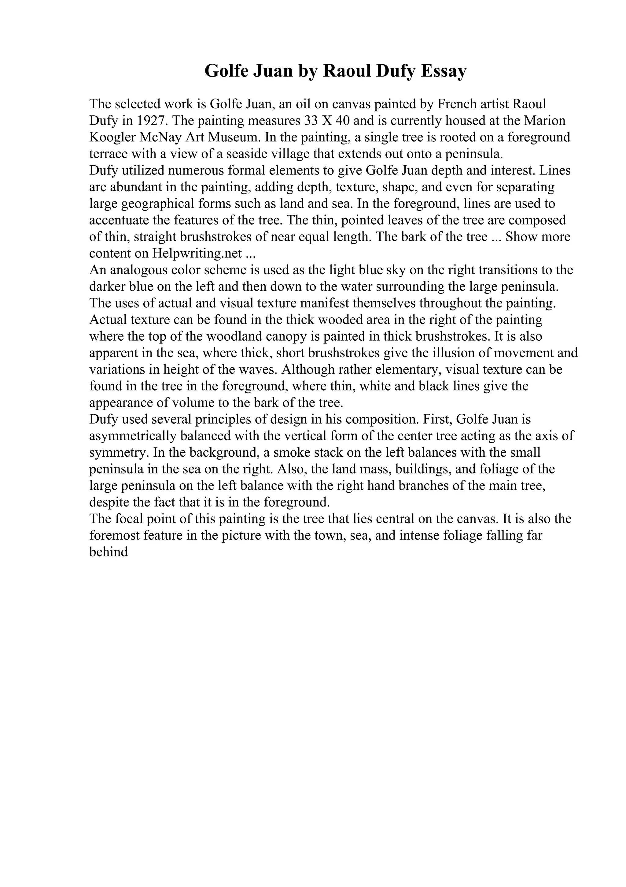 Golfe Juan by Raoul Dufy Essay
The selected work is Golfe Juan, an oil on canvas painted by French artist Raoul
Dufy in 1927. The painting measures 33 X 40 and is currently housed at the Marion
Koogler McNay Art Museum. In the painting, a single tree is rooted on a foreground
terrace with a view of a seaside village that extends out onto a peninsula.
Dufy utilized numerous formal elements to give Golfe Juan depth and interest. Lines
are abundant in the painting, adding depth, texture, shape, and even for separating
large geographical forms such as land and sea. In the foreground, lines are used to
accentuate the features of the tree. The thin, pointed leaves of the tree are composed
of thin, straight brushstrokes of near equal length. The bark of the tree ... Show more
content on Helpwriting.net ...
An analogous color scheme is used as the light blue sky on the right transitions to the
darker blue on the left and then down to the water surrounding the large peninsula.
The uses of actual and visual texture manifest themselves throughout the painting.
Actual texture can be found in the thick wooded area in the right of the painting
where the top of the woodland canopy is painted in thick brushstrokes. It is also
apparent in the sea, where thick, short brushstrokes give the illusion of movement and
variations in height of the waves. Although rather elementary, visual texture can be
found in the tree in the foreground, where thin, white and black lines give the
appearance of volume to the bark of the tree.
Dufy used several principles of design in his composition. First, Golfe Juan is
asymmetrically balanced with the vertical form of the center tree acting as the axis of
symmetry. In the background, a smoke stack on the left balances with the small
peninsula in the sea on the right. Also, the land mass, buildings, and foliage of the
large peninsula on the left balance with the right hand branches of the main tree,
despite the fact that it is in the foreground.
The focal point of this painting is the tree that lies central on the canvas. It is also the
foremost feature in the picture with the town, sea, and intense foliage falling far
behind
 