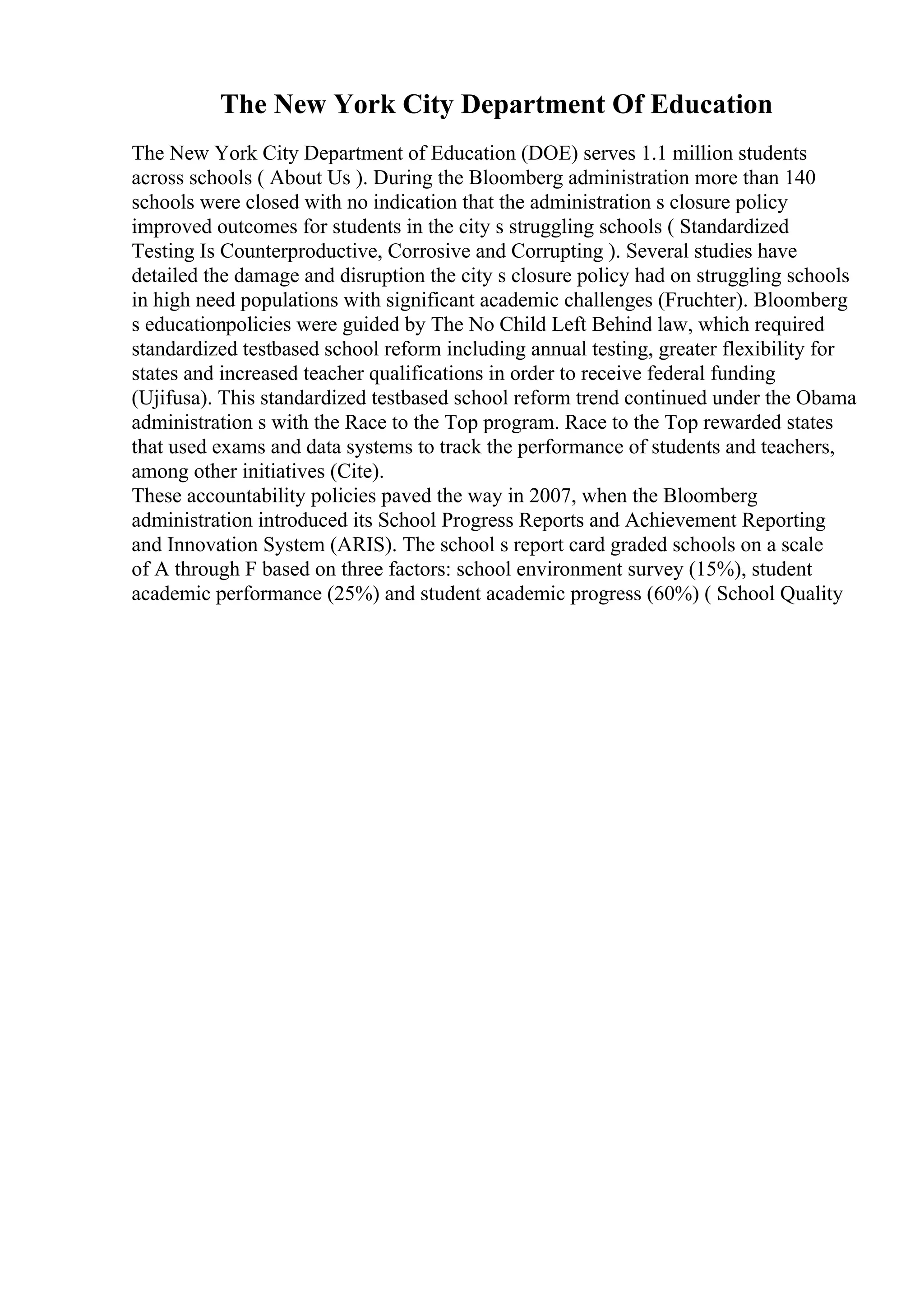 The New York City Department Of Education
The New York City Department of Education (DOE) serves 1.1 million students
across schools ( About Us ). During the Bloomberg administration more than 140
schools were closed with no indication that the administration s closure policy
improved outcomes for students in the city s struggling schools ( Standardized
Testing Is Counterproductive, Corrosive and Corrupting ). Several studies have
detailed the damage and disruption the city s closure policy had on struggling schools
in high need populations with significant academic challenges (Fruchter). Bloomberg
s educationpolicies were guided by The No Child Left Behind law, which required
standardized testbased school reform including annual testing, greater flexibility for
states and increased teacher qualifications in order to receive federal funding
(Ujifusa). This standardized testbased school reform trend continued under the Obama
administration s with the Race to the Top program. Race to the Top rewarded states
that used exams and data systems to track the performance of students and teachers,
among other initiatives (Cite).
These accountability policies paved the way in 2007, when the Bloomberg
administration introduced its School Progress Reports and Achievement Reporting
and Innovation System (ARIS). The school s report card graded schools on a scale
of A through F based on three factors: school environment survey (15%), student
academic performance (25%) and student academic progress (60%) ( School Quality
 