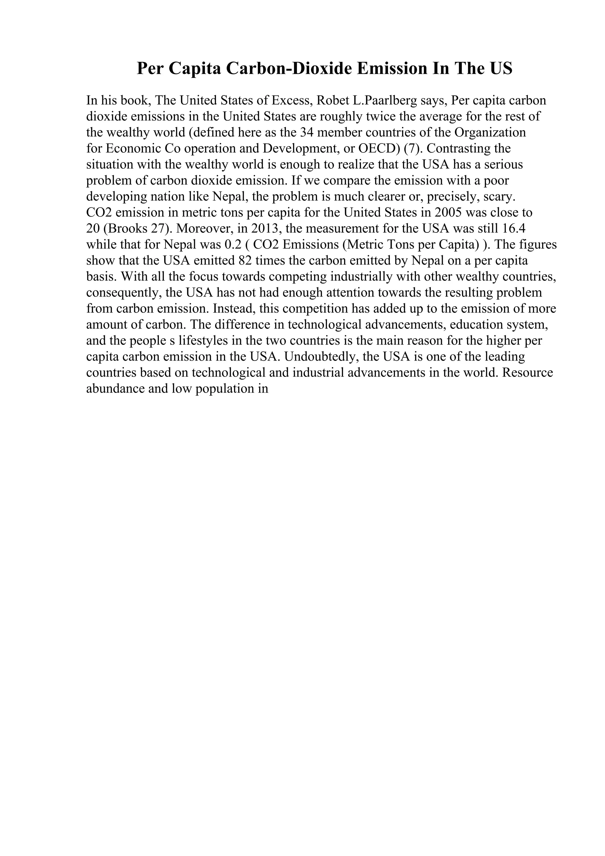 Per Capita Carbon-Dioxide Emission In The US
In his book, The United States of Excess, Robet L.Paarlberg says, Per capita carbon
dioxide emissions in the United States are roughly twice the average for the rest of
the wealthy world (defined here as the 34 member countries of the Organization
for Economic Co operation and Development, or OECD) (7). Contrasting the
situation with the wealthy world is enough to realize that the USA has a serious
problem of carbon dioxide emission. If we compare the emission with a poor
developing nation like Nepal, the problem is much clearer or, precisely, scary.
CO2 emission in metric tons per capita for the United States in 2005 was close to
20 (Brooks 27). Moreover, in 2013, the measurement for the USA was still 16.4
while that for Nepal was 0.2 ( CO2 Emissions (Metric Tons per Capita) ). The figures
show that the USA emitted 82 times the carbon emitted by Nepal on a per capita
basis. With all the focus towards competing industrially with other wealthy countries,
consequently, the USA has not had enough attention towards the resulting problem
from carbon emission. Instead, this competition has added up to the emission of more
amount of carbon. The difference in technological advancements, education system,
and the people s lifestyles in the two countries is the main reason for the higher per
capita carbon emission in the USA. Undoubtedly, the USA is one of the leading
countries based on technological and industrial advancements in the world. Resource
abundance and low population in
 