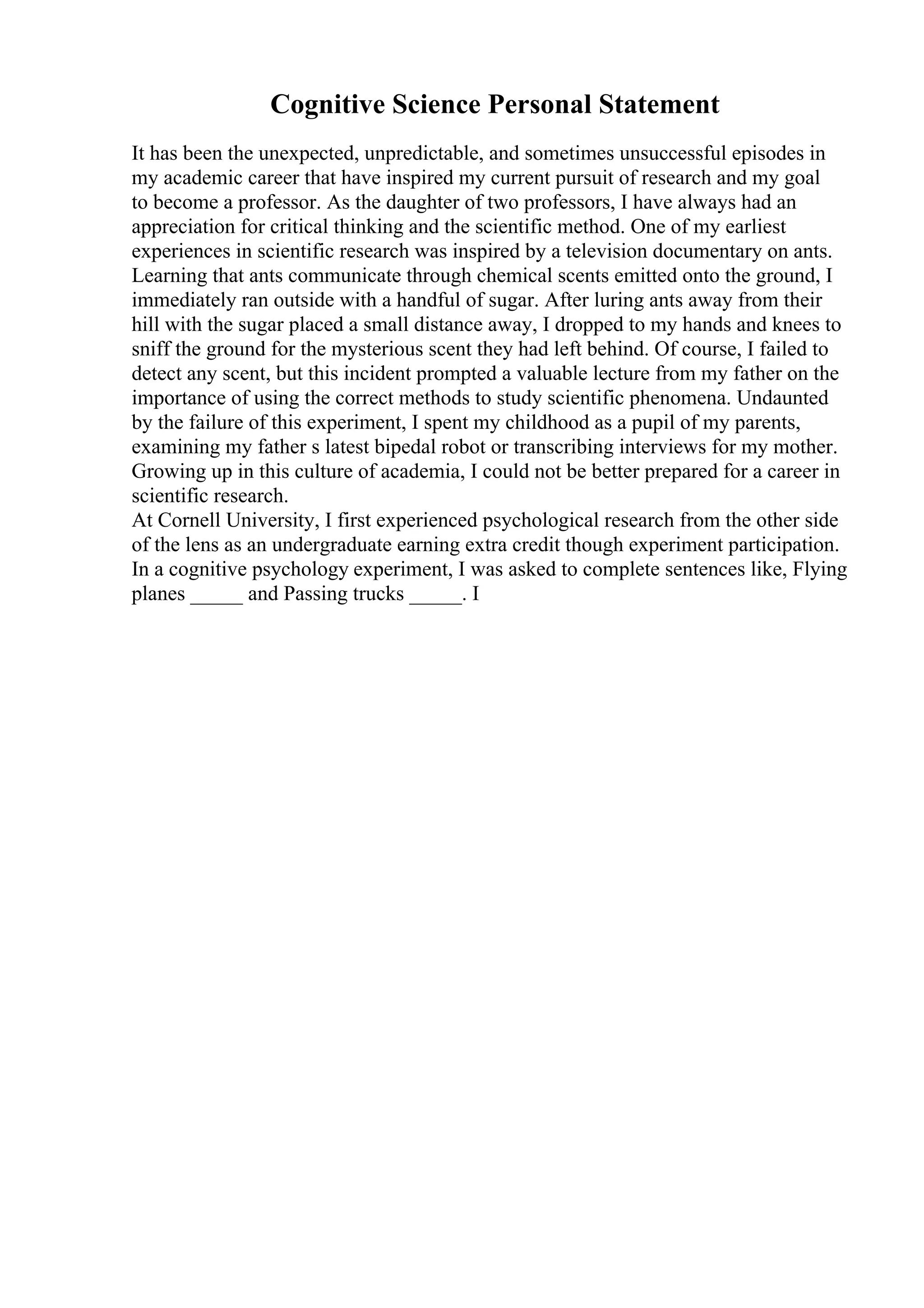 Cognitive Science Personal Statement
It has been the unexpected, unpredictable, and sometimes unsuccessful episodes in
my academic career that have inspired my current pursuit of research and my goal
to become a professor. As the daughter of two professors, I have always had an
appreciation for critical thinking and the scientific method. One of my earliest
experiences in scientific research was inspired by a television documentary on ants.
Learning that ants communicate through chemical scents emitted onto the ground, I
immediately ran outside with a handful of sugar. After luring ants away from their
hill with the sugar placed a small distance away, I dropped to my hands and knees to
sniff the ground for the mysterious scent they had left behind. Of course, I failed to
detect any scent, but this incident prompted a valuable lecture from my father on the
importance of using the correct methods to study scientific phenomena. Undaunted
by the failure of this experiment, I spent my childhood as a pupil of my parents,
examining my father s latest bipedal robot or transcribing interviews for my mother.
Growing up in this culture of academia, I could not be better prepared for a career in
scientific research.
At Cornell University, I first experienced psychological research from the other side
of the lens as an undergraduate earning extra credit though experiment participation.
In a cognitive psychology experiment, I was asked to complete sentences like, Flying
planes _____ and Passing trucks _____. I
 
