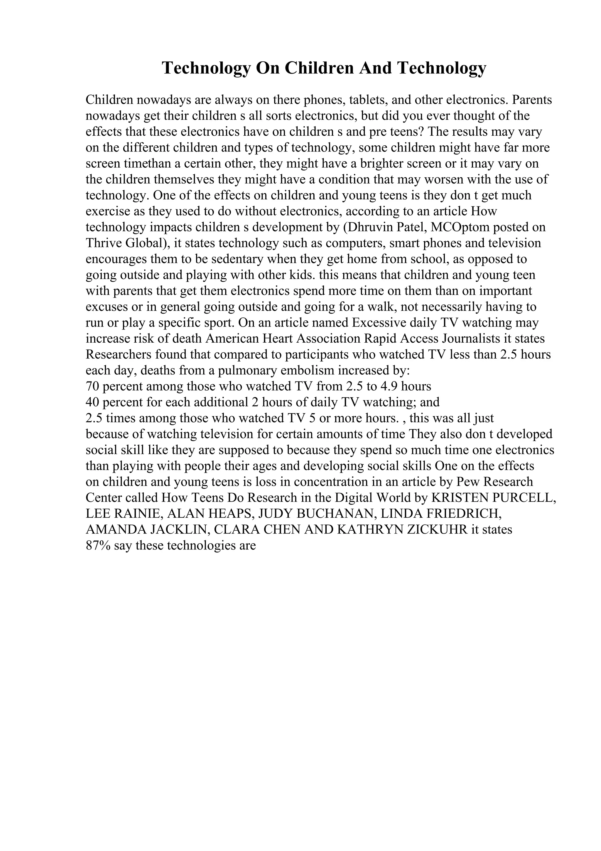 Technology On Children And Technology
Children nowadays are always on there phones, tablets, and other electronics. Parents
nowadays get their children s all sorts electronics, but did you ever thought of the
effects that these electronics have on children s and pre teens? The results may vary
on the different children and types of technology, some children might have far more
screen timethan a certain other, they might have a brighter screen or it may vary on
the children themselves they might have a condition that may worsen with the use of
technology. One of the effects on children and young teens is they don t get much
exercise as they used to do without electronics, according to an article How
technology impacts children s development by (Dhruvin Patel, MCOptom posted on
Thrive Global), it states technology such as computers, smart phones and television
encourages them to be sedentary when they get home from school, as opposed to
going outside and playing with other kids. this means that children and young teen
with parents that get them electronics spend more time on them than on important
excuses or in general going outside and going for a walk, not necessarily having to
run or play a specific sport. On an article named Excessive daily TV watching may
increase risk of death American Heart Association Rapid Access Journalists it states
Researchers found that compared to participants who watched TV less than 2.5 hours
each day, deaths from a pulmonary embolism increased by:
70 percent among those who watched TV from 2.5 to 4.9 hours
40 percent for each additional 2 hours of daily TV watching; and
2.5 times among those who watched TV 5 or more hours. , this was all just
because of watching television for certain amounts of time They also don t developed
social skill like they are supposed to because they spend so much time one electronics
than playing with people their ages and developing social skills One on the effects
on children and young teens is loss in concentration in an article by Pew Research
Center called How Teens Do Research in the Digital World by KRISTEN PURCELL,
LEE RAINIE, ALAN HEAPS, JUDY BUCHANAN, LINDA FRIEDRICH,
AMANDA JACKLIN, CLARA CHEN AND KATHRYN ZICKUHR it states
87% say these technologies are
 