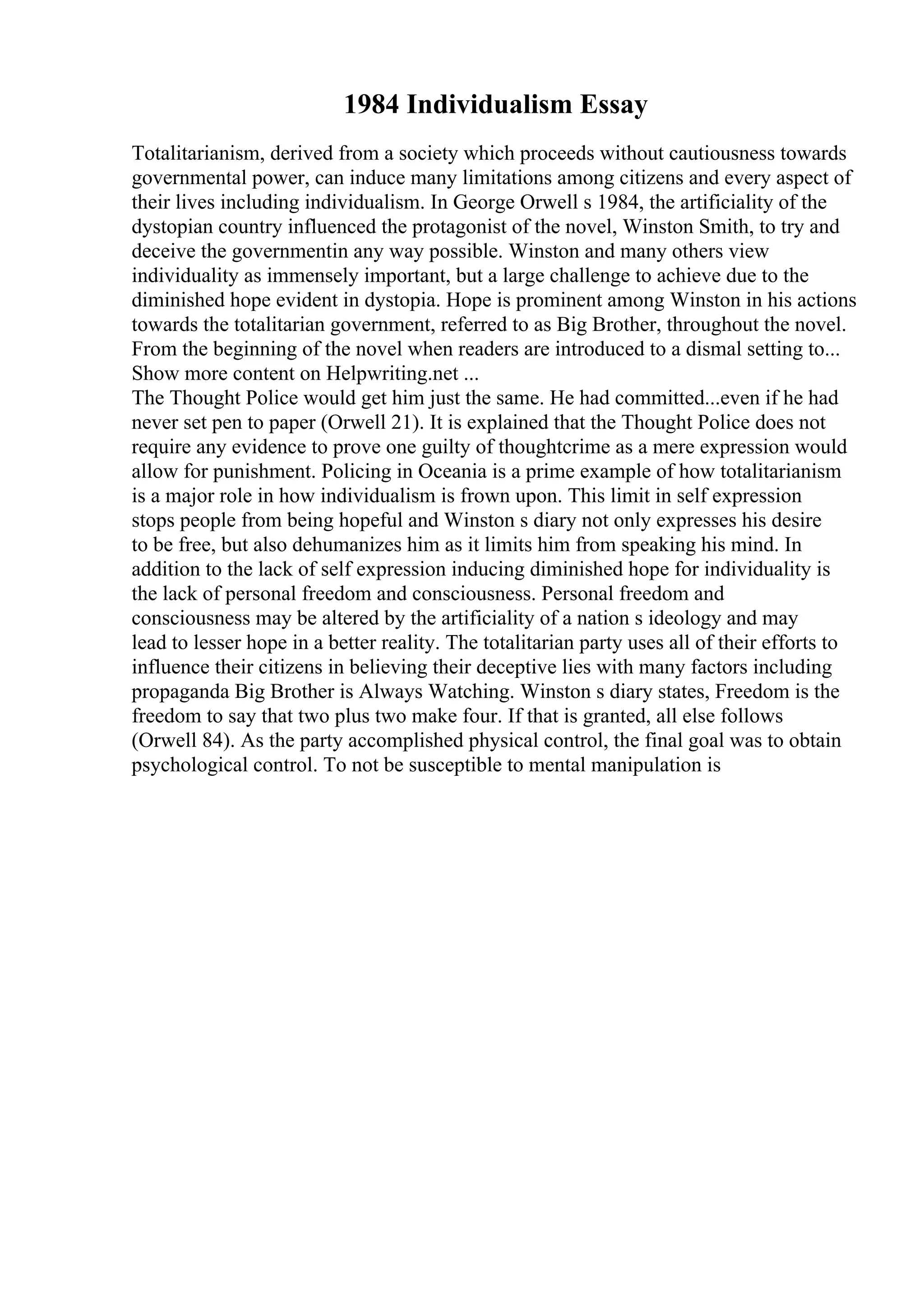 1984 Individualism Essay
Totalitarianism, derived from a society which proceeds without cautiousness towards
governmental power, can induce many limitations among citizens and every aspect of
their lives including individualism. In George Orwell s 1984, the artificiality of the
dystopian country influenced the protagonist of the novel, Winston Smith, to try and
deceive the governmentin any way possible. Winston and many others view
individuality as immensely important, but a large challenge to achieve due to the
diminished hope evident in dystopia. Hope is prominent among Winston in his actions
towards the totalitarian government, referred to as Big Brother, throughout the novel.
From the beginning of the novel when readers are introduced to a dismal setting to...
Show more content on Helpwriting.net ...
The Thought Police would get him just the same. He had committed...even if he had
never set pen to paper (Orwell 21). It is explained that the Thought Police does not
require any evidence to prove one guilty of thoughtcrime as a mere expression would
allow for punishment. Policing in Oceania is a prime example of how totalitarianism
is a major role in how individualism is frown upon. This limit in self expression
stops people from being hopeful and Winston s diary not only expresses his desire
to be free, but also dehumanizes him as it limits him from speaking his mind. In
addition to the lack of self expression inducing diminished hope for individuality is
the lack of personal freedom and consciousness. Personal freedom and
consciousness may be altered by the artificiality of a nation s ideology and may
lead to lesser hope in a better reality. The totalitarian party uses all of their efforts to
influence their citizens in believing their deceptive lies with many factors including
propaganda Big Brother is Always Watching. Winston s diary states, Freedom is the
freedom to say that two plus two make four. If that is granted, all else follows
(Orwell 84). As the party accomplished physical control, the final goal was to obtain
psychological control. To not be susceptible to mental manipulation is
 
