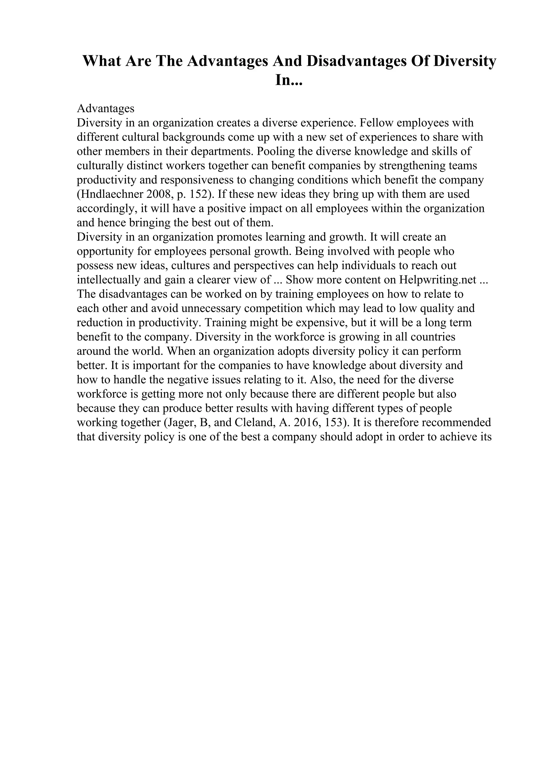 What Are The Advantages And Disadvantages Of Diversity
In...
Advantages
Diversity in an organization creates a diverse experience. Fellow employees with
different cultural backgrounds come up with a new set of experiences to share with
other members in their departments. Pooling the diverse knowledge and skills of
culturally distinct workers together can benefit companies by strengthening teams
productivity and responsiveness to changing conditions which benefit the company
(Hndlaechner 2008, p. 152). If these new ideas they bring up with them are used
accordingly, it will have a positive impact on all employees within the organization
and hence bringing the best out of them.
Diversity in an organization promotes learning and growth. It will create an
opportunity for employees personal growth. Being involved with people who
possess new ideas, cultures and perspectives can help individuals to reach out
intellectually and gain a clearer view of ... Show more content on Helpwriting.net ...
The disadvantages can be worked on by training employees on how to relate to
each other and avoid unnecessary competition which may lead to low quality and
reduction in productivity. Training might be expensive, but it will be a long term
benefit to the company. Diversity in the workforce is growing in all countries
around the world. When an organization adopts diversity policy it can perform
better. It is important for the companies to have knowledge about diversity and
how to handle the negative issues relating to it. Also, the need for the diverse
workforce is getting more not only because there are different people but also
because they can produce better results with having different types of people
working together (Jager, B, and Cleland, A. 2016, 153). It is therefore recommended
that diversity policy is one of the best a company should adopt in order to achieve its
 