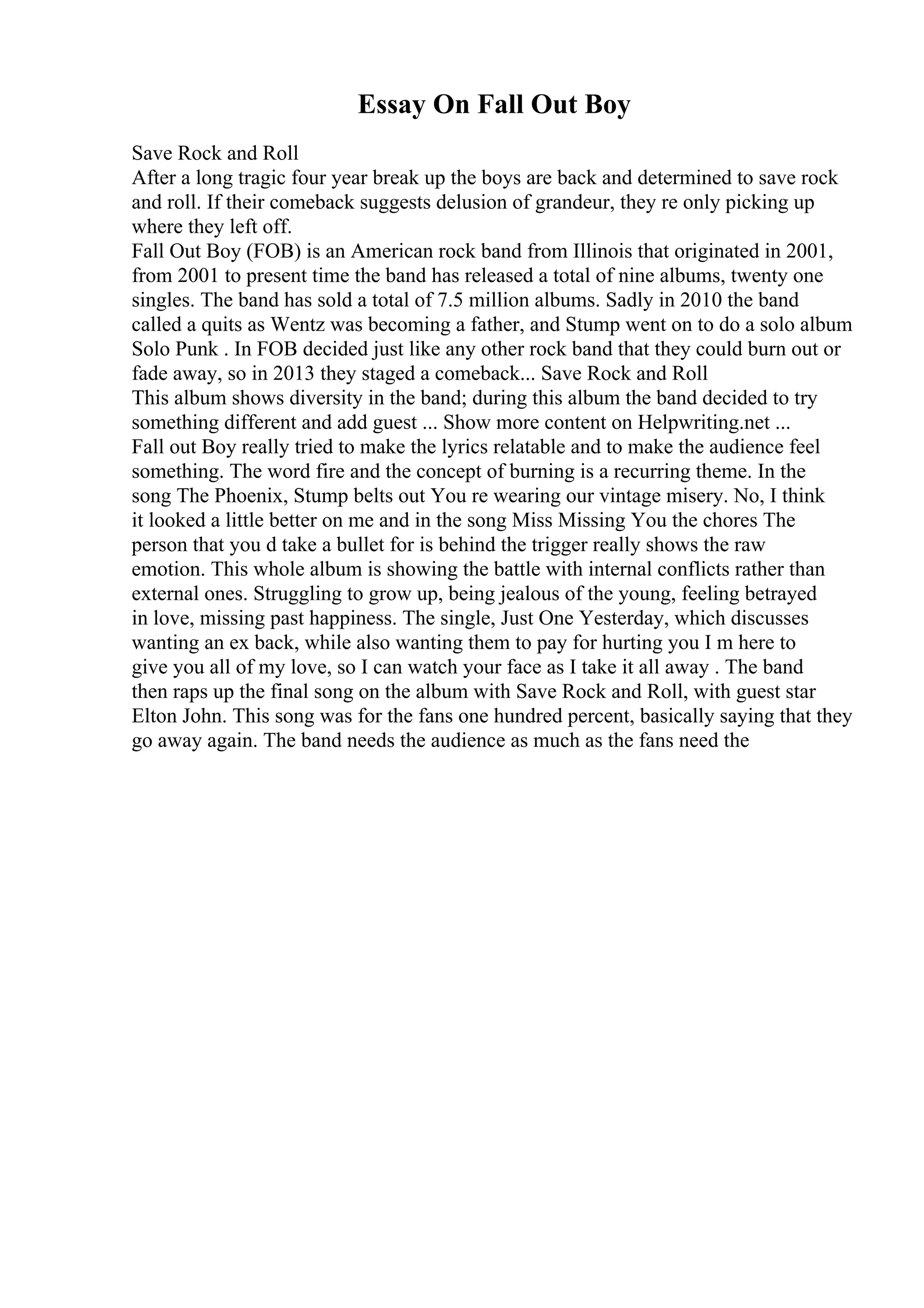 Essay On Fall Out Boy
Save Rock and Roll
After a long tragic four year break up the boys are back and determined to save rock
and roll. If their comeback suggests delusion of grandeur, they re only picking up
where they left off.
Fall Out Boy (FOB) is an American rock band from Illinois that originated in 2001,
from 2001 to present time the band has released a total of nine albums, twenty one
singles. The band has sold a total of 7.5 million albums. Sadly in 2010 the band
called a quits as Wentz was becoming a father, and Stump went on to do a solo album
Solo Punk . In FOB decided just like any other rock band that they could burn out or
fade away, so in 2013 they staged a comeback... Save Rock and Roll
This album shows diversity in the band; during this album the band decided to try
something different and add guest ... Show more content on Helpwriting.net ...
Fall out Boy really tried to make the lyrics relatable and to make the audience feel
something. The word fire and the concept of burning is a recurring theme. In the
song The Phoenix, Stump belts out You re wearing our vintage misery. No, I think
it looked a little better on me and in the song Miss Missing You the chores The
person that you d take a bullet for is behind the trigger really shows the raw
emotion. This whole album is showing the battle with internal conflicts rather than
external ones. Struggling to grow up, being jealous of the young, feeling betrayed
in love, missing past happiness. The single, Just One Yesterday, which discusses
wanting an ex back, while also wanting them to pay for hurting you I m here to
give you all of my love, so I can watch your face as I take it all away . The band
then raps up the final song on the album with Save Rock and Roll, with guest star
Elton John. This song was for the fans one hundred percent, basically saying that they
go away again. The band needs the audience as much as the fans need the
 