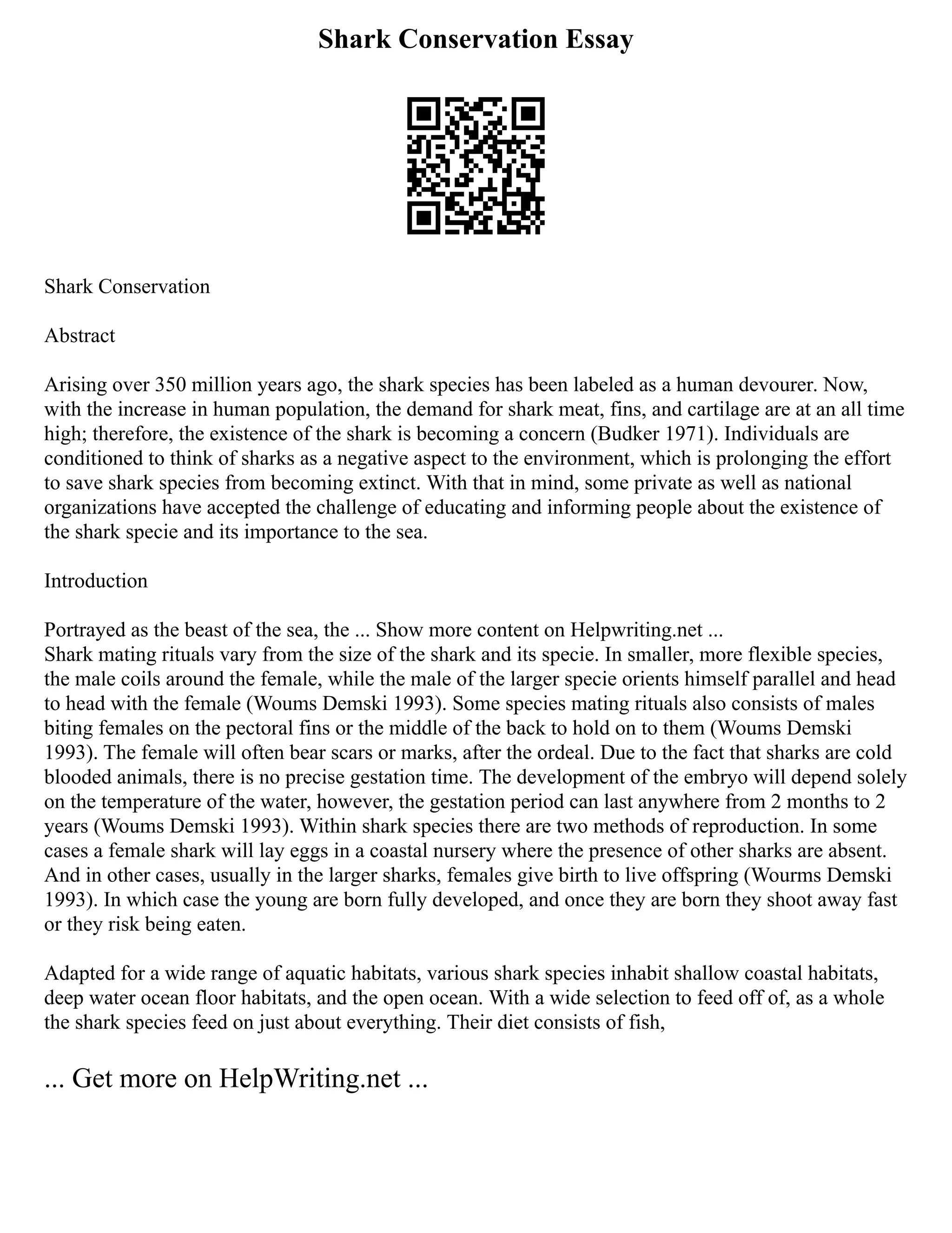 Shark Conservation Essay
Shark Conservation
Abstract
Arising over 350 million years ago, the shark species has been labeled as a human devourer. Now,
with the increase in human population, the demand for shark meat, fins, and cartilage are at an all time
high; therefore, the existence of the shark is becoming a concern (Budker 1971). Individuals are
conditioned to think of sharks as a negative aspect to the environment, which is prolonging the effort
to save shark species from becoming extinct. With that in mind, some private as well as national
organizations have accepted the challenge of educating and informing people about the existence of
the shark specie and its importance to the sea.
Introduction
Portrayed as the beast of the sea, the ... Show more content on Helpwriting.net ...
Shark mating rituals vary from the size of the shark and its specie. In smaller, more flexible species,
the male coils around the female, while the male of the larger specie orients himself parallel and head
to head with the female (Woums Demski 1993). Some species mating rituals also consists of males
biting females on the pectoral fins or the middle of the back to hold on to them (Woums Demski
1993). The female will often bear scars or marks, after the ordeal. Due to the fact that sharks are cold
blooded animals, there is no precise gestation time. The development of the embryo will depend solely
on the temperature of the water, however, the gestation period can last anywhere from 2 months to 2
years (Woums Demski 1993). Within shark species there are two methods of reproduction. In some
cases a female shark will lay eggs in a coastal nursery where the presence of other sharks are absent.
And in other cases, usually in the larger sharks, females give birth to live offspring (Wourms Demski
1993). In which case the young are born fully developed, and once they are born they shoot away fast
or they risk being eaten.
Adapted for a wide range of aquatic habitats, various shark species inhabit shallow coastal habitats,
deep water ocean floor habitats, and the open ocean. With a wide selection to feed off of, as a whole
the shark species feed on just about everything. Their diet consists of fish,
... Get more on HelpWriting.net ...
 