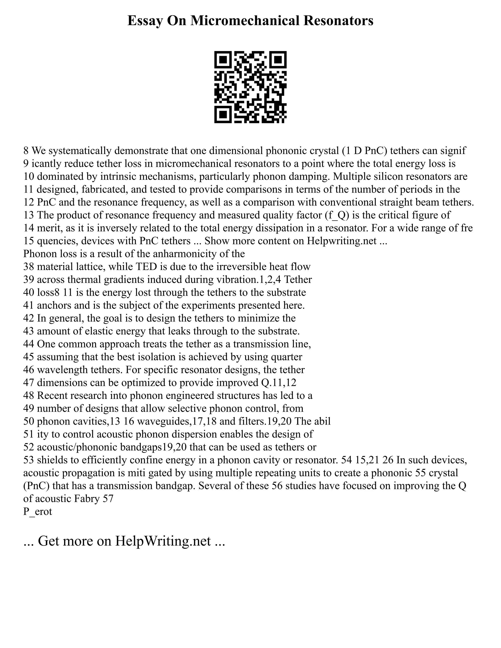 Essay On Micromechanical Resonators
8 We systematically demonstrate that one dimensional phononic crystal (1 D PnC) tethers can signif
9 icantly reduce tether loss in micromechanical resonators to a point where the total energy loss is
10 dominated by intrinsic mechanisms, particularly phonon damping. Multiple silicon resonators are
11 designed, fabricated, and tested to provide comparisons in terms of the number of periods in the
12 PnC and the resonance frequency, as well as a comparison with conventional straight beam tethers.
13 The product of resonance frequency and measured quality factor (f_Q) is the critical figure of
14 merit, as it is inversely related to the total energy dissipation in a resonator. For a wide range of fre
15 quencies, devices with PnC tethers ... Show more content on Helpwriting.net ...
Phonon loss is a result of the anharmonicity of the
38 material lattice, while TED is due to the irreversible heat flow
39 across thermal gradients induced during vibration.1,2,4 Tether
40 loss8 11 is the energy lost through the tethers to the substrate
41 anchors and is the subject of the experiments presented here.
42 In general, the goal is to design the tethers to minimize the
43 amount of elastic energy that leaks through to the substrate.
44 One common approach treats the tether as a transmission line,
45 assuming that the best isolation is achieved by using quarter
46 wavelength tethers. For specific resonator designs, the tether
47 dimensions can be optimized to provide improved Q.11,12
48 Recent research into phonon engineered structures has led to a
49 number of designs that allow selective phonon control, from
50 phonon cavities,13 16 waveguides,17,18 and filters.19,20 The abil
51 ity to control acoustic phonon dispersion enables the design of
52 acoustic/phononic bandgaps19,20 that can be used as tethers or
53 shields to efficiently confine energy in a phonon cavity or resonator. 54 15,21 26 In such devices,
acoustic propagation is miti gated by using multiple repeating units to create a phononic 55 crystal
(PnC) that has a transmission bandgap. Several of these 56 studies have focused on improving the Q
of acoustic Fabry 57
P_erot
... Get more on HelpWriting.net ...
 