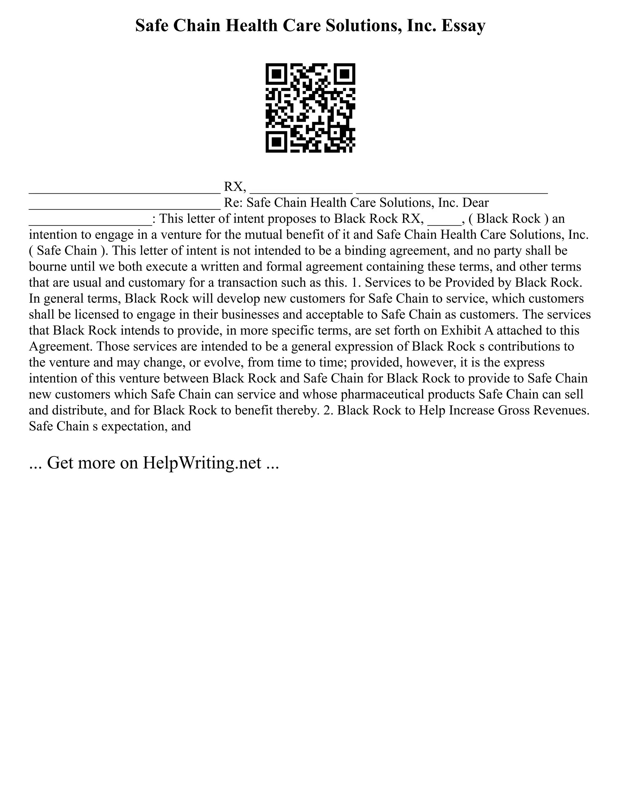 Safe Chain Health Care Solutions, Inc. Essay
____________________________ RX, _______________ ____________________________
____________________________ Re: Safe Chain Health Care Solutions, Inc. Dear
__________________: This letter of intent proposes to Black Rock RX, _____, ( Black Rock ) an
intention to engage in a venture for the mutual benefit of it and Safe Chain Health Care Solutions, Inc.
( Safe Chain ). This letter of intent is not intended to be a binding agreement, and no party shall be
bourne until we both execute a written and formal agreement containing these terms, and other terms
that are usual and customary for a transaction such as this. 1. Services to be Provided by Black Rock.
In general terms, Black Rock will develop new customers for Safe Chain to service, which customers
shall be licensed to engage in their businesses and acceptable to Safe Chain as customers. The services
that Black Rock intends to provide, in more specific terms, are set forth on Exhibit A attached to this
Agreement. Those services are intended to be a general expression of Black Rock s contributions to
the venture and may change, or evolve, from time to time; provided, however, it is the express
intention of this venture between Black Rock and Safe Chain for Black Rock to provide to Safe Chain
new customers which Safe Chain can service and whose pharmaceutical products Safe Chain can sell
and distribute, and for Black Rock to benefit thereby. 2. Black Rock to Help Increase Gross Revenues.
Safe Chain s expectation, and
... Get more on HelpWriting.net ...
 