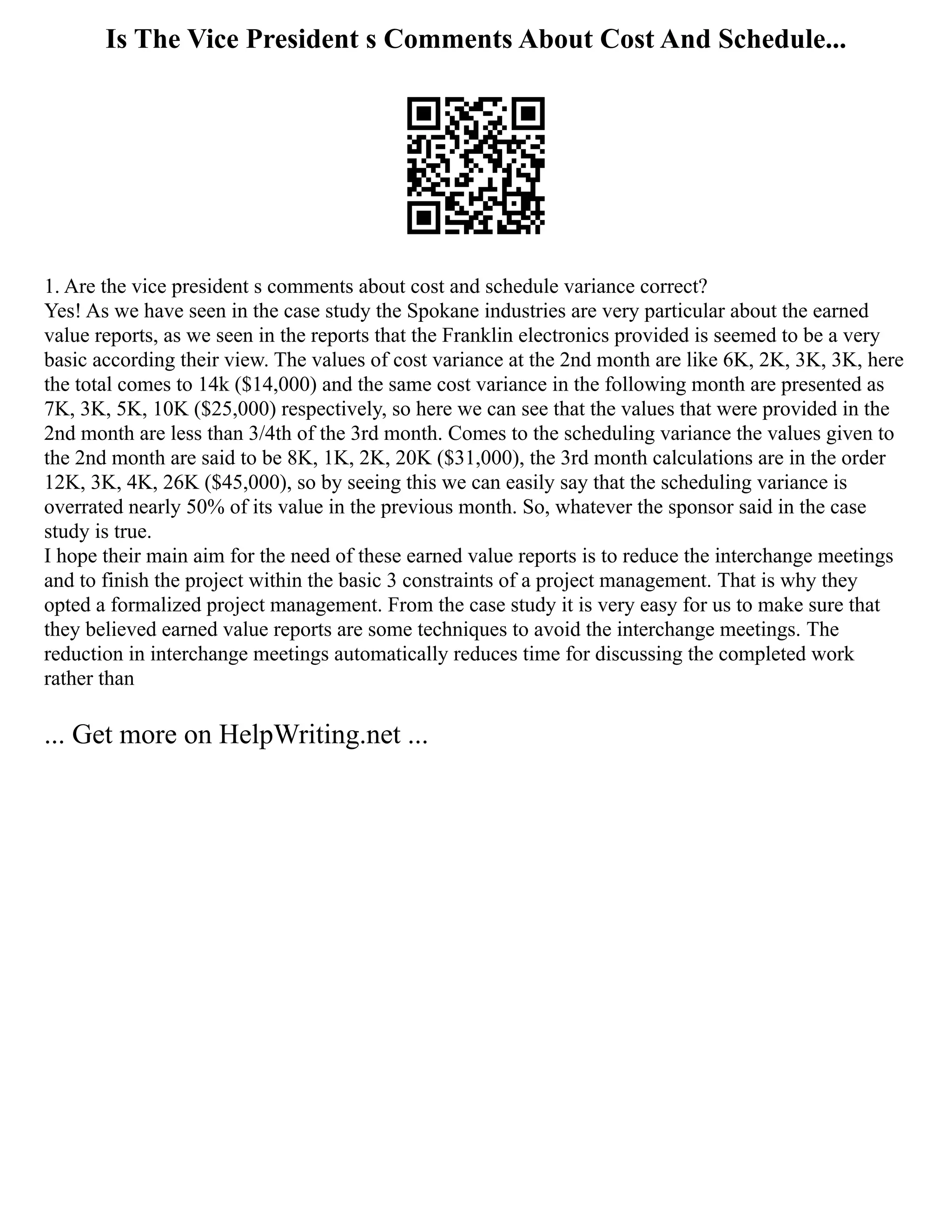 Is The Vice President s Comments About Cost And Schedule...
1. Are the vice president s comments about cost and schedule variance correct?
Yes! As we have seen in the case study the Spokane industries are very particular about the earned
value reports, as we seen in the reports that the Franklin electronics provided is seemed to be a very
basic according their view. The values of cost variance at the 2nd month are like 6K, 2K, 3K, 3K, here
the total comes to 14k ($14,000) and the same cost variance in the following month are presented as
7K, 3K, 5K, 10K ($25,000) respectively, so here we can see that the values that were provided in the
2nd month are less than 3/4th of the 3rd month. Comes to the scheduling variance the values given to
the 2nd month are said to be 8K, 1K, 2K, 20K ($31,000), the 3rd month calculations are in the order
12K, 3K, 4K, 26K ($45,000), so by seeing this we can easily say that the scheduling variance is
overrated nearly 50% of its value in the previous month. So, whatever the sponsor said in the case
study is true.
I hope their main aim for the need of these earned value reports is to reduce the interchange meetings
and to finish the project within the basic 3 constraints of a project management. That is why they
opted a formalized project management. From the case study it is very easy for us to make sure that
they believed earned value reports are some techniques to avoid the interchange meetings. The
reduction in interchange meetings automatically reduces time for discussing the completed work
rather than
... Get more on HelpWriting.net ...
 