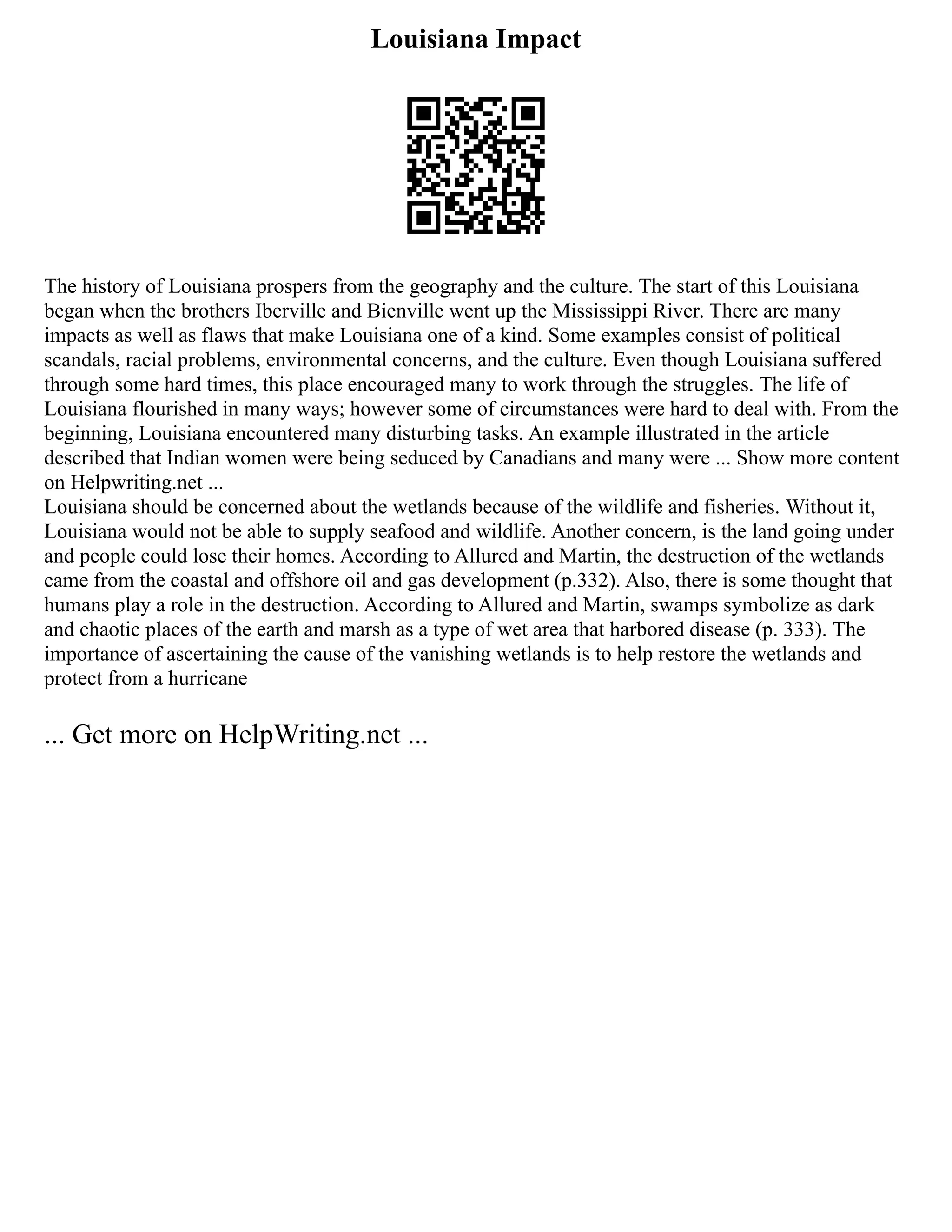 Louisiana Impact
The history of Louisiana prospers from the geography and the culture. The start of this Louisiana
began when the brothers Iberville and Bienville went up the Mississippi River. There are many
impacts as well as flaws that make Louisiana one of a kind. Some examples consist of political
scandals, racial problems, environmental concerns, and the culture. Even though Louisiana suffered
through some hard times, this place encouraged many to work through the struggles. The life of
Louisiana flourished in many ways; however some of circumstances were hard to deal with. From the
beginning, Louisiana encountered many disturbing tasks. An example illustrated in the article
described that Indian women were being seduced by Canadians and many were ... Show more content
on Helpwriting.net ...
Louisiana should be concerned about the wetlands because of the wildlife and fisheries. Without it,
Louisiana would not be able to supply seafood and wildlife. Another concern, is the land going under
and people could lose their homes. According to Allured and Martin, the destruction of the wetlands
came from the coastal and offshore oil and gas development (p.332). Also, there is some thought that
humans play a role in the destruction. According to Allured and Martin, swamps symbolize as dark
and chaotic places of the earth and marsh as a type of wet area that harbored disease (p. 333). The
importance of ascertaining the cause of the vanishing wetlands is to help restore the wetlands and
protect from a hurricane
... Get more on HelpWriting.net ...
 