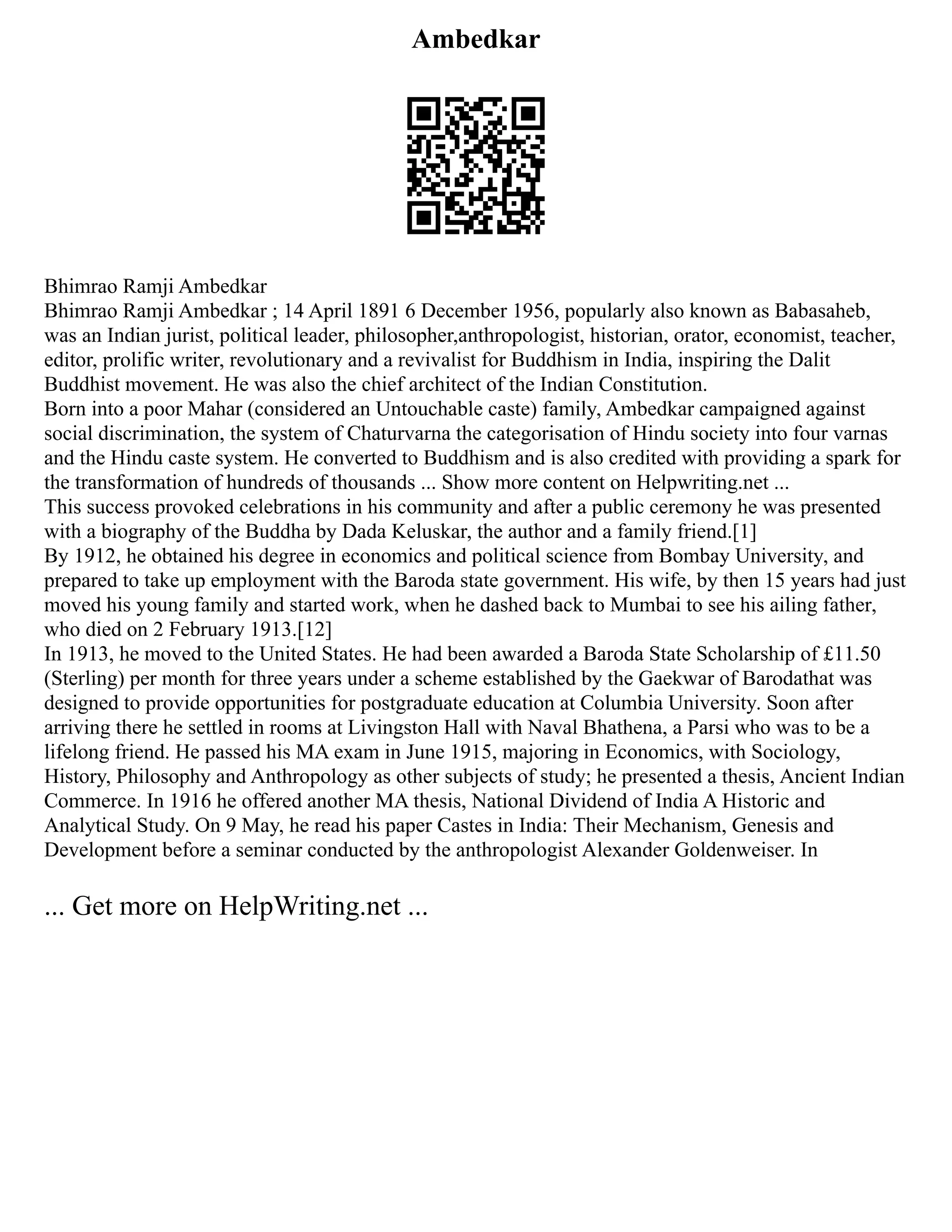 Ambedkar
Bhimrao Ramji Ambedkar
Bhimrao Ramji Ambedkar ; 14 April 1891 6 December 1956, popularly also known as Babasaheb,
was an Indian jurist, political leader, philosopher,anthropologist, historian, orator, economist, teacher,
editor, prolific writer, revolutionary and a revivalist for Buddhism in India, inspiring the Dalit
Buddhist movement. He was also the chief architect of the Indian Constitution.
Born into a poor Mahar (considered an Untouchable caste) family, Ambedkar campaigned against
social discrimination, the system of Chaturvarna the categorisation of Hindu society into four varnas
and the Hindu caste system. He converted to Buddhism and is also credited with providing a spark for
the transformation of hundreds of thousands ... Show more content on Helpwriting.net ...
This success provoked celebrations in his community and after a public ceremony he was presented
with a biography of the Buddha by Dada Keluskar, the author and a family friend.[1]
By 1912, he obtained his degree in economics and political science from Bombay University, and
prepared to take up employment with the Baroda state government. His wife, by then 15 years had just
moved his young family and started work, when he dashed back to Mumbai to see his ailing father,
who died on 2 February 1913.[12]
In 1913, he moved to the United States. He had been awarded a Baroda State Scholarship of £11.50
(Sterling) per month for three years under a scheme established by the Gaekwar of Barodathat was
designed to provide opportunities for postgraduate education at Columbia University. Soon after
arriving there he settled in rooms at Livingston Hall with Naval Bhathena, a Parsi who was to be a
lifelong friend. He passed his MA exam in June 1915, majoring in Economics, with Sociology,
History, Philosophy and Anthropology as other subjects of study; he presented a thesis, Ancient Indian
Commerce. In 1916 he offered another MA thesis, National Dividend of India A Historic and
Analytical Study. On 9 May, he read his paper Castes in India: Their Mechanism, Genesis and
Development before a seminar conducted by the anthropologist Alexander Goldenweiser. In
... Get more on HelpWriting.net ...
 