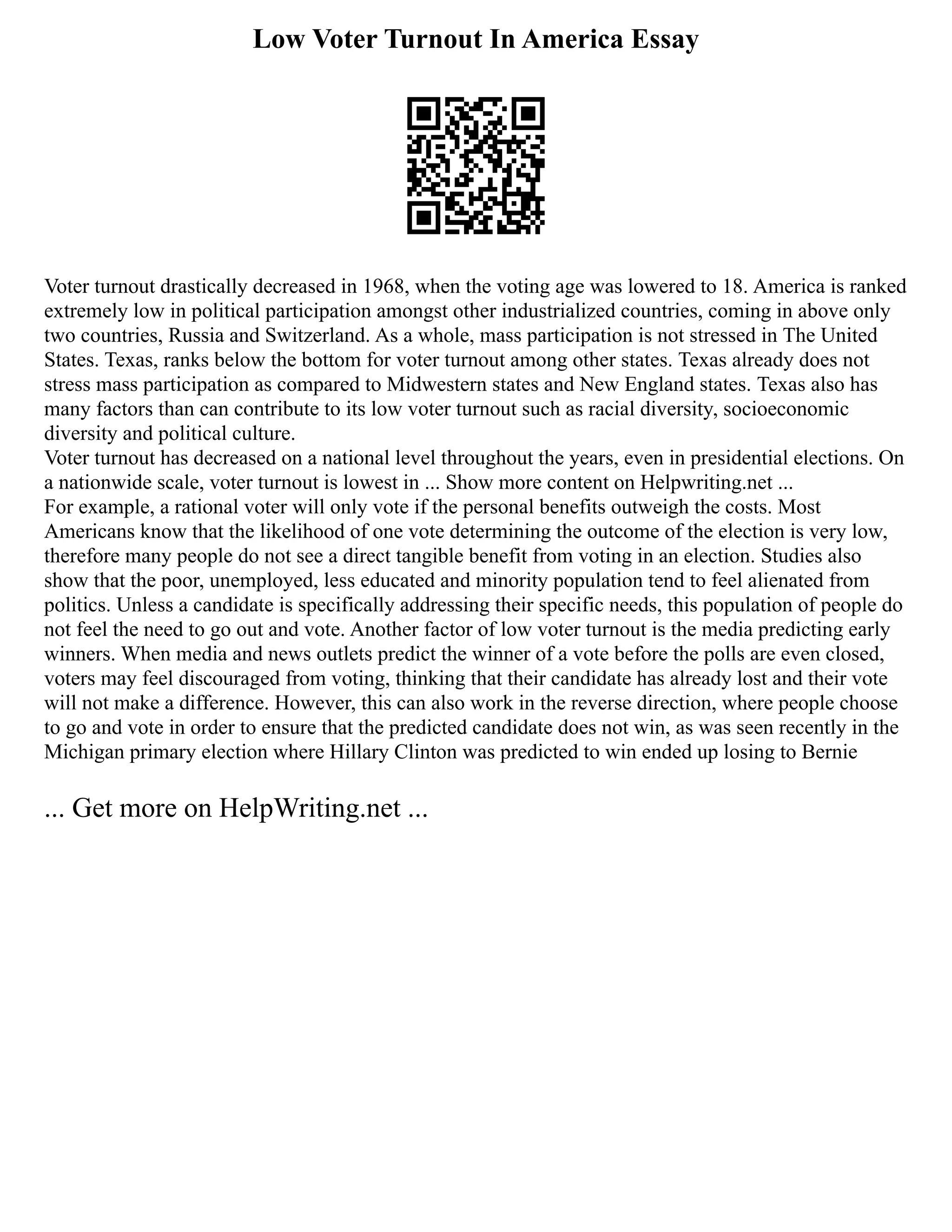 Low Voter Turnout In America Essay
Voter turnout drastically decreased in 1968, when the voting age was lowered to 18. America is ranked
extremely low in political participation amongst other industrialized countries, coming in above only
two countries, Russia and Switzerland. As a whole, mass participation is not stressed in The United
States. Texas, ranks below the bottom for voter turnout among other states. Texas already does not
stress mass participation as compared to Midwestern states and New England states. Texas also has
many factors than can contribute to its low voter turnout such as racial diversity, socioeconomic
diversity and political culture.
Voter turnout has decreased on a national level throughout the years, even in presidential elections. On
a nationwide scale, voter turnout is lowest in ... Show more content on Helpwriting.net ...
For example, a rational voter will only vote if the personal benefits outweigh the costs. Most
Americans know that the likelihood of one vote determining the outcome of the election is very low,
therefore many people do not see a direct tangible benefit from voting in an election. Studies also
show that the poor, unemployed, less educated and minority population tend to feel alienated from
politics. Unless a candidate is specifically addressing their specific needs, this population of people do
not feel the need to go out and vote. Another factor of low voter turnout is the media predicting early
winners. When media and news outlets predict the winner of a vote before the polls are even closed,
voters may feel discouraged from voting, thinking that their candidate has already lost and their vote
will not make a difference. However, this can also work in the reverse direction, where people choose
to go and vote in order to ensure that the predicted candidate does not win, as was seen recently in the
Michigan primary election where Hillary Clinton was predicted to win ended up losing to Bernie
... Get more on HelpWriting.net ...
 