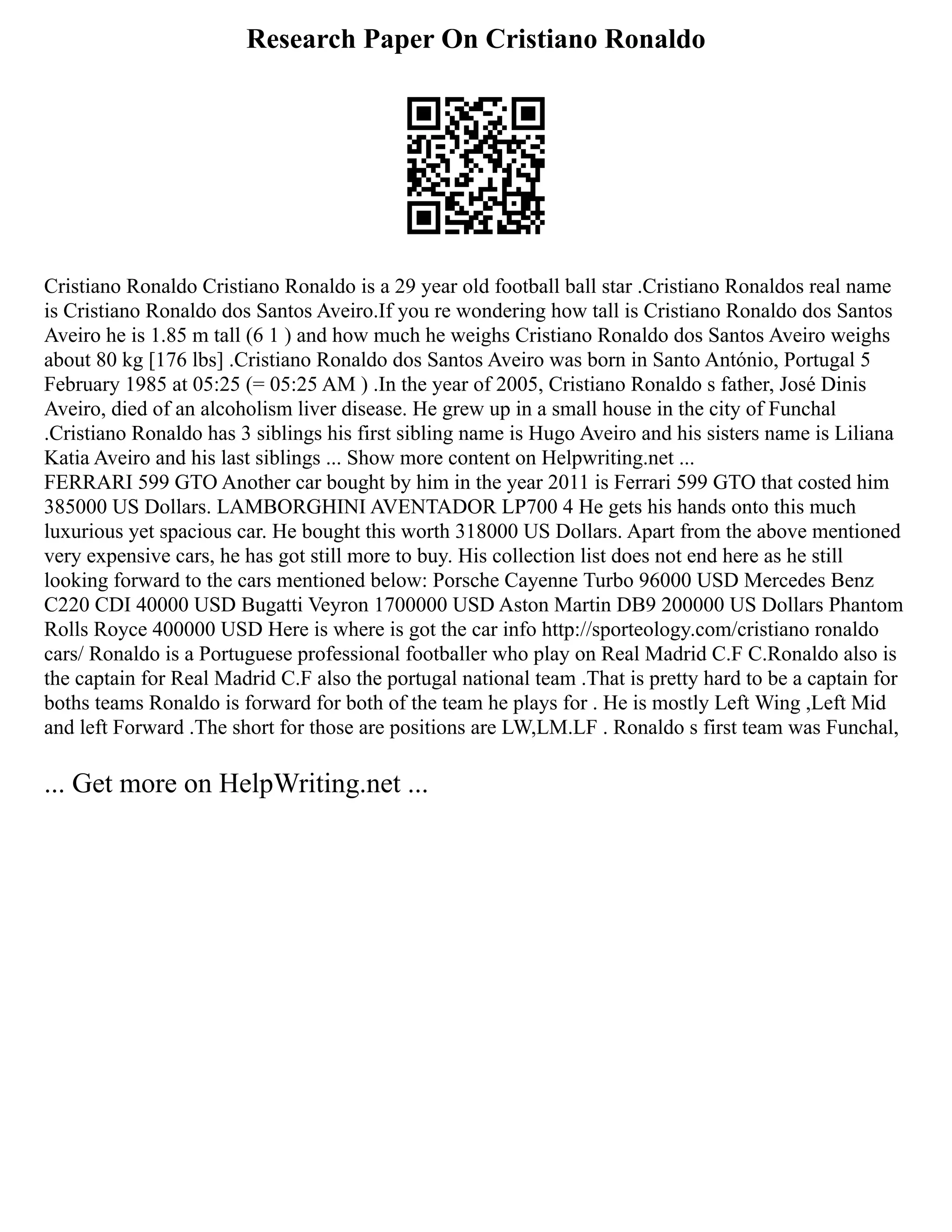 Research Paper On Cristiano Ronaldo
Cristiano Ronaldo Cristiano Ronaldo is a 29 year old football ball star .Cristiano Ronaldos real name
is Cristiano Ronaldo dos Santos Aveiro.If you re wondering how tall is Cristiano Ronaldo dos Santos
Aveiro he is 1.85 m tall (6 1 ) and how much he weighs Cristiano Ronaldo dos Santos Aveiro weighs
about 80 kg [176 lbs] .Cristiano Ronaldo dos Santos Aveiro was born in Santo António, Portugal 5
February 1985 at 05:25 (= 05:25 AM ) .In the year of 2005, Cristiano Ronaldo s father, José Dinis
Aveiro, died of an alcoholism liver disease. He grew up in a small house in the city of Funchal
.Cristiano Ronaldo has 3 siblings his first sibling name is Hugo Aveiro and his sisters name is Liliana
Katia Aveiro and his last siblings ... Show more content on Helpwriting.net ...
FERRARI 599 GTO Another car bought by him in the year 2011 is Ferrari 599 GTO that costed him
385000 US Dollars. LAMBORGHINI AVENTADOR LP700 4 He gets his hands onto this much
luxurious yet spacious car. He bought this worth 318000 US Dollars. Apart from the above mentioned
very expensive cars, he has got still more to buy. His collection list does not end here as he still
looking forward to the cars mentioned below: Porsche Cayenne Turbo 96000 USD Mercedes Benz
C220 CDI 40000 USD Bugatti Veyron 1700000 USD Aston Martin DB9 200000 US Dollars Phantom
Rolls Royce 400000 USD Here is where is got the car info http://sporteology.com/cristiano ronaldo
cars/ Ronaldo is a Portuguese professional footballer who play on Real Madrid C.F C.Ronaldo also is
the captain for Real Madrid C.F also the portugal national team .That is pretty hard to be a captain for
boths teams Ronaldo is forward for both of the team he plays for . He is mostly Left Wing ,Left Mid
and left Forward .The short for those are positions are LW,LM.LF . Ronaldo s first team was Funchal,
... Get more on HelpWriting.net ...
 