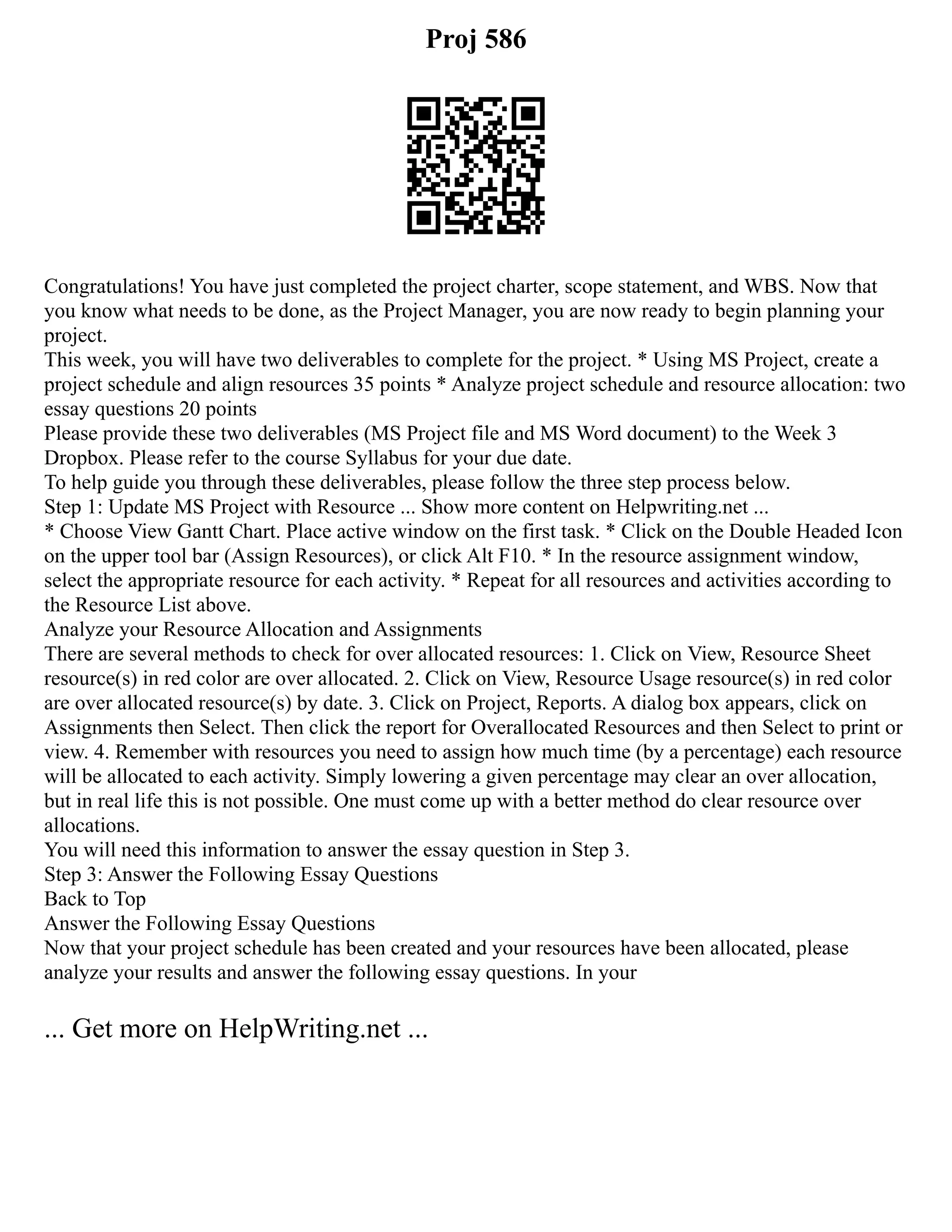 Proj 586
Congratulations! You have just completed the project charter, scope statement, and WBS. Now that
you know what needs to be done, as the Project Manager, you are now ready to begin planning your
project.
This week, you will have two deliverables to complete for the project. * Using MS Project, create a
project schedule and align resources 35 points * Analyze project schedule and resource allocation: two
essay questions 20 points
Please provide these two deliverables (MS Project file and MS Word document) to the Week 3
Dropbox. Please refer to the course Syllabus for your due date.
To help guide you through these deliverables, please follow the three step process below.
Step 1: Update MS Project with Resource ... Show more content on Helpwriting.net ...
* Choose View Gantt Chart. Place active window on the first task. * Click on the Double Headed Icon
on the upper tool bar (Assign Resources), or click Alt F10. * In the resource assignment window,
select the appropriate resource for each activity. * Repeat for all resources and activities according to
the Resource List above.
Analyze your Resource Allocation and Assignments
There are several methods to check for over allocated resources: 1. Click on View, Resource Sheet
resource(s) in red color are over allocated. 2. Click on View, Resource Usage resource(s) in red color
are over allocated resource(s) by date. 3. Click on Project, Reports. A dialog box appears, click on
Assignments then Select. Then click the report for Overallocated Resources and then Select to print or
view. 4. Remember with resources you need to assign how much time (by a percentage) each resource
will be allocated to each activity. Simply lowering a given percentage may clear an over allocation,
but in real life this is not possible. One must come up with a better method do clear resource over
allocations.
You will need this information to answer the essay question in Step 3.
Step 3: Answer the Following Essay Questions
Back to Top
Answer the Following Essay Questions
Now that your project schedule has been created and your resources have been allocated, please
analyze your results and answer the following essay questions. In your
... Get more on HelpWriting.net ...
 