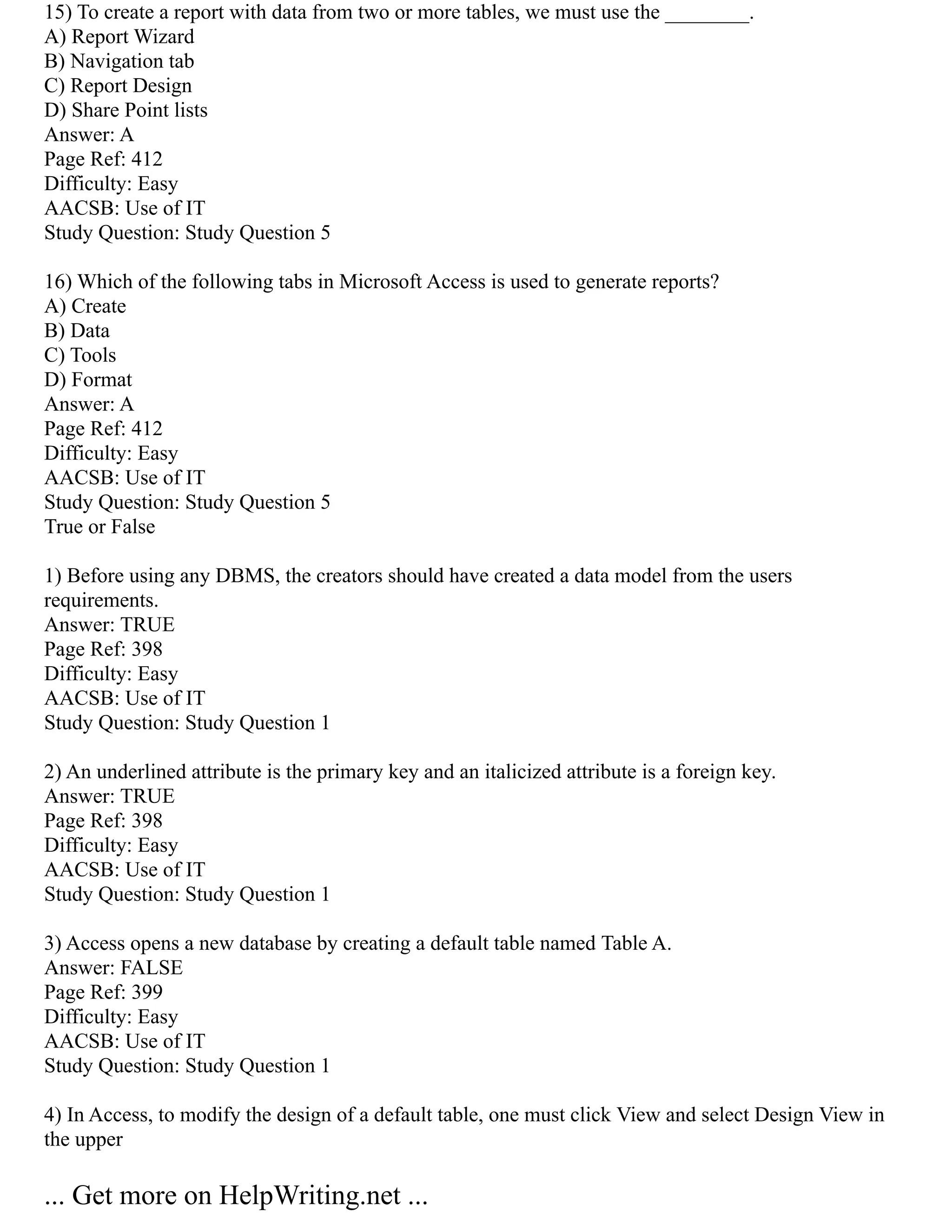 15) To create a report with data from two or more tables, we must use the ________.
A) Report Wizard
B) Navigation tab
C) Report Design
D) Share Point lists
Answer: A
Page Ref: 412
Difficulty: Easy
AACSB: Use of IT
Study Question: Study Question 5
16) Which of the following tabs in Microsoft Access is used to generate reports?
A) Create
B) Data
C) Tools
D) Format
Answer: A
Page Ref: 412
Difficulty: Easy
AACSB: Use of IT
Study Question: Study Question 5
True or False
1) Before using any DBMS, the creators should have created a data model from the users
requirements.
Answer: TRUE
Page Ref: 398
Difficulty: Easy
AACSB: Use of IT
Study Question: Study Question 1
2) An underlined attribute is the primary key and an italicized attribute is a foreign key.
Answer: TRUE
Page Ref: 398
Difficulty: Easy
AACSB: Use of IT
Study Question: Study Question 1
3) Access opens a new database by creating a default table named Table A.
Answer: FALSE
Page Ref: 399
Difficulty: Easy
AACSB: Use of IT
Study Question: Study Question 1
4) In Access, to modify the design of a default table, one must click View and select Design View in
the upper
... Get more on HelpWriting.net ...
 