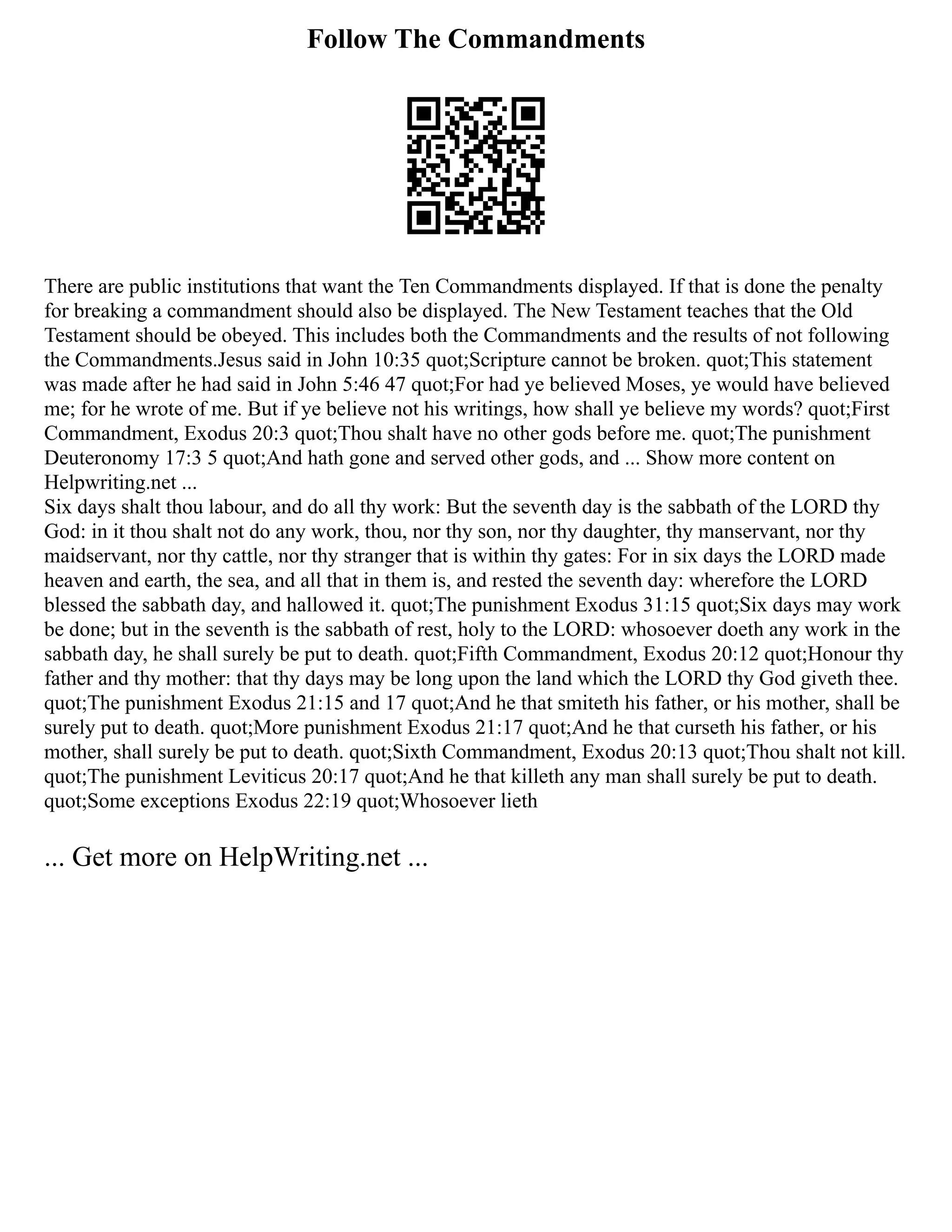 Follow The Commandments
There are public institutions that want the Ten Commandments displayed. If that is done the penalty
for breaking a commandment should also be displayed. The New Testament teaches that the Old
Testament should be obeyed. This includes both the Commandments and the results of not following
the Commandments.Jesus said in John 10:35 quot;Scripture cannot be broken. quot;This statement
was made after he had said in John 5:46 47 quot;For had ye believed Moses, ye would have believed
me; for he wrote of me. But if ye believe not his writings, how shall ye believe my words? quot;First
Commandment, Exodus 20:3 quot;Thou shalt have no other gods before me. quot;The punishment
Deuteronomy 17:3 5 quot;And hath gone and served other gods, and ... Show more content on
Helpwriting.net ...
Six days shalt thou labour, and do all thy work: But the seventh day is the sabbath of the LORD thy
God: in it thou shalt not do any work, thou, nor thy son, nor thy daughter, thy manservant, nor thy
maidservant, nor thy cattle, nor thy stranger that is within thy gates: For in six days the LORD made
heaven and earth, the sea, and all that in them is, and rested the seventh day: wherefore the LORD
blessed the sabbath day, and hallowed it. quot;The punishment Exodus 31:15 quot;Six days may work
be done; but in the seventh is the sabbath of rest, holy to the LORD: whosoever doeth any work in the
sabbath day, he shall surely be put to death. quot;Fifth Commandment, Exodus 20:12 quot;Honour thy
father and thy mother: that thy days may be long upon the land which the LORD thy God giveth thee.
quot;The punishment Exodus 21:15 and 17 quot;And he that smiteth his father, or his mother, shall be
surely put to death. quot;More punishment Exodus 21:17 quot;And he that curseth his father, or his
mother, shall surely be put to death. quot;Sixth Commandment, Exodus 20:13 quot;Thou shalt not kill.
quot;The punishment Leviticus 20:17 quot;And he that killeth any man shall surely be put to death.
quot;Some exceptions Exodus 22:19 quot;Whosoever lieth
... Get more on HelpWriting.net ...
 