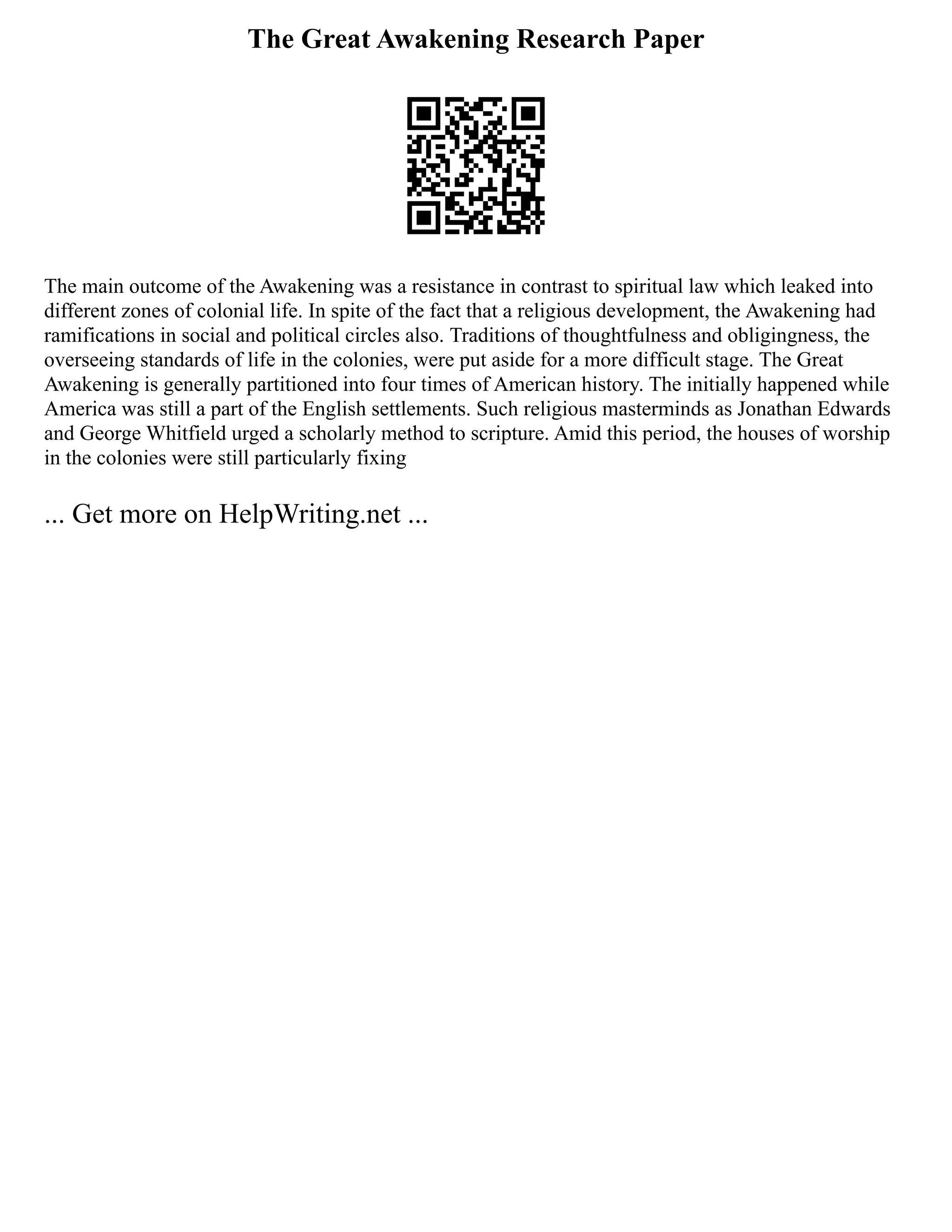 The Great Awakening Research Paper
The main outcome of the Awakening was a resistance in contrast to spiritual law which leaked into
different zones of colonial life. In spite of the fact that a religious development, the Awakening had
ramifications in social and political circles also. Traditions of thoughtfulness and obligingness, the
overseeing standards of life in the colonies, were put aside for a more difficult stage. The Great
Awakening is generally partitioned into four times of American history. The initially happened while
America was still a part of the English settlements. Such religious masterminds as Jonathan Edwards
and George Whitfield urged a scholarly method to scripture. Amid this period, the houses of worship
in the colonies were still particularly fixing
... Get more on HelpWriting.net ...
 