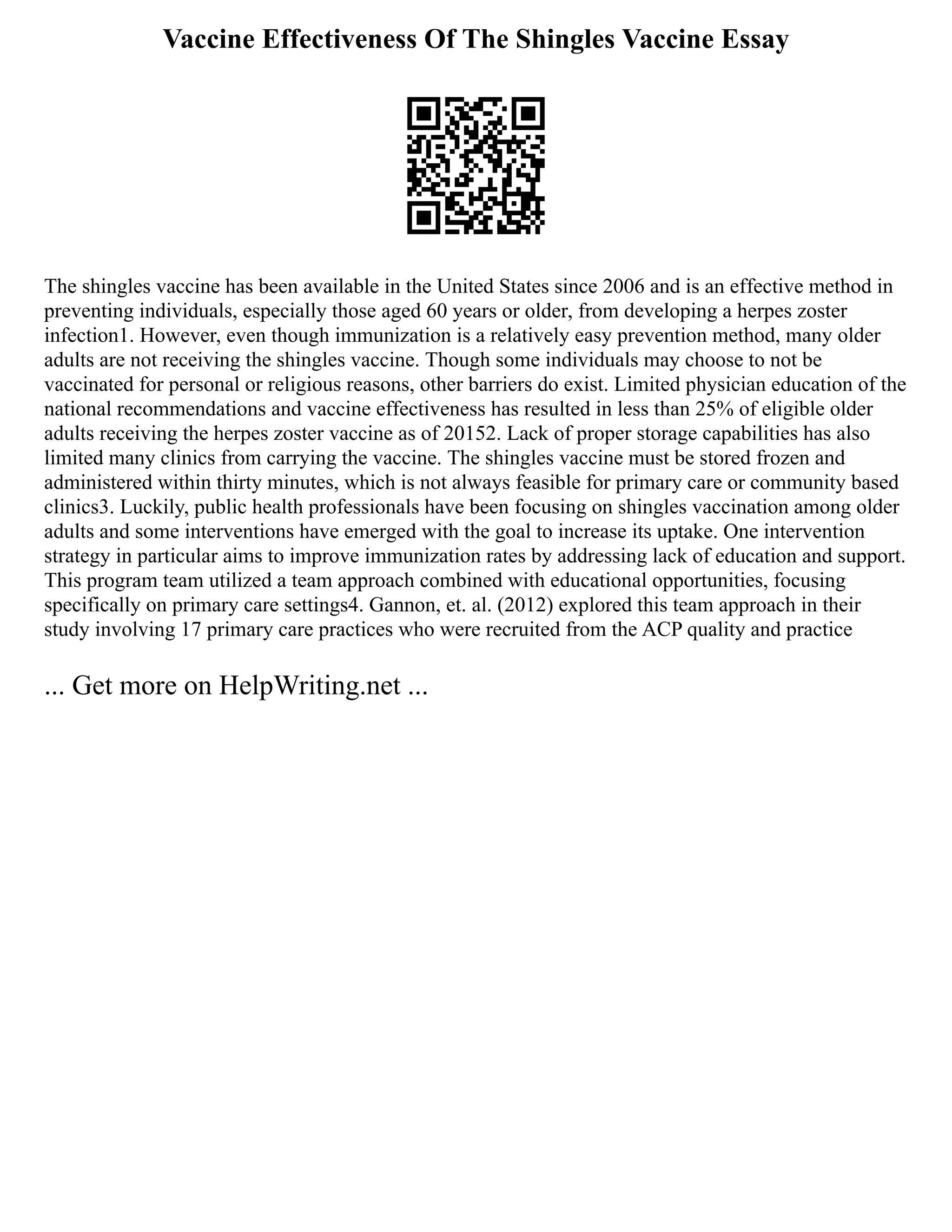 Vaccine Effectiveness Of The Shingles Vaccine Essay
The shingles vaccine has been available in the United States since 2006 and is an effective method in
preventing individuals, especially those aged 60 years or older, from developing a herpes zoster
infection1. However, even though immunization is a relatively easy prevention method, many older
adults are not receiving the shingles vaccine. Though some individuals may choose to not be
vaccinated for personal or religious reasons, other barriers do exist. Limited physician education of the
national recommendations and vaccine effectiveness has resulted in less than 25% of eligible older
adults receiving the herpes zoster vaccine as of 20152. Lack of proper storage capabilities has also
limited many clinics from carrying the vaccine. The shingles vaccine must be stored frozen and
administered within thirty minutes, which is not always feasible for primary care or community based
clinics3. Luckily, public health professionals have been focusing on shingles vaccination among older
adults and some interventions have emerged with the goal to increase its uptake. One intervention
strategy in particular aims to improve immunization rates by addressing lack of education and support.
This program team utilized a team approach combined with educational opportunities, focusing
specifically on primary care settings4. Gannon, et. al. (2012) explored this team approach in their
study involving 17 primary care practices who were recruited from the ACP quality and practice
... Get more on HelpWriting.net ...
 